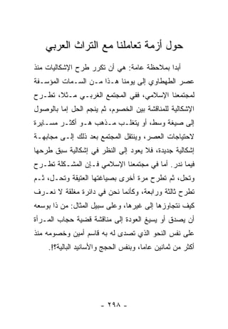 ‫ﺤﻭل ﺃﺯﻤﺔ ﺘﻌﺎﻤﻠﻨﺎ ﻤﻊ ﺍﻟﺘﺭﺍﺙ ﺍﻟﻌﺭﺒﻲ‬
‫ﺃﺒﺩﺍ ﺒﻤﻼﺤﻅﺔ ﻋﺎﻤﺔ: ﻫﻲ ﺃﻥ ﺘﻜﺭﺭ ﻁﺭﺡ ﺍﻹﺸﻜﺎﻟﻴﺎﺕ ﻤﻨﺫ‬
‫ﻋﺼﺭ ﺍﻟﻁﻬﻁﺎﻭﻱ ﺇﻟﻰ ﻴﻭﻤﻨﺎ ﻫـﺫﺍ ﻤـﻥ ﺍﻟﺴـﻤﺎﺕ ﺍﻟﻤﺅﺴـﻔﺔ‬
‫ﻟﻤﺠﺘﻤﻌﻨﺎ ﺍﻹﺴﻼﻤﻲ، ﻓﻔﻲ ﺍﻟﻤﺠﺘﻤﻊ ﺍﻟﻐﺭﺒـﻲ ﻤـﺜﻼ، ﺘﻁـﺭﺡ‬
       ‫ﹰ‬
‫ﺍﻹﺸﻜﺎﻟﻴﺔ ﻟﻠﻤﻨﺎﻗﺸﺔ ﺒﻴﻥ ﺍﻟﺨﺼﻭﻡ، ﺜﻡ ﻴﻨﺠﻡ ﺍﻟﺤل ﺇﻤﺎ ﺒﺎﻟﻭﺼﻭل‬
‫ﺇﻟﻰ ﺼﻴﻐﺔ ﻭﺴﻁ، ﺃﻭ ﻴﺘﻐﻠـﺏ ﻤـﺫﻫﺏ ﻫـﻭ ﺃﻜﺜـﺭ ﻤﺴـﺎﻴﺭﺓ‬
‫ﻻﺤﺘﻴﺎﺠﺎﺕ ﺍﻟﻌﺼﺭ، ﻭﻴﻨﺘﻘل ﺍﻟﻤﺠﺘﻤﻊ ﺒﻌﺩ ﺫﻟﻙ ﺇﻟـﻰ ﻤﺠﺎﺒﻬـﺔ‬
‫ﺇﺸﻜﺎﻟﻴﺔ ﺠﺩﻴﺩﺓ، ﻓﻼ ﻴﻌﻭﺩ ﺇﻟﻰ ﺍﻟﻨﻅﺭ ﻓﻲ ﺇﺸﻜﺎﻟﻴﺔ ﺴﺒﻕ ﻁﺭﺤﻬﺎ‬
‫ﻓﻴﻤﺎ ﻨﺩﺭ. ﺃﻤﺎ ﻓﻲ ﻤﺠﺘﻤﻌﻨﺎ ﺍﻹﺴﻼﻤﻲ ﻓـﺈﻥ ﺍﻟﻤﺸـﻜﻠﺔ ﺘﻁـﺭﺡ‬
‫ﻭﺘﺤل، ﺜﻡ ﺘﻁﺭﺡ ﻤﺭﺓ ﺃﺨﺭﻯ ﺒﺼﻴﺎﻏﺘﻬﺎ ﺍﻟﻌﺘﻴﻘﺔ ﻭﺘﺤـل، ﺜـﻡ‬
‫ﺘﻁﺭﺡ ﺜﺎﻟﺜﺔ ﻭﺭﺍﺒﻌﺔ، ﻭﻜﺄﻨﻤﺎ ﻨﺤﻥ ﻓﻲ ﺩﺍﺌﺭﺓ ﻤﻐﻠﻘﺔ ﻻ ﻨﻌـﺭﻑ‬
‫ﻜﻴﻑ ﻨﺘﺠﺎﻭﺯﻫﺎ ﺇﻟﻰ ﻏﻴﺭﻫﺎ، ﻭﻋﻠﻰ ﺴﺒﻴل ﺍﻟﻤﺜﺎل: ﻤﻥ ﺫﺍ ﺒﻭﺴﻌﻪ‬
‫ﺃﻥ ﻴﺼﺩﻕ ﺃﻭ ﻴﺴﻴﻎ ﺍﻟﻌﻭﺩﺓ ﺇﻟﻰ ﻤﻨﺎﻗﺸﺔ ﻗﻀﻴﺔ ﺤﺠﺎﺏ ﺍﻟﻤـﺭﺃﺓ‬
‫ﻋﻠﻰ ﻨﻔﺱ ﺍﻟﻨﺤﻭ ﺍﻟﺫﻱ ﺘﺼﺩﻯ ﻟﻪ ﺒﻪ ﻗﺎﺴﻡ ﺃﻤﻴﻥ ﻭﺨﺼﻭﻤﻪ ﻤﻨﺫ‬
    ‫ﺃﻜﺜﺭ ﻤﻥ ﺜﻤﺎﻨﻴﻥ ﻋﺎﻤﺎ، ﻭﺒﻨﻔﺱ ﺍﻟﺤﺠﺞ ﻭﺍﻷﺴﺎﻨﻴﺩ ﺍﻟﺒﺎﻟﻴﺔ؟!.‬
                                      ‫‪‬‬




                      ‫- ٨٩٢ -‬
 