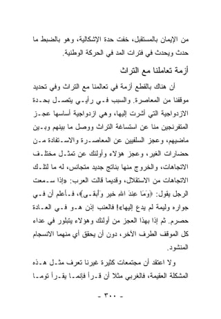 ‫ﻤﻥ ﺍﻹﻴﻤﺎﻥ ﺒﺎﻟﻤﺴﺘﻘﺒل، ﺨﻔﺕ ﺤﺩﺓ ﺍﻹﺸﻜﺎﻟﻴﺔ، ﻭﻫﻭ ﺒﺎﻟﻀﺒﻁ ﻤﺎ‬
          ‫ﺤﺩﺙ ﻭﻴﺤﺩﺙ ﻓﻲ ﻓﺘﺭﺍﺕ ﺍﻟﻤﺩ ﻓﻲ ﺍﻟﺤﺭﻜﺔ ﺍﻟﻭﻁﻨﻴﺔ.‬

                              ‫ﺃﺯﻤﺔ ﺘﻌﺎﻤﻠﻨﺎ ﻤﻊ ﺍﻟﺘﺭﺍﺙ‬
‫ﺃﻥ ﻫﻨﺎﻙ ﺒﺎﻟﻘﻁﻊ ﺃﺯﻤﺔ ﻓﻲ ﺘﻌﺎﻟﻤﻨﺎ ﻤﻊ ﺍﻟﺘﺭﺍﺙ ﻭﻓﻲ ﺘﺤﺩﻴﺩ‬
‫ﻤﻭﻗﻔﻨﺎ ﻤﻥ ﺍﻟﻤﻌﺎﺼﺭﺓ. ﻭﺍﻟﺴﺒﺏ ﻓـﻲ ﺭﺃﻴـﻲ ﻴﺘﺼـل ﺒﺤـﺩﺓ‬
‫ﺍﻻﺯﺩﻭﺍﺠﻴﺔ ﺍﻟﺘﻲ ﺃﺸﺭﺕ ﺇﻟﻴﻬﺎ، ﻭﻫﻲ ﺍﺯﺩﻭﺍﺠﻴﺔ ﺃﺴﺎﺴﻬﺎ ﻋﺠـﺯ‬
‫ﺍﻟﻤﺘﻔﺭﻨﺠﻴﻥ ﻤﻨﺎ ﻋﻥ ﺍﺴﺘﺴﺎﻏﺔ ﺍﻟﺘﺭﺍﺙ ﻭﻭﺼل ﻤﺎ ﺒﻴﻨﻬﻡ ﻭﺒـﻴﻥ‬
‫ﻤﺎﻀﻴﻬﻡ، ﻭﻋﺠﺯ ﺍﻟﺴﻠﻔﻴﻴﻥ ﻋﻥ ﺍﻟﻤﻌﺎﺼـﺭﺓ ﻭﺍﻻﺴـﺘﻔﺎﺩﺓ ﻤـﻥ‬
‫ﺤﻀﺎﺭﺍﺕ ﺍﻟﻐﻴﺭ، ﻭﻋﺠﺯ ﻫﺅﻻﺀ ﻭﺃﻭﻟﺌﻙ ﻋﻥ ﺘﻤﺜـل ﻤﺨﺘﻠـﻑ‬
‫ﺍﻻﺘﺠﺎﻫﺎﺕ، ﻭﺍﻟﺨﺭﻭﺝ ﻤﻨﻬﺎ ﺒﻨﺎﺘﺞ ﺠﺩﻴﺩ ﻤﺘﺠﺎﻨﺱ، ﻟﻪ ﻤﺎ ﻟﺘﻠـﻙ‬
‫ﺍﻻﺘﺠﺎﻫﺎﺕ ﻤﻥ ﺍﻻﺴﺘﻘﻼل، ﻭﻗﺩﻴﻤﺎ ﻗﺎﻟﺕ ﺍﻟﻌﺭﺏ: »ﺇﺫﺍ ﺴـﻤﻌﺕ‬
                        ‫‪‬‬
‫ﺍﻟﺭﺠل ﻴﻘﻭل: ‪‬ﻭ َﺎ ﻋﻨﺩ ﺍﷲ ﺨﻴﺭ َﺃﺒ ﹶـﻰ‪ ،‬ﻓـﺄﻋﻠﻡ ﺃﻥ ﻓـﻲ‬
                  ‫َﻤ ِ ﹾ َ ِ ﹶ ‪  ‬ﻭ َ ‪ ‬ﻘ‬
‫ﺠﻭﺍﺭﻩ ﻭﻟﻴﻤﺔ ﻟﻡ ﻴﺩﻉ ﺇﻟﻴﻬﺎ«! ﻓﺎﻟﻌﻨﺏ ﺇﺫﻥ ﻫـﻭ ﻓـﻲ ﺍﻟﻌـﺎﺩﺓ‬
‫ﺤﺼﺭﻡ. ﺜﻡ ﺇﺫﺍ ﺒﻬﺫﺍ ﺍﻟﻌﺠﺯ ﻤﻥ ﺃﻭﻟﺌﻙ ﻭﻫﺅﻻﺀ ﻴﺘﺒﻠﻭﺭ ﻓﻲ ﻋﺩﺍﺀ‬
‫ﻜل ﺍﻟﻤﻭﻗﻑ ﺍﻟﻁﺭﻑ ﺍﻵﺨﺭ، ﺩﻭﻥ ﺃﻥ ﻴﺤﻘﻕ ﺃﻱ ﻤﻨﻬﻤﺎ ﺍﻻﻨﺴﺠﺎﻡ‬
                                               ‫ﺍﻟﻤﻨﺸﻭﺩ.‬
‫ﻭﻻ ﺍﻋﺘﻘﺩ ﺃﻥ ﻤﺠﺘﻤﻌﺎﺕ ﻜﺜﻴﺭﺓ ﻏﻴﺭﻨﺎ ﺘﻌﺭﻑ ﻤﺜـل ﻫـﺫﻩ‬
‫ﺍﻟﻤﺸﻜﻠﺔ ﺍﻟﻌﻘﻴﻤﺔ، ﻓﺎﻟﻐﺭﺒﻲ ﻤﺜﻼ ﺃﻥ ﻗـﺭﺃ ﻓﺈﻨﻤـﺎ ﻴﻘـﺭﺃ ﺘﻭﻤـﺎ‬
                           ‫ﹰ‬

                      ‫- ٠٠٣ -‬
 