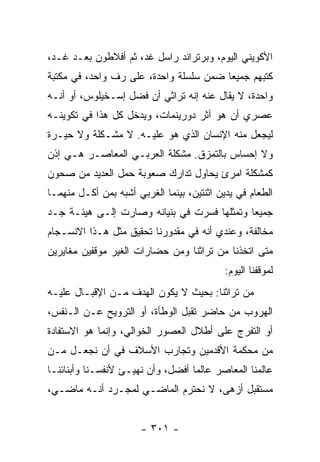 ‫ﺍﻷﻜﻭﻴﻨﻲ ﺍﻟﻴﻭﻡ، ﻭﺒﺭﺘﺭﺍﻨﺩ ﺭﺍﺴل ﻏﺩ، ﺜﻡ ﺃﻓﻼﻁﻭﻥ ﺒﻌـﺩ ﻏـﺩ،‬
‫ﻜﺘﺒﻬﻡ ﺠﻤﻴﻌﺎ ﻀﻤﻥ ﺴﻠﺴﻠﺔ ﻭﺍﺤﺩﺓ، ﻋﻠﻰ ﺭﻑ ﻭﺍﺤﺩ، ﻓﻲ ﻤﻜﺘﺒﺔ‬
                                        ‫‪‬‬
‫ﻭﺍﺤﺩﺓ، ﻻ ﻴﻘﺎل ﻋﻨﻪ ﺇﻨﻪ ﺘﺭﺍﺜﻲ ﺃﻥ ﻓﻀل ﺇﺴـﺨﻴﻠﻭﺱ، ﺃﻭ ﺃﻨـﻪ‬
‫ﻋﺼﺭﻱ ﺃﻥ ﻫﻭ ﺁﺜﺭ ﺩﻭﺭﻴﻨﻤﺎﺕ، ﻭﻴﺩﺨل ﻜل ﻫﺫﺍ ﻓﻲ ﺘﻜﻭﻴﻨـﻪ‬
‫ﻟﻴﺠﻌل ﻤﻨﻪ ﺍﻹﻨﺴﺎﻥ ﺍﻟﺫﻱ ﻫﻭ ﻋﻠﻴـﻪ. ﻻ ﻤﺸـﻜﻠﺔ ﻭﻻ ﺤﻴـﺭﺓ‬
‫ﻭﻻ ﺇﺤﺴﺎﺱ ﺒﺎﻟﺘﻤﺯﻕ. ﻤﺸﻜﻠﺔ ﺍﻟﻌﺭﺒـﻲ ﺍﻟﻤﻌﺎﺼـﺭ ﻫـﻲ ﺇﺫﻥ‬
‫ﻜﻤﺸﻜﻠﺔ ﺍﻤﺭﺉ ﻴﺤﺎﻭل ﺘﺩﺍﺭﻙ ﺼﻌﻭﺒﺔ ﺤﻤل ﺍﻟﻌﺩﻴﺩ ﻤﻥ ﺼﺤﻭﻥ‬
‫ﺍﻟﻁﻌﺎﻡ ﻓﻲ ﻴﺩﻴﻥ ﺍﺜﻨﺘﻴﻥ، ﺒﻴﻨﻤﺎ ﺍﻟﻐﺭﺒﻲ ﺃﺸﺒﻪ ﺒﻤﻥ ﺃﻜـل ﻤﻨﻬﻤـﺎ‬
‫ﺠﻤﻴﻌﺎ ﻭﺘﻤﺜﻠﻬﺎ ﻓﺴﺭﺕ ﻓﻲ ﺒﻨﻴﺎﻨﻪ ﻭﺼﺎﺭﺕ ﺇﻟـﻰ ﻫﻴﺌـﺔ ﺠـﺩ‬
                                             ‫‪‬‬
‫ﻤﺨﺎﻟﻔﺔ، ﻭﻋﻨﺩﻱ ﺃﻨﻪ ﻓﻲ ﻤﻘﺩﻭﺭﻨﺎ ﺘﺤﻘﻴﻕ ﻤﺜل ﻫـﺫﺍ ﺍﻻﻨﺴـﺠﺎﻡ‬
‫ﻤﺘﻰ ﺍﺘﺨﺫﻨﺎ ﻤﻥ ﺘﺭﺍﺜﻨﺎ ﻭﻤﻥ ﺤﻀﺎﺭﺍﺕ ﺍﻟﻐﻴﺭ ﻤﻭﻗﻔﻴﻥ ﻤﻐﺎﻴﺭﻴﻥ‬
                                            ‫ﻟﻤﻭﻗﻔﻨﺎ ﺍﻟﻴﻭﻡ:‬
‫ﻤﻥ ﺘﺭﺍﺜﻨﺎ: ﺒﺤﻴﺙ ﻻ ﻴﻜﻭﻥ ﺍﻟﻬﺩﻑ ﻤـﻥ ﺍﻹﻗﺒـﺎل ﻋﻠﻴـﻪ‬
‫ﺍﻟﻬﺭﻭﺏ ﻤﻥ ﺤﺎﻀﺭ ﺘﻘﺒل ﺍﻟﻭﻁﺄﺓ، ﺃﻭ ﺍﻟﺘﺭﻭﻴﺢ ﻋـﻥ ﺍﻟـﻨﻔﺱ،‬
‫ﺃﻭ ﺍﻟﺘﻔﺭﺝ ﻋﻠﻰ ﺃﻁﻼل ﺍﻟﻌﺼﻭﺭ ﺍﻟﺨﻭﺍﻟﻲ، ﻭﺇﻨﻤﺎ ﻫﻭ ﺍﻻﺴﺘﻔﺎﺩﺓ‬
‫ﻤﻥ ﻤﺤﻜﻤﺔ ﺍﻷﻗﺩﻤﻴﻥ ﻭﺘﺠﺎﺭﺏ ﺍﻷﺴﻼﻑ ﻓﻲ ﺃﻥ ﻨﺠﻌـل ﻤـﻥ‬
‫ﻋﺎﻟﻤﻨﺎ ﺍﻟﻤﻌﺎﺼﺭ ﻋﺎﻟﻤﺎ ﺃﻓﻀل، ﻭﺃﻥ ﻨﻬﻴـﺊ ﻷﻨﻔﺴـﻨﺎ ﻭﺃﺒﻨﺎﺌﻨـﺎ‬
                                   ‫‪‬‬
‫ﻤﺴﺘﻘﺒل ﺃﺯﻫﻰ، ﻻ ﻨﺤﺘﺭﻡ ﺍﻟﻤﺎﻀـﻲ ﻟﻤﺠـﺭﺩ ﺃﻨـﻪ ﻤﺎﻀـﻲ،‬


                       ‫- ١٠٣ -‬
 