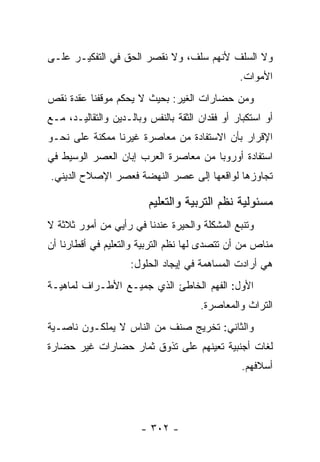 ‫ﻭﻻ ﺍﻟﺴﻠﻑ ﻷﻨﻬﻡ ﺴﻠﻑ، ﻭﻻ ﻨﻘﺼﺭ ﺍﻟﺤﻕ ﻓﻲ ﺍﻟﺘﻔﻜﻴـﺭ ﻋﻠـﻰ‬
                                                ‫ﺍﻷﻤﻭﺍﺕ.‬
‫ﻭﻤﻥ ﺤﻀﺎﺭﺍﺕ ﺍﻟﻐﻴﺭ: ﺒﺤﻴﺙ ﻻ ﻴﺤﻜﻡ ﻤﻭﻗﻔﻨﺎ ﻋﻘﺩﺓ ﻨﻘﺹ‬
‫ﺃﻭ ﺍﺴﺘﻜﺒﺎﺭ ﺃﻭ ﻓﻘﺩﺍﻥ ﺍﻟﺜﻘﺔ ﺒﺎﻟﻨﻔﺱ ﻭﺒﺎﻟـﺩﻴﻥ ﻭﺍﻟﺘﻘﺎﻟﻴـﺩ، ﻤـﻊ‬
‫ﺍﻹﻗﺭﺍﺭ ﺒﺄﻥ ﺍﻻﺴﺘﻔﺎﺩﺓ ﻤﻥ ﻤﻌﺎﺼﺭﺓ ﻏﻴﺭﻨﺎ ﻤﻤﻜﻨﺔ ﻋﻠﻰ ﻨﺤـﻭ‬
‫ﺍﺴﺘﻔﺎﺩﺓ ﺃﻭﺭﻭﺒﺎ ﻤﻥ ﻤﻌﺎﺼﺭﺓ ﺍﻟﻌﺭﺏ ﺇﺒﺎﻥ ﺍﻟﻌﺼﺭ ﺍﻟﻭﺴﻴﻁ ﻓﻲ‬
‫ﺘﺠﺎﻭﺯﻫﺎ ﻟﻭﺍﻗﻌﻬﺎ ﺇﻟﻰ ﻋﺼﺭ ﺍﻟﻨﻬﻀﺔ ﻓﻌﺼﺭ ﺍﻹﺼﻼﺡ ﺍﻟﺩﻴﻨﻲ.‬

                         ‫ﻤﺴﺌﻭﻟﻴﺔ ﻨﻅﻡ ﺍﻟﺘﺭﺒﻴﺔ ﻭﺍﻟﺘﻌﻠﻴﻡ‬
‫ﻭﺘﻨﺒﻊ ﺍﻟﻤﺸﻜﻠﺔ ﻭﺍﻟﺤﻴﺭﺓ ﻋﻨﺩﻨﺎ ﻓﻲ ﺭﺃﻴﻲ ﻤﻥ ﺃﻤﻭﺭ ﺜﻼﺜﺔ ﻻ‬
‫ﻤﻨﺎﺹ ﻤﻥ ﺃﻥ ﺘﺘﺼﺩﻯ ﻟﻬﺎ ﻨﻅﻡ ﺍﻟﺘﺭﺒﻴﺔ ﻭﺍﻟﺘﻌﻠﻴﻡ ﻓﻲ ﺃﻗﻁﺎﺭﻨﺎ ﺃﻥ‬
                    ‫ﻫﻲ ﺃﺭﺍﺩﺕ ﺍﻟﻤﺴﺎﻫﻤﺔ ﻓﻲ ﺇﻴﺠﺎﺩ ﺍﻟﺤﻠﻭل:‬
‫ﺍﻷﻭل: ﺍﻟﻔﻬﻡ ﺍﻟﺨﺎﻁﺊ ﺍﻟﺫﻱ ﺠﻤﻴـﻊ ﺍﻷﻁـﺭﺍﻑ ﻟﻤﺎﻫﻴـﺔ‬
                                      ‫ﺍﻟﺘﺭﺍﺙ ﻭﺍﻟﻤﻌﺎﺼﺭﺓ.‬
‫ﻭﺍﻟﺜﺎﻨﻲ: ﺘﺨﺭﻴﺞ ﺼﻨﻑ ﻤﻥ ﺍﻟﻨﺎﺱ ﻻ ﻴﻤﻠﻜـﻭﻥ ﻨﺎﺼـﻴﺔ‬
‫ﻟﻐﺎﺕ ﺃﺠﻨﺒﻴﺔ ﺘﻌﻴﻨﻬﻡ ﻋﻠﻰ ﺘﺫﻭﻕ ﺜﻤﺎﺭ ﺤﻀﺎﺭﺍﺕ ﻏﻴﺭ ﺤﻀﺎﺭﺓ‬
                                                 ‫ﺃﺴﻼﻓﻬﻡ.‬




                       ‫- ٢٠٣ -‬
 