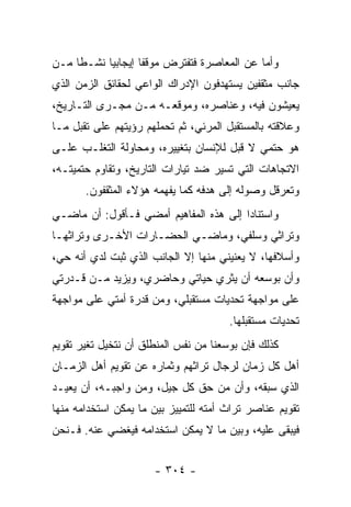 ‫ﻭﺃﻤﺎ ﻋﻥ ﺍﻟﻤﻌﺎﺼﺭﺓ ﻓﺘﻔﺘﺭﺽ ﻤﻭﻗﻔﺎ ﺇﻴﺠﺎﺒﻴﺎ ﻨﺸـﻁﺎ ﻤـﻥ‬
     ‫ﹰ‬     ‫‪‬‬       ‫ﹰ‬
‫ﺠﺎﻨﺏ ﻤﺜﻘﻔﻴﻥ ﻴﺴﺘﻬﺩﻓﻭﻥ ﺍﻹﺩﺭﺍﻙ ﺍﻟﻭﺍﻋﻲ ﻟﺤﻘﺎﺌﻕ ﺍﻟﺯﻤﻥ ﺍﻟﺫﻱ‬
‫ﻴﻌﻴﺸﻭﻥ ﻓﻴﻪ، ﻭﻋﻨﺎﺼﺭﻩ، ﻭﻤﻭﻗﻌـﻪ ﻤـﻥ ﻤﺠـﺭﻯ ﺍﻟﺘـﺎﺭﻴﺦ،‬
‫ﻭﻋﻼﻗﺘﻪ ﺒﺎﻟﻤﺴﺘﻘﺒل ﺍﻟﻤﺭﺌﻲ، ﺜﻡ ﺘﺤﻤﻠﻬﻡ ﺭﺅﻴﺘﻬﻡ ﻋﻠﻰ ﺘﻘﺒل ﻤـﺎ‬
‫ﻫﻭ ﺤﺘﻤﻲ ﻻ ﻗﺒل ﻟﻺﻨﺴﺎﻥ ﺒﺘﻐﻴﻴﺭﻩ، ﻭﻤﺤﺎﻭﻟﺔ ﺍﻟﺘﻐﻠـﺏ ﻋﻠـﻰ‬
‫ﺍﻻﺘﺠﺎﻫﺎﺕ ﺍﻟﺘﻲ ﺘﺴﻴﺭ ﻀﺩ ﺘﻴﺎﺭﺍﺕ ﺍﻟﺘﺎﺭﻴﺦ، ﻭﺘﻘﺎﻭﻡ ﺤﺘﻤﻴﺘـﻪ،‬
       ‫ﻭﺘﻌﺭﻗل ﻭﺼﻭﻟﻪ ﺇﻟﻰ ﻫﺩﻓﻪ ﻜﻤﺎ ﻴﻔﻬﻤﻪ ﻫﺅﻻﺀ ﺍﻟﻤﺜﻘﻔﻭﻥ.‬
‫ﻭﺍﺴﺘﻨﺎﺩﺍ ﺇﻟﻰ ﻫﺫﻩ ﺍﻟﻤﻔﺎﻫﻴﻡ ﺃﻤﻀﻲ ﻓـﺄﻗﻭل: ﺃﻥ ﻤﺎﻀـﻲ‬
                                        ‫‪‬‬
‫ﻭﺘﺭﺍﺜﻲ ﻭﺴﻠﻔﻲ، ﻭﻤﺎﻀـﻲ ﺍﻟﺤﻀـﺎﺭﺍﺕ ﺍﻷﺨـﺭﻯ ﻭﺘﺭﺍﺜﻬـﺎ‬
‫ﻭﺃﺴﻼﻓﻬﺎ، ﻻ ﻴﻌﻨﻴﻨﻲ ﻤﻨﻬﺎ ﺇﻻ ﺍﻟﺠﺎﻨﺏ ﺍﻟﺫﻱ ﺜﺒﺕ ﻟﺩﻱ ﺃﻨﻪ ﺤﻲ،‬
‫ﻭﺃﻥ ﺒﻭﺴﻌﻪ ﺃﻥ ﻴﺜﺭﻱ ﺤﻴﺎﺘﻲ ﻭﺤﺎﻀﺭﻱ، ﻭﻴﺯﻴﺩ ﻤـﻥ ﻗـﺩﺭﺘﻲ‬
‫ﻋﻠﻰ ﻤﻭﺍﺠﻬﺔ ﺘﺤﺩﻴﺎﺕ ﻤﺴﺘﻘﺒﻠﻲ، ﻭﻤﻥ ﻗﺩﺭﺓ ﺃﻤﺘﻲ ﻋﻠﻰ ﻤﻭﺍﺠﻬﺔ‬
                                       ‫ﺘﺤﺩﻴﺎﺕ ﻤﺴﺘﻘﺒﻠﻬﺎ.‬
‫ﻜﺫﻟﻙ ﻓﺈﻥ ﺒﻭﺴﻌﻨﺎ ﻤﻥ ﻨﻔﺱ ﺍﻟﻤﻨﻁﻠﻕ ﺃﻥ ﻨﺘﺨﻴل ﺘﻐﻴﺭ ﺘﻘﻭﻴﻡ‬
‫ﺃﻫل ﻜل ﺯﻤﺎﻥ ﻟﺭﺠﺎل ﺘﺭﺍﺜﻬﻡ ﻭﺜﻤﺎﺭﻩ ﻋﻥ ﺘﻘﻭﻴﻡ ﺃﻫل ﺍﻟﺯﻤـﺎﻥ‬
‫ﺍﻟﺫﻱ ﺴﺒﻘﻪ، ﻭﺃﻥ ﻤﻥ ﺤﻕ ﻜل ﺠﻴل، ﻭﻤﻥ ﻭﺍﺠﺒـﻪ، ﺃﻥ ﻴﻌﻴـﺩ‬
‫ﺘﻘﻭﻴﻡ ﻋﻨﺎﺼﺭ ﺘﺭﺍﺙ ﺃﻤﺘﻪ ﻟﻠﺘﻤﻴﻴﺯ ﺒﻴﻥ ﻤﺎ ﻴﻤﻜﻥ ﺍﺴﺘﺨﺩﺍﻤﻪ ﻤﻨﻬﺎ‬
‫ﻓﻴﺒﻘﻰ ﻋﻠﻴﻪ، ﻭﺒﻴﻥ ﻤﺎ ﻻ ﻴﻤﻜﻥ ﺍﺴﺘﺨﺩﺍﻤﻪ ﻓﻴﻐﻀﻲ ﻋﻨﻪ. ﻓـﻨﺤﻥ‬


                      ‫- ٤٠٣ -‬
 