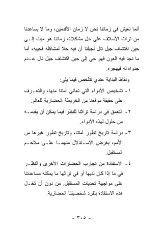 ‫ﺃﻨﻤﺎ ﻨﻌﻴﺵ ﻓﻲ ﺯﻤﺎﻨﻨﺎ ﻨﺤﻥ ﻻ ﺯﻤﺎﻥ ﺍﻷﻗﺩﻤﻴﻥ، ﻭﻤﺎ ﻻ ﻴﺴﺎﻋﺩﻨﺎ‬
‫ﻤﻥ ﺘﺭﺍﺙ ﺍﻷﺴﻼﻑ ﻋﻠﻰ ﺤل ﻤﺸﻜﻼﺕ ﺯﻤﺎﻨﻨﺎ ﻫﻭ ﻤﻴﺕ ﺇﻟـﻰ‬
‫ﺤﻴﻥ ﺍﻜﺘﺸﺎﻑ ﺠﻴل ﺘﺎل ﻟﺠﻴﻠﻨﺎ ﺃﻥ ﻓﻴﻪ ﺤﻼ ﻟﻤﺸﺎﻜﻠﻪ ﻓﺤﻴﻴﻪ، ﺃﻤﺎ‬
                   ‫ﹰ‬
‫ﻤﺎ ﻨﺠﺩ ﻓﻴﻪ ﺍﻟﻌﻭﻥ ﻓﻬﻭ ﺤﻲ ﺇﻟﻰ ﺤﻴﻥ ﺍﻜﺘﺸﺎﻑ ﺠﻴل ﺘﺎل ﻋـﺩﻡ‬
                                         ‫ﺠﺩﻭﺍﻩ ﻟﻪ ﻓﻴﻬﺠﺭﻩ.‬
                 ‫ﻭﻨﻘﺎﻁ ﺍﻟﺒﺩﺍﻴﺔ ﻋﻨﺩﻱ ﺘﺘﻠﺨﺹ ﻓﻴﻤﺎ ﻴﻠﻲ:‬
‫١- ﺘﺸﺨﻴﺹ ﺍﻷﺩﻭﺍﺀ ﺍﻟﺘﻲ ﺘﻌﺎﻨﻲ ﺃﻤﺘﻨﺎ ﻤﻨﻬﺎ، ﻭﺍﻟﺘﻌـﺭﻑ‬
   ‫ﻋﻠﻰ ﺤﻘﻴﻘﺔ ﻤﻭﻗﻌﻨﺎ ﻤﻥ ﺍﻟﺨﺭﻴﻁﺔ ﺍﻟﺤﻀﺎﺭﻴﺔ ﻟﻠﻌﺎﻟﻡ.‬
‫٢- ﺍﻟﺘﻌﻤﻕ ﻓﻲ ﺩﺭﺍﺴﺔ ﺘﺭﺍﺜﻨﺎ ﻟﻠﻨﻅﺭ ﻓﻴﻤﺎ ﻴﻤﻜﻥ ﺃﻥ ﻴﻘﺩﻤـﻪ‬
                            ‫ﻤﻥ ﺤﻠﻭل ﻟﻬﺫﻩ ﺍﻷﺩﻭﺍﺀ.‬
‫٣- ﺩﺭﺍﺴﺔ ﺘﺎﺭﻴﺦ ﺘﻁﻭﺭ ﺃﻤﺘﻨﺎ، ﻭﺘﺎﺭﻴﺦ ﺘﻁﻭﺭ ﻏﻴﺭﻫﺎ ﻤﻥ‬
‫ﺍﻷﻤﻡ، ﺒﻐﺭﺽ ﺍﻻﺴـﺘﺩﻻل ﻤﻨﻬﻤـﺎ ﻋﻠـﻰ ﻤﻼﺤـﻡ‬
                                         ‫ﺍﻟﻤﺴﺘﻘﺒل.‬
‫٤- ﺍﻻﺴﺘﻔﺎﺩﺓ ﻤﻥ ﺘﺠﺎﺭﺏ ﺍﻟﺤﻀﺎﺭﺍﺕ ﺍﻷﺨﺭﻯ ﻭﺍﻟﻨﻅـﺭ‬
‫ﻓﻲ ﻤﺎ ﺇﺫﺍ ﻜﺎﻥ ﻟﺩﻴﻬﺎ ﺃﻭ ﻓﻲ ﺘﺭﺍﺜﻬﺎ ﻤﺎ ﻴﻤﻜﻨﻪ ﻤﺴﺎﻋﺩﺘﻨﺎ‬
‫ﻋﻠﻰ ﻤﻭﺍﺠﻬﺔ ﺘﺤﺩﻴﺎﺕ ﺍﻟﻤﺴﺘﻘﺒل. ﻤﻥ ﺩﻭﻥ ﺃﻥ ﺘﺨـل‬
           ‫ﻫﺫﻩ ﺍﻻﺴﺘﻔﺎﺩﺓ ﺒﺘﻔﺭﺩ ﺸﺨﺼﻴﺘﻨﺎ ﺍﻟﺤﻀﺎﺭﻴﺔ.‬



                        ‫- ٥٠٣ -‬
 