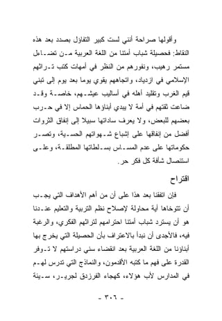 ‫ﻭﺃﻗﻭﻟﻬﺎ ﺼﺭﺍﺤﺔ ﺃﻨﻨﻲ ﻟﺴﺕ ﻜﺒﻴﺭ ﺍﻟﺘﻔﺎﺅل ﺒﺼﺩﺩ ﺒﻌﺩ ﻫﺫﻩ‬
‫ﺍﻟﻨﻘﺎﻁ: ﻓﺤﺼﻴﻠﺔ ﺸﺒﺎﺏ ﺃﻤﺘﻨﺎ ﻤﻥ ﺍﻟﻠﻐﺔ ﺍﻟﻌﺭﺒﻴﺔ ﻤـﻥ ﺘﻀـﺎﺀل‬
‫ﻤﺴﺘﻤﺭ ﺭﻫﻴﺏ، ﻭﻨﻔﻭﺭﻫﻡ ﻤﻥ ﺍﻟﻨﻅﺭ ﻓﻲ ﺃﻤﻬﺎﺕ ﻜﺘﺏ ﺘـﺭﺍﺜﻬﻡ‬
‫ﺍﻹﺴﻼﻤﻲ ﻓﻲ ﺍﺯﺩﻴﺎﺩ، ﻭﺍﺘﺠﺎﻫﻬﻡ ﻴﻘﻭﻱ ﻴﻭﻤﺎ ﺒﻌﺩ ﻴﻭﻡ ﺇﻟﻰ ﺘﺒﻨﻲ‬
                  ‫‪‬‬
‫ﻗﻴﻡ ﺍﻟﻐﺭﺏ ﻭﺘﻘﻠﻴﺩ ﺃﻫﻠﻪ ﻓﻲ ﺃﺴﺎﻟﻴﺏ ﻋﻴﺸـﻬﻡ، ﺨﺎﺼـﺔ ﻭﻗـﺩ‬
‫ﻀﺎﻋﺕ ﺜﻘﺘﻬﻡ ﻓﻲ ﺃﻤﺔ ﻻ ﻴﺒﺩﻱ ﺃﺒﻨﺎﺅﻫﺎ ﺍﻟﺤﻤﺎﺱ ﺇﻻ ﻓﻲ ﺤـﺭﺏ‬
‫ﺒﻌﻀﻬﻡ ﻟﻠﺒﻌﺽ، ﻭﻻ ﻴﻌﺭﻑ ﺴﺎﺩﺍﺘﻬﺎ ﺴﺒﻴﻼ ﺇﻟﻰ ﺇﻨﻔﺎﻕ ﺍﻟﺜﺭﻭﺍﺕ‬
                  ‫ﹰ‬
‫ﺃﻓﻀل ﻤﻥ ﺇﻨﻔﺎﻗﻬﺎ ﻋﻠﻰ ﺇﺸﺒﺎﻉ ﺸـﻬﻭﺍﺘﻬﻡ ﺍﻟﺤﺴـﻴﺔ، ﻭﺘﺼـﺭ‬
‫ﺤﻜﻭﻤﺎﺘﻬﺎ ﻋﻠﻰ ﻋﺩﻡ ﺍﻟﻤﺴـﺎﺱ ﺒﺴـﻠﻁﺎﺘﻬﺎ ﺍﻟﻤﻁﻠﻘـﺔ، ﻭﻋﻠـﻰ‬
                             ‫ﺍﺴﺘﺌﺼﺎل ﺸﺄﻓﺔ ﻜل ﻓﻜﺭ ﺤﺭ.‬

                                                ‫ﺍﻗﺘﺭﺍﺡ‬
‫ﻓﺈﻥ ﺍﺘﻔﻘﻨﺎ ﺒﻌﺩ ﻫﺫﺍ ﻋﻠﻰ ﺃﻥ ﻤﻥ ﺃﻫﻡ ﺍﻷﻫﺩﺍﻑ ﺍﻟﺘﻲ ﻴﺠـﺏ‬
‫ﺃﻥ ﺘﺘﻭﺨﺎﻫﺎ ﺃﻴﺔ ﻤﺤﺎﻭﻟﺔ ﻹﺼﻼﺡ ﻨﻅﻡ ﺍﻟﺘﺭﺒﻴﺔ ﻭﺍﻟﺘﻌﻠﻴﻡ ﻋﻨـﺩﻨﺎ‬
‫ﻫﻭ ﺃﻥ ﻴﺴﺘﺭﺩ ﺸﺒﺎﺏ ﺃﻤﺘﻨﺎ ﺍﺤﺘﺭﺍﻤﻬﻡ ﻟﺘﺭﺍﺜﻬﻡ ﺍﻟﻔﻜﺭﻱ، ﻭﺍﻟﺭﻏﺒﺔ‬
‫ﻓﻴﻪ، ﻓﺎﻷﺠﺩﻯ ﺃﻥ ﻨﺒﺩﺃ ﺒﺎﻻﻋﺘﺭﺍﻑ ﺒﺄﻥ ﺍﻟﺤﺼﻴﻠﺔ ﺍﻟﺘﻲ ﻴﺨﺭﺝ ﺒﻬﺎ‬
‫ﺃﺒﻨﺎﺅﻨﺎ ﻤﻥ ﺍﻟﻠﻐﺔ ﺍﻟﻌﺭﺒﻴﺔ ﺒﻌﺩ ﺍﻨﻘﻀﺎﺀ ﺴﻨﻲ ﺩﺭﺍﺴﺘﻬﻡ ﻻ ﺘـﻭﻓﺭ‬
‫ﺍﻟﻘﺩﺭﺓ ﻋﻠﻰ ﻓﻬﻡ ﻤﺎ ﻜﺘﺒﻪ ﺍﻷﻗﺩﻤﻭﻥ، ﻭﺍﻟﻨﻤﺎﺫﺝ ﺍﻟﺘﻲ ﺘﺩﺭﺱ ﻟﻬـﻡ‬
‫ﻓﻲ ﺍﻟﻤﺩﺍﺭﺱ ﻷﺏ ﻫﺅﻻﺀ، ﻜﻬﺠﺎﺀ ﺍﻟﻔﺭﺯﺩﻕ ﻟﺠﺭﻴـﺭ، ﺴـﻴﺌﺔ‬

                      ‫- ٦٠٣ -‬
 