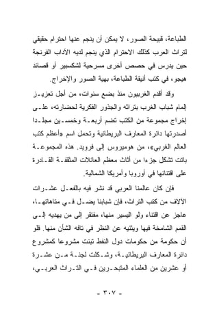 ‫ﺍﻟﻁﺒﺎﻋﺔ، ﻗﺒﻴﺤﺔ ﺍﻟﺼﻭﺭ، ﻻ ﻴﻤﻜﻥ ﺃﻥ ﻴﻨﺠﻡ ﻋﻨﻬﺎ ﺍﺤﺘﺭﺍﻡ ﺤﻘﻴﻘﻲ‬
‫ﻟﺘﺭﺍﺙ ﺍﻟﻌﺭﺏ ﻜﺫﻟﻙ ﺍﻻﺤﺘﺭﺍﻡ ﺍﻟﺫﻱ ﻴﻨﺠﻡ ﻟﺩﻴﻪ ﺍﻵﺩﺍﺏ ﺍﻟﻔﺭﻨﺠﺔ‬
‫ﺤﻴﻥ ﻴﺩﺭﺱ ﻓﻲ ﺤﺼﺹ ﺃﺨﺭﻯ ﻤﺴﺭﺤﻴﺔ ﻟﺸﻜﺴﺒﻴﺭ ﺃﻭ ﻗﺼﺎﺌﺩ‬
      ‫ﻫﻴﺠﻭ، ﻓﻲ ﻜﺘﺏ ﺃﻨﻴﻘﺔ ﺍﻟﻁﺒﺎﻋﺔ، ﺒﻬﻴﺔ ﺍﻟﺼﻭﺭ ﻭﺍﻹﺨﺭﺍﺝ.‬
‫ﻭﻗﺩ ﺃﻗﺩﻡ ﺍﻟﻐﺭﺒﻴﻭﻥ ﻤﻨﺫ ﺒﻀﻊ ﺴﻨﻭﺍﺕ، ﻤﻥ ﺃﺠل ﺘﻌﺯﻴـﺯ‬
‫ﺇﻟﻤﺎﻡ ﺸﺒﺎﺏ ﺍﻟﻐﺭﺏ ﺒﺘﺭﺍﺜﻪ ﻭﺍﻟﺠﺫﻭﺭ ﺍﻟﻔﻜﺭﻴﺔ ﻟﺤﻀﺎﺭﺘﻪ، ﻋﻠـﻰ‬
‫ﺇﺨﺭﺍﺝ ﻤﺠﻤﻭﻋﺔ ﻤﻥ ﺍﻟﻜﺘﺏ ﺘﻀﻡ ﺃﺭﺒﻌـﺔ ﻭﺨﻤﺴـﻴﻥ ﻤﺠﻠـﺩﺍ‬
 ‫‪‬‬
‫ﺃﺼﺩﺭﺘﻬﺎ ﺩﺍﺌﺭﺓ ﺍﻟﻤﻌﺎﺭﻑ ﺍﻟﺒﺭﻴﻁﺎﻨﻴﺔ ﻭﺘﺤﻤل ﺍﺴﻡ »ﺃﻋﻅﻡ ﻜﺘﺏ‬
‫ﺍﻟﻌﺎﻟﻡ ﺍﻟﻐﺭﺒﻲ«، ﻤﻥ ﻫﻭﻤﻴﺭﻭﺱ ﺇﻟﻰ ﻓﺭﻭﻴﺩ. ﻫﺫﻩ ﺍﻟﻤﺠﻤﻭﻋـﺔ‬
‫ﺒﺎﺘﺕ ﺘﺸﻜل ﺠﺯﺀﺍ ﻤﻥ ﺃﺜﺎﺙ ﻤﻌﻅﻡ ﺍﻟﻌﺎﺌﻼﺕ ﺍﻟﻤﺜﻘﻔـﺔ ﺍﻟﻘـﺎﺩﺭﺓ‬
                                        ‫‪‬‬
                   ‫ﻋﻠﻰ ﺍﻗﺘﻨﺎﺌﻬﺎ ﻓﻲ ﺃﻭﺭﻭﺒﺎ ﻭﺃﻤﺭﻴﻜﺎ ﺍﻟﺸﻤﺎﻟﻴﺔ.‬
‫ﻓﺈﻥ ﻜﺎﻥ ﻋﺎﻟﻤﻨﺎ ﺍﻟﻌﺭﺒﻲ ﻗﺩ ﻨﺸﺭ ﻓﻴﻪ ﺒﺎﻟﻔﻌـل ﻋﺸـﺭﺍﺕ‬
‫ﺍﻵﻻﻑ ﻤﻥ ﻜﺘﺏ ﺍﻟﺘﺭﺍﺙ، ﻓﺈﻥ ﺸﺒﺎﺒﻨﺎ ﻴﻀـل ﻓـﻲ ﻤﺘﺎﻫﺎﺘﻬـﺎ،‬
‫ﻋﺎﺠﺯ ﻋﻥ ﺍﻗﺘﻨﺎﺀ ﻭﻟﻭ ﺍﻟﻴﺴﻴﺭ ﻤﻨﻬﺎ، ﻤﻔﺘﻘﺭ ﺇﻟﻰ ﻤﻥ ﻴﻬﺩﻴﻪ ﺇﻟـﻰ‬
‫ﺍﻟﻘﻤﻡ ﺍﻟﺸﺎﻤﺨﺔ ﻓﻴﻬﺎ ﻭﻴﺜﻨﻴﻪ ﻋﻥ ﺍﻟﻨﻅﺭ ﻓﻲ ﺘﺎﻓﻪ ﺍﻟﺸﺄﻥ ﻤﻨﻬﺎ. ﻓﻠﻭ‬
‫ﺃﻥ ﺤﻜﻭﻤﺔ ﻤﻥ ﺤﻜﻭﻤﺎﺕ ﺩﻭل ﺍﻟﻨﻔﻁ ﺘﺒﻨﺕ ﻤﺸﺭﻭﻋﺎ ﻜﻤﺸﺭﻭﻉ‬
        ‫‪‬‬
‫ﺩﺍﺌﺭﺓ ﺍﻟﻤﻌﺎﺭﻑ ﺍﻟﺒﺭﻴﻁﺎﻨﻴـﺔ، ﻭﺸـﻜﻠﺕ ﻟﺠﻨـﺔ ﻤـﻥ ﻋﺸـﺭﺓ‬
‫ﺃﻭ ﻋﺸﺭﻴﻥ ﻤﻥ ﺍﻟﻌﻠﻤﺎﺀ ﺍﻟﻤﺘﺒﺤـﺭﻴﻥ ﻓـﻲ ﺍﻟﺘـﺭﺍﺙ ﺍﻟﻌﺭﺒـﻲ،‬


                        ‫- ٧٠٣ -‬
 