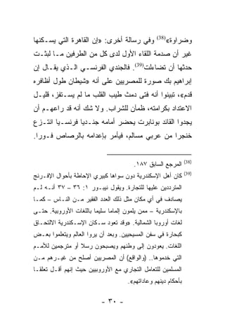 ‫ﻭﻓﻲ ﺭﺴﺎﻟﺔ ﺃﺨﺭﻯ: »ﺇﻥ ﺍﻟﻘﺎﻫﺭﺓ ﺍﻟﺘﻲ ﻴﺴـﻜﻨﻬﺎ‬          ‫)83(‬
                                                         ‫ﻭﻀﺭﺍﻭﺓ«‬
‫ﻏﻴﺭ ﺃﻥ ﺼﺩﻤﺔ ﺍﻟﻠﻘﺎﺀ ﺍﻷﻭل ﻟﺩﻯ ﻜل ﻤﻥ ﺍﻟﻁﺭﻓﻴﻥ ﻤـﺎ ﻟﺒﺜـﺕ‬
‫ﺤﺩﺜﻬﺎ ﺃﻥ ﺘﻀﺎﺀﻟﺕ)93(. ﻓﺎﻟﺠﻨﺩﻱ ﺍﻟﻔﺭﻨﺴـﻲ ﺍﻟـﺫﻱ ﻴﻘـﺎل ﺇﻥ‬
‫ﺇﺒﺭﺍﻫﻴﻡ ﺒﻙ ﺼﻭﺭﺓ ﻟﻠﻤﺼﺭﻴﻴﻥ ﻋﻠﻰ ﺃﻨﻪ »ﺸﻴﻁﺎﻥ ﻁﻭل ﺃﻅﺎﻓﺭﻩ‬
‫ﻗﺩﻡ«، ﺘﺒﻴﻨﻭﺍ ﺃﻨﻪ ﻓﺘﻰ ﺩﻤﺙ ﻁﻴﺏ ﺍﻟﻘﻠﺏ ﻤﺎ ﻟﻡ ﻴﺴـﺘﻔﺯ، ﻗﻠﻴـل‬
‫ﺍﻻﻋﺘﺩﺍﺩ ﺒﻜﺭﺍﻤﺘﻪ، ﻅﻤﺂﻥ ﻟﻠﺸﺭﺍﺏ. ﻭﻻ ﺸﻙ ﺃﻨﻪ ﻗﺩ ﺭﺍﻋﻬـﻡ ﺃﻥ‬
‫ﻴﺠﺩﻭﺍ ﺍﻟﻘﺎﺌﺩ ﺒﻭﻨﺎﺒﺭﺕ ﻴﺤﻀﺭ ﺃﻤﺎﻤﻪ ﺠﻨـﺩﻴﺎ ﻓﺭﻨﺴـﻴﺎ ﺍﻨﺘـﺯﻉ‬
        ‫‪‬‬       ‫‪‬‬
‫ﺨﻨﺠﺭﺍ ﻤﻥ ﻋﺭﺒﻲ ﻤﺴﺎﻟﻡ، ﻓﻴﺄﻤﺭ ﺒﺈﻋﺩﺍﻤﻪ ﺒﺎﻟﺭﺼﺎﺹ ﻓـﻭﺭﺍ.‬
  ‫‪‬‬                                          ‫‪‬‬


                                                                ‫)83(‬
                                        ‫ﺍﻟﻤﺭﺠﻊ ﺍﻟﺴﺎﺒﻕ ٧٨١.‬
                                                                ‫)93(‬
‫ﻜﺎﻥ ﺃﻫل ﺍﻹﺴﻜﻨﺩﺭﻴﺔ ﺩﻭﻥ ﺴﻭﺍﻫﺎ ﻜﺒﻴﺭﻱ ﺍﻹﺤﺎﻁﺔ ﺒﺄﺤﻭﺍل ﺍﻹﻓـﺭﻨﺞ‬
‫ﺍﻟﻤﺘﺭﺩﺩﻴﻥ ﻋﻠﻴﻬﺎ ﻟﻠﺘﺠﺎﺭﺓ. ﻭﻴﻘﻭل ﻨﻴﺒـﻭﺭ ١: ٦٣ – ٧٣ ﺃﻨـﻪ ﻟـﻡ‬
‫ﻴﺼﺎﺩﻑ ﻓﻲ ﺃﻱ ﻤﻜﺎﻥ ﻤﺜل ﺫﻟﻙ ﺍﻟﻌﺩﺩ ﺍﻟﻔﻘﻴﺭ ﻤـﻥ ﺍﻟﻨـﺎﺱ – ﻜﻤـﺎ‬
‫ﺒﺎﻹﺴﻜﻨﺩﺭﻴﺔ – ﻤﻤﻥ ﻴﻠﻤﻭﻥ ﺇﻟﻤﺎ ‪‬ﺎ ﺴﻠﻴ ‪‬ﺎ ﺒﺎﻟﻠﻐﺎﺕ ﺍﻷﻭﺭﻭﺒﻴﺔ. ﺤﺘـﻰ‬
                        ‫ﻤ‬      ‫ﻤ‬
‫ﻟﻐﺎﺕ ﺃﻭﺭﻭﺒﺎ ﺍﻟﺸﻤﺎﻟﻴﺔ. »ﻭﻗﺩ ﺘﻌﻭﺩ ﺴـﻜﺎﻥ ﺍﻹﺴـﻜﻨﺩﺭﻴﺔ ﺍﻻﻟﺘﺤـﺎﻕ‬
‫ﻜﺒﺤﺎﺭﺓ ﻓﻲ ﺴﻔﻥ ﺍﻟﻤﺴﻴﺤﻴﻴﻥ. ﻭﺒﻌﺩ ﺃﻥ ﻴﺭﻭﺍ ﺍﻟﻌﺎﻟﻡ ﻭﻴﺘﻌﻠﻤﻭﺍ ﺒﻌـﺽ‬
‫ﺍﻟﻠﻐﺎﺕ. ﻴﻌﻭﺩﻭﻥ ﺇﻟﻰ ﻭﻁﻨﻬﻡ ﻭﻴﺼﺒﺤﻭﻥ ﺭﺴﻼ ﺃﻭ ﻤﺘﺭﺠﻤﻴﻥ ﻟﻸﻤـﻡ‬
                 ‫ﹰ‬
‫ﺍﻟﺘﻲ ﺨﺩﻤﻭﻫﺎ.. )ﻭﺍﻟﻭﺍﻗﻊ( ﺃﻥ ﺍﻟﻤﺼﺭﻴﻴﻥ ﺃﺼﻠﺢ ﻤﻥ ﻏﻴـﺭﻫﻡ ﻤـﻥ‬
‫ﺍﻟﻤﺴﻠﻤﻴﻥ ﻟﻠﺘﻌﺎﻤل ﺍﻟﺘﺠﺎﺭﻱ ﻤﻊ ﺍﻷﻭﺭﻭﺒﻴﻴﻥ ﺤﻴﺙ ﺇﻨﻬﻡ ﺃﻗـل ﺘﻌﻠ ﹰـﺎ‬
  ‫ﻘ‬
                                      ‫ﺒﺄﺤﻜﺎﻡ ﺩﻴﻨﻬﻡ ﻭﻋﺎﺩﺍﺘﻬﻡ«.‬

                           ‫- ٠٣ -‬
 