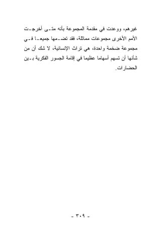 ‫ﻏﻴﺭﻫﻡ، ﻭﻭﻋﺩﺕ ﻓﻲ ﻤﻘﺩﻤﺔ ﺍﻟﻤﺠﻤﻭﻋﺔ ﺒﺄﻨﻪ ﻤﺘـﻰ ﺃﺨﺭﺠـﺕ‬
‫ﺍﻷﻤﻡ ﺍﻷﺨﺭﻯ ﻤﺠﻤﻭﻋﺎﺕ ﻤﻤﺎﺜﻠﺔ، ﻓﻘﺩ ﺘﻀـﻤﻬﺎ ﺠﻤﻴ ‪‬ـﺎ ﻓـﻲ‬
      ‫ﻌ‬
‫ﻤﺠﻤﻭﻋﺔ ﻀﺨﻤﺔ ﻭﺍﺤﺩﺓ، ﻫﻲ ﺘﺭﺍﺙ ﺍﻹﻨﺴﺎﻨﻴﺔ، ﻻ ﺸﻙ ﺃﻥ ﻤﻥ‬
‫ﺸﺄﻨﻬﺎ ﺃﻥ ﺘﺴﻬﻡ ﺃﺴﻬﺎﻤﺎ ﻋﻅﻴﻤﺎ ﻓﻲ ﺇﻗﺎﻤﺔ ﺍﻟﺠﺴﻭﺭ ﺍﻟﻔﻜﺭﻴﺔ ﺒـﻴﻥ‬
                              ‫‪‬‬     ‫‪‬‬
                                            ‫ﺍﻟﺤﻀﺎﺭﺍﺕ.‬




                      ‫- ٩٠٣ -‬
 