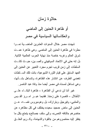 ‫ﺤﻼﻭﺓ ﺯﻤﺎﻥ‬
          ‫ﺃﻭ ﻅﺎﻫﺭﺓ ﺍﻟﺤﻨﻴﻥ ﺇﻟﻰ ﺍﻟﻤﺎﻀﻲ‬
         ‫ﻭﺍﻨﻌﻜﺎﺴﺎﺘﻬﺎ ﺍﻟﺴﻴﺎﺴﻴﺔ ﻓﻲ ﻤﺼﺭ‬
‫ﺸﻬﺩﺕ ﻤﺼﺭ ﺨﻼل ﺍﻟﺴﻨﻭﺍﺕ ﺍﻟﻌﺸﺭﻴﻥ ﺍﻟﻤﺎﻀـﻴﺔ ﻨﻤـﻭﺍ‬
 ‫‪‬‬
‫ﻤﻁﺭﺩﺍ ﻓﻲ ﻅﺎﻫﺭﺓ ﺍﻟﺤﻨﻴﻥ ﺇﻟﻰ ﺍﻟﻤﺎﻀﻲ. ﻭﻫﻲ ﻅﺎﻫﺭﺓ ﻋﻤـﺕ‬
                                            ‫‪‬‬
‫ﺸﺭﻕ ﺍﻟﻌﺎﻟﻡ ﻭﻏﺭﺒﻪ ﺨﺎﺼﺔ ﻤﻨﺫ ﻨﻬﺎﻴﺔ ﺍﻟﺤﺭﺏ ﺍﻟﻌﺎﻟﻤﻴﺔ ﺍﻟﺜﺎﻨﻴﺔ.‬
‫ﺒل ﺇﻨﻪ ﺤﺘﻰ ﻓﻲ ﺍﻻﺘﺤﺎﺩ ﺍﻟﺴﻭﻓﻴﻴﺘﻲ ﻭﺍﻟﺼـﻴﻥ، ﺤﻴـﺙ ﻜﺎﻨـﺕ‬
‫ﺍﻟﺴﻠﻁﺎﺕ ﺇﻟﻰ ﺯﻤﻥ ﻗﺭﻴﺏ ﺘﺠﺭﻡ ﻤﺠﺭﺩ ﺍﻟﺘﻌﺒﻴﺭ ﻋﻥ ﺍﻟﺤﻨﻴﻥ ﺇﻟﻰ‬
‫ﺍﻟﻌﻬﺩ ﺍﻟﺴﺎﺒﻕ ﻋﻠﻰ ﻗﻴﺎﻡ ﺍﻟﺜﻭﺭﺓ ﺍﻟﺸﻴﻭﻋﻴﺔ، ﺒﺎﺘﺕ ﺘﻠﻙ ﺍﻟﺴـﻠﻁﺎﺕ‬
‫ﺘﻐﻀﻲ ﺍﻟﻁﺭﻑ ﻋﻥ ﺍﻨﺘﺸﺎﺭ ﻫﺫﻩ ﺍﻟﻅﺎﻫﺭﺓ، ﻭﺘﺘﺴﺎﻫل ﺒﺸـﺄﻨﻬﺎ،‬
   ‫ﻭﻫﻲ ﺘﺴﺎﻫل ﻟﻤﺴﻨﺎﻩ ﻓﻲ ﻤﺼﺭ ﺃﻴﻀﺎ ﻤﻨﺫ ﻭﻓﺎﺓ ﻋﺒﺩ ﺍﻟﻨﺎﺼﺭ.‬
‫ﻏﻴﺭ ﺃﻨﻨﺎ ﻟﻥ ﻨﺩﻋﻲ ﺃﻥ ﺍﻟﻅﺎﻫﺭﺓ – ﻅﺎﻫﺭﺓ ﺍﻟﺒﻜـﺎﺀ ﻋﻠـﻰ‬
‫ﺍﻷﻁﻼل – ﻗﺎﺼﺭﺓ ﻋﻠﻰ ﺯﻤﻨﻨﺎ. ﻓﻘﺩﻴﻤﺎ ﻋﺒـﺭ ﺍﻤـﺭﺅ ﺍﻟﻘـﻴﺱ‬
                   ‫‪‬‬
‫ﻭﺍﻟﻤﺘﻨﺒﻲ، ﻭﻓﻴﺭﺠﻴل ﻭﺒﺘﺭﺍﺭﻙ، ﺒل ﻭﻫﻭﻤﻴﺭﻭﺱ ﻨﻔﺴـﻪ، ﻋـﻥ‬
‫ﺍﻟﺤﻨﻴﻥ ﺇﻟﻰ ﻤﺎﺽ »ﻤﺠﻴﺩ ﺴﻌﻴﺩ« ﻴﺨﺘﻠﻑ ﻓﻲ ﻜل ﻤﻅﺎﻫﺭﻩ ﻋﻥ‬
‫ﺤﺎﻀﺭﻫﻡ »ﺍﻟﺘﺎﻓﻪ ﺍﻟﺘﻌﺱ«، ﻭﺇﻟﻰ ﺴﻠﻑ »ﺼﺎﻟﺢ« ﻴﺘﻤﺘﻊ ﺒﻜل ﻤﺎ‬
‫ﻴﻔﺘﻘﺭ ﺇﻟﻴﻪ ﻤﻌﺎﺼﺭﻭﻫﻡ ﻤﻥ »ﺍﻟﻘﻭﺓ ﻭﺍﻟﺸﻬﺎﻤﺔ، ﻭﻜـﺭﻴﻡ ﺍﻟﺨﻠـﻕ‬

                       ‫- ٠١٣ -‬
 