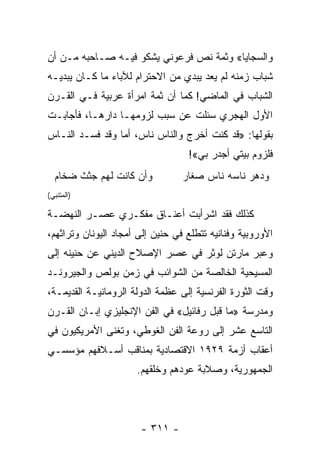 ‫ﻭﺍﻟﺴﺠﺎﻴﺎ« ﻭﺜﻤﺔ ﻨﺹ ﻓﺭﻋﻭﻨﻲ ﻴﺸﻜﻭ ﻓﻴـﻪ ﺼـﺎﺤﺒﻪ ﻤـﻥ ﺃﻥ‬
‫ﺸﺒﺎﺏ ﺯﻤﻨﻪ ﻟﻡ ﻴﻌﺩ ﻴﺒﺩﻱ ﻤﻥ ﺍﻻﺤﺘﺭﺍﻡ ﻟﻶﺒﺎﺀ ﻤﺎ ﻜـﺎﻥ ﻴﺒﺩﻴـﻪ‬
‫ﺍﻟﺸﺒﺎﺏ ﻓﻲ ﺍﻟﻤﺎﻀﻲ! ﻜﻤﺎ ﺃﻥ ﺜﻤﺔ ﺍﻤﺭﺃﺓ ﻋﺭﺒﻴﺔ ﻓـﻲ ﺍﻟﻘـﺭﻥ‬
‫ﺍﻷﻭل ﺍﻟﻬﺠﺭﻱ ﺴﺌﻠﺕ ﻋﻥ ﺴﺒﺏ ﻟﺯﻭﻤﻬـﺎ ﺩﺍﺭﻫـﺎ، ﻓﺄﺠﺎﺒـﺕ‬
‫ﺒﻘﻭﻟﻬﺎ: »ﻗﺩ ﻜﻨﺕ ﺃﺨﺭﺝ ﻭﺍﻟﻨﺎﺱ ﻨﺎﺱ، ﺃﻤﺎ ﻭﻗﺩ ﻓﺴـﺩ ﺍﻟﻨـﺎﺱ‬
                                   ‫ﻓﻠﺯﻭﻡ ﺒﻴﺘﻲ ﺃﺠﺩﺭ ﺒﻲ«!‬
  ‫ﻭﺃﻥ ﻜﺎﻨﺕ ﻟﻬﻡ ﺠﺜﺙ ﻀﺨﺎﻡ‬           ‫ﻭﺩﻫﺭ ﻨﺎﺴﻪ ﻨﺎﺱ ﺼﻐﺎﺭ‬
‫)ﺍﻟﻤﺘﻨﺒﻲ(‬

‫ﻜﺫﻟﻙ ﻓﻘﺩ ﺍﺸﺭﺃﺒﺕ ﺃﻋﻨـﺎﻕ ﻤﻔﻜـﺭﻱ ﻋﺼـﺭ ﺍﻟﻨﻬﻀـﺔ‬
‫ﺍﻷﻭﺭﻭﺒﻴﺔ ﻭﻓﻨﺎﻨﻴﻪ ﺘﺘﻁﻠﻊ ﻓﻲ ﺤﻨﻴﻥ ﺇﻟﻰ ﺃﻤﺠﺎﺩ ﺍﻟﻴﻭﻨﺎﻥ ﻭﺘﺭﺍﺜﻬﻡ،‬
‫ﻭﻋﺒﺭ ﻤﺎﺭﺘﻥ ﻟﻭﺜﺭ ﻓﻲ ﻋﺼﺭ ﺍﻹﺼﻼﺡ ﺍﻟﺩﻴﻨﻲ ﻋﻥ ﺤﻨﻴﻨﻪ ﺇﻟﻰ‬
‫ﺍﻟﻤﺴﻴﺤﻴﺔ ﺍﻟﺨﺎﻟﺼﺔ ﻤﻥ ﺍﻟﺸﻭﺍﺌﺏ ﻓﻲ ﺯﻤﻥ ﺒﻭﻟﺹ ﻭﺍﻟﺠﻴﺭﻭﻨـﺩ‬
‫ﻭﻗﺕ ﺍﻟﺜﻭﺭﺓ ﺍﻟﻔﺭﻨﺴﻴﺔ ﺇﻟﻰ ﻋﻅﻤﺔ ﺍﻟﺩﻭﻟﺔ ﺍﻟﺭﻭﻤﺎﻨﻴـﺔ ﺍﻟﻘﺩﻴﻤـﺔ،‬
‫ﻭﻤﺩﺭﺴﺔ »ﻤﺎ ﻗﺒل ﺭﻓﺎﺌﻴل« ﻓﻲ ﺍﻟﻔﻥ ﺍﻹﻨﺠﻠﻴﺯﻱ ﺇﺒـﺎﻥ ﺍﻟﻘـﺭﻥ‬
‫ﺍﻟﺘﺎﺴﻊ ﻋﺸﺭ ﺇﻟﻰ ﺭﻭﻋﺔ ﺍﻟﻔﻥ ﺍﻟﻐﻭﻁﻲ، ﻭﺘﻐﻨﻰ ﺍﻷﻤﺭﻴﻜﻴﻭﻥ ﻓﻲ‬
‫ﺃﻋﻘﺎﺏ ﺃﺯﻤﺔ ٩٢٩١ ﺍﻻﻗﺘﺼﺎﺩﻴﺔ ﺒﻤﻨﺎﻗﺏ ﺃﺴـﻼﻓﻬﻡ ﻤﺅﺴﺴـﻲ‬
                      ‫ﺍﻟﺠﻤﻬﻭﺭﻴﺔ، ﻭﺼﻼﺒﺔ ﻋﻭﺩﻫﻡ ﻭﺨﻠﻘﻬﻡ.‬




                       ‫- ١١٣ -‬
 