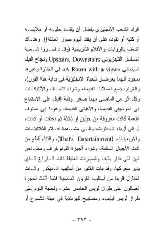 ‫ﺃﻓﺭﺍﺩ ﺍﻟﺸﻌﺏ ﺍﻹﻨﺠﻠﻴﺯﻱ ﻴﻔﻀل ﺃﻥ ﻴﻔﻘـﺩ ﺤﻠﻴـﻪ ﺃﻭ ﻤﻼﺒﺴـﻪ‬
‫ﺃﻭ ﻜﺘﺒﻪ ﺃﻭ ﻨﻘﻭﺩﻩ ﻋﻠﻰ ﺃﻥ ﻴﻔﻘﺩ ﺃﻟﺒﻭﻡ ﺼﻭﺭ ﺍﻟﻌﺎﺌﻠﺔ!(. ﻭﻫﻨـﺎﻙ‬
‫ﺍﻟﺸﻐﻑ ﺒﺎﻟﺭﻭﺍﻴﺎﺕ ﻭﺍﻷﻓﻼﻡ ﺍﻟﺘﺎﺭﻴﺨﻴﺔ )ﻭﻗـﺩ ﻓﺴـﺭﻭﺍ ﺸـﻌﺒﻴﺔ‬
‫ﺍﻟﻤﺴﻠﺴل ﺍﻟﺘﻠﻴﻔﺯﻴﻭﻨﻲ ‪ Upstairs, Downstairs‬ﻭﻨﺠﺎﺡ ﺍﻟﻔﻴﻠﻡ‬
‫ﺍﻟﺴﻴﻨﻤﺎﺌﻲ »‪ «A Room with a view‬ﻓﻲ ﺍﻨﺠﻠﺘﺭﺍ ﻭﻏﻴﺭﻫﺎ‬
‫ﺒﻤﺠﺭﺩ ﺃﻨﻬﻤﺎ ﻴﻌﺭﻀﺎﻥ ﻟﻠﺤﻴﺎﺓ ﺍﻹﻨﺠﻠﻴﺯﻴﺔ ﻓﻲ ﺒﺩﺍﻴﺔ ﻫﺫﺍ ﺍﻟﻘﺭﻥ(،‬
‫ﻭﺍﻟﻐﺭﺍﻡ ﺒﺠﻤﻊ ﺍﻟﻌﻤﻼﺕ ﺍﻟﻘﺩﻴﻤﺔ، ﻭﺸﺭﺍﺀ ﺍﻟﺘﺤـﻑ ﻭﺍﻷﻨﺘﻴﻜـﺎﺕ‬
‫ﻭﻜل ﺃﺜﺭ ﻤﻥ ﺍﻟﻤﺎﻀﻲ ﻤﻬﻤﺎ ﺼﻐﺭ. ﻭﺜﻤﺔ ﺇﻗﺒﺎل ﻋﻠﻰ ﺍﻻﺴﺘﻤﺎﻉ‬
‫ﺇﻟﻰ ﺍﻟﻤﻭﺴﻴﻘﻰ ﺍﻟﻘﺩﻴﻤﺔ، ﻭﺍﻷﻏﺎﻨﻲ ﺍﻟﻘﺩﻴﻤﺔ، ﻭﻋﻭﺩﺓ ﺇﻟﻰ ﺼﻨﻭﻑ‬
‫ﺃﻁﻌﻤﺔ ﻜﺎﻨﺕ ﻤﻌﺭﻭﻓﺔ ﻤﻥ ﺠﻴﻠﻴﻥ ﺃﻭ ﺜﻼﺜﺔ ﺜﻡ ﺍﺨﺘﻔﺕ ﺃﻭ ﻜﺎﺩﺕ،‬
‫ﺃﻭ ﺇﻟﻰ ﺃﺯﻴﺎﺀ ﺍﻨـﺩﺜﺭﺕ، ﻭﺇﻟـﻰ ﻤﺸـﺎﻫﺩﺓ ﺃﻓـﻼﻡ ﺍﻟﺜﻼﺜﻴﻨـﺎﺕ‬
‫ﻭﺍﻷﺭﺒﻌﻴﻨﺎﺕ، )‪ ،(That's Entertainment‬ﻭﺍﻗﺘﻨﺎﺀ ﻗﻁﻊ ﻤﻥ‬
‫ﺃﺜﺎﺙ ﺍﻷﺠﻴﺎل ﺍﻟﺴﺎﻟﻔﺔ، ﻭﺸﺭﺍﺀ ﺃﺠﻬﺯﺓ ﺍﻟﻔﻭﻨﻭﻏﺭﺍﻑ ﻭﻤﻁـﺎﺤﻥ‬
‫ﺍﻟﺒﻥ ﺍﻟﺘﻲ ﺘﺩﺍﺭ ﺒﺎﻟﻴﺩ، ﻭﺍﻟﺴﻴﺎﺭﺍﺕ ﺍﻟﻌﺘﻴﻘﺔ ﺫﺍﺕ ﺍﻟـﺫﺭﺍﻉ ﺍﻟـﺫﻱ‬
‫ﻴﺩﻴﺭ ﻤﺤﺭﻜﻬﺎ، ﻭﻗﺩ ﺒﺎﺕ ﺍﻟﻜﺜﻴﺭ ﻤﻥ ﺃﺴﺎﻟﻴﺏ ﺍﻟـﺩﻴﻜﻭﺭ ﻭﺃﺜـﺎﺙ‬
‫ﺍﻟﻤﻨﺎﺯل ﻗﺭﻴﺒﺎ ﻤﻥ ﺃﺴﺎﻟﻴﺏ ﺍﻟﻘﺭﻭﻥ ﺍﻟﻤﺎﻀﻴﺔ ﻓﺜﻤﺔ ﺃﺜﺎﺙ ﻟﺤﺠﺭﺓ‬
                                          ‫‪‬‬
‫ﺍﻟﺼﺎﻟﻭﻥ ﻋﻠﻰ ﻁﺭﺍﺯ ﻟﻭﻴﺱ ﺍﻟﺨﺎﻤﺱ ﻋﺸﺭ، ﻭﻟﺤﺠﺔ ﺍﻟﻨﻭﻡ ﻋﻠﻰ‬
‫ﻁﺭﺍﺯ ﻟﻭﻴﺱ ﻓﻴﻠﻴﺏ، ﻭﻤﺼﺎﺒﻴﺢ ﻜﻬﺭﺒﺎﺌﻴﺔ ﻓﻲ ﻫﻴﺌﺔ ﺍﻟﺸﻤﻭﻉ ﺃﻭ‬


                       ‫- ٣١٣ -‬
 