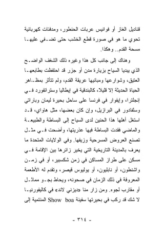 ‫ﻗﻨﺎﺩﻴل ﺍﻟﻐﺎﺯ ﺃﻭ ﻓﻭﺍﻨﻴﺱ ﻋﺭﺒﺎﺕ ﺍﻟﺤﻨﻁﻭﺭ، ﻭﻤﺩﻓﺌﺎﺕ ﻜﻬﺭﺒﺎﺌﻴﺔ‬
‫ﺘﺤﻭﻱ ﻤﺎ ﻫﻭ ﻓﻲ ﺼﻭﺭﺓ ﻗﻁﻊ ﺍﻟﺨﺸﺏ ﺤﺘﻰ ﺘﻀـﻔﻲ ﻋﻠﻴﻬـﺎ‬
                                      ‫ﻤﺴﺤﺔ ﺍﻟﻘﺩﻡ.. ﻭﻫﻜﺫﺍ.‬
‫ﻭﻫﻨﺎﻙ ﺇﻟﻰ ﺠﺎﻨﺏ ﻜل ﻫﺫﺍ ﻭﻏﻴﺭﻩ ﺫﻟﻙ ﺍﻟﺸﻐﻑ ﺍﻟﻭﺍﻀـﺢ‬
‫ﺍﻟﺫﻱ ﻴﺒﺩﻴﺎ ﺍﻟﺴﻴﺎﺡ ﺒﺯﻴﺎﺭﺓ ﻤﺩﻥ ﺃﻭ ﺠﺯﺭ ﻗﺩ ﺍﺤﺘﻔﻅﺕ ﺒﻁﺎﺒﻌﻬـﺎ‬
‫ﺍﻟﻌﺘﻴﻕ، ﻭﺸﻭﺍﺭﻋﻬﺎ ﻭﻤﺒﺎﻨﻴﻬﺎ ﻋﺭﻴﻘﺔ ﺍﻟﻘﺩﻡ، ﻭﻟﻡ ﺘﺘﺄﺜﺭ ﺒﻤﻅـﺎﻫﺭ‬
‫ﺍﻟﺤﻴﺎﺓ ﺍﻟﺤﺩﻴﺜﺔ ﺇﻻ ﻗﻠﻴﻼ، ﻜﺎﻟﺒﻨﺩﻗﻴﺔ ﻓﻲ ﺇﻴﻁﺎﻟﻴﺎ ﻭﺴﺘﺭﺍﺘﻔﻭﺭﺩ ﻓـﻲ‬
                                     ‫ﹰ‬
‫ﺇﻨﺠﻠﺘﺭﺍ، ﻭﺇﻴﻔﻭﺍﺭ ﻓﻲ ﻓﺭﻨﺴﺎ ﻋﻠﻰ ﺴﺎﺤل ﺒﺤﻴﺭﺓ ﻟﻴﻤﺎﻥ ﻭﺒﺎﺭﺍﺘﻲ‬
‫ﻭﺴﻠﻔﺎﺩﻭﺭ ﻓﻲ ﺍﻟﺒﺭﺍﺯﻴل، ﻭﺇﻥ ﻜﺎﻥ ﺒﻌﻀﻬﺎ، ﻤﺜل ﻫﺎﻭﺍﻱ، ﻗـﺩ‬
‫ﺍﺴﺘﻐل ﺃﻫﻠﻬﺎ ﻫﺫﺍ ﺍﻟﺤﻨﻴﻥ ﻟﺩﻯ ﺍﻟﺴﻴﺎﺡ ﺇﻟﻰ ﺍﻟﺒﺴﺎﻁﺔ ﻭﺍﻟﻁﺒﻴﻌـﺔ‬
‫ﻭﺍﻟﻤﺎﻀﻲ ﻓﻘﺩﺕ ﺍﻟﺒﺴﺎﻁﺔ ﻓﻴﻬﺎ ﻋﺫﺭﻴﺘﻬﺎ، ﻭﺃﻀﺤﺕ ﻓـﻲ ﻤﺜـل‬
‫ﺘﺼﻨﻊ ﺍﻟﻌﺭﻭﺽ ﺍﻟﻤﺴﺭﺤﻴﺔ ﻭﺯﻴﻔﻬﺎ. ﻭﻓﻲ ﺍﻟﻭﻻﻴﺎﺕ ﺍﻟﻤﺘﺤﺩﺓ ﻤﺎ‬
‫ﻴﻌﺭﻑ ﺒﺎﻟﻤﺩﻴﻨﺔ ﺍﻟﺘﺎﺭﻴﺨﻴﺔ ﺍﻟﺘﻲ ﻴﺨﻴﺭ ﺯﺍﺌﺭﻫﺎ ﺒﻴﻥ ﺍﻹﻗﺎﻤﺔ ﻓـﻲ‬
‫ﻤﺴﻜﻥ ﻋﻠﻰ ﻁﺭﺍﺯ ﺍﻟﻤﺴﺎﻜﻥ ﻓﻲ ﺯﻤﻥ ﺸﻜﺴﺒﻴﺭ، ﺃﻭ ﻓﻲ ﺯﻤـﻥ‬
‫ﻭﺍﺸﻨﻁﻭﻥ، ﺃﻭ ﻨﺎﺒﻠﻴﻭﻥ، ﺃﻭ ﻴﻭﻟﻴﻭﺱ ﻗﻴﺼﺭ، ﻭﺘﻘﺩﻡ ﻟﻪ ﺍﻷﻁﻌﻤﺔ‬
‫ﺍﻟﻤﻌﺭﻭﻓﺔ ﻓﻲ ﺫﻟﻙ ﺍﻟﺯﻤﺎﻥ ﻓﻲ ﺼﺤﻭﻨﻪ، ﻭﻴﺤﺎﻁ ﺒﺠـﻭ ﻤﻤﺎﺜـل‬
‫ﺃﻭ ﻤﻘﺎﺭﺏ ﻟﺠﻭﻩ. ﻭﻤﻥ ﺯﺍﺭ ﻤﻨﺎ »ﺩﻴﺯﻨﻲ ﻻﻨﺩ« ﻓﻲ ﻜﺎﻟﻴﻔﻭﺭﻨﻴـﺎ‬
‫ﻻ ﺸﻙ ﻗﺩ ﺭﻜﺏ ﻓﻲ ﺒﺤﻴﺭﺘﻬﺎ ﺴﻔﻴﻨﺔ ‪ Show boa‬ﺍﻟﻤﻨﺘﻤﻴﺔ ﺇﻟﻰ‬


                        ‫- ٤١٣ -‬
 