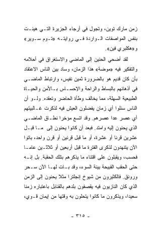 ‫ﺯﻤﻥ ﻤﺎﺭﻙ ﺘﻭﻴﻥ، ﻭﺘﺠﻭل ﻓﻲ ﺃﺭﺠﺎﺀ ﺍﻟﺠﺯﻴﺭﺓ ﺍﻟﺘـﻲ ﻫﻴﺌـﺕ‬
‫ﺒﻨﻔﺱ ﺍﻟﻤﻭﺍﺼﻔﺎﺕ ﺍﻟـﻭﺍﺭﺩﺓ ﻓـﻲ ﺭﻭﺍﻴﺘـﻪ »ﺘـﻭﻡ ﺴـﻭﻴﺭ«‬
                                        ‫ﻭ»ﻫﻜﻠﺒﺭﻱ ﻓﻴﻥ«.‬
‫ﻟﻘﺩ ﺃﻀﺤﻲ ﺍﻟﺤﻨﻴﻥ ﺇﻟﻰ ﺍﻟﻤﺎﻀﻲ ﻭﺍﻻﺴﺘﻐﺭﺍﻕ ﻓﻲ ﺃﺤﻼﻤﻪ‬
‫ﻭﺍﻟﺘﻔﻜﻴﺭ ﻓﻴﻪ »ﻤﻭﻀﺔ« ﻫﺫﺍ ﺍﻟﺯﻤﺎﻥ، ﻭﺴﺎﺩ ﺒﻴﻥ ﺍﻟﻨﺎﺱ ﺍﻻﻋﺘﻘﺎﺩ‬
‫ﺒﺄﻥ ﻜﺎﻥ ﻗﺩﻴﻡ ﻫﻭ ﺒﺎﻟﻀﺭﻭﺭﺓ ﺜﻤﻴﻥ ﻨﻔﻴﺱ، ﻭﺍﺭﺘﺒﺎﻁ ﺍﻟﻤﺎﻀـﻲ‬
‫ﻓﻲ ﺃﺫﻫﺎﻨﻬﻡ ﺒﺎﻟﺒﺴﺎﻁ ﻭﺍﻟﺭﺍﺤﺔ ﻭﺍﻹﺤﺴـﺎﺱ ﺒـﺎﻷﻤﻥ ﻭﺍﻟﺤﻴـﺎﺓ‬
‫ﺍﻟﻁﺒﻴﻌﻴﺔ ﺍﻟﺴﻬﻠﺔ، ﻤﻤﺎ ﻴﺨﺎﻟﻑ ﻭﻁﺄﺓ ﺍﻟﺤﺎﻀﺭ ﻭﺘﻌﻘﺩﻩ. ﻭﻟـﻭ ﺃﻥ‬
‫ﺍﻟﻨﺎﺱ ﺴﺌﻠﻭﺍ ﺃﻱ ﺯﻤﺎﻥ ﻴﻔﻀﻠﻭﻥ ﺍﻟﻌﻴﺵ ﻓﻴﻪ ﻟﺫﻜﺭﺕ ﻏـﺎﻟﺒﻴﺘﻬﻡ‬
‫ﺃﻱ ﻋﺼﺭ ﻋﺩﺍ ﻋﺼﺭﻫﻡ. ﻭﻗﺩ ﺍﺘﺴﻊ ﻤﺅﺨﺭﺍ ﻨﻁـﺎﻕ ﺍﻟﻤﺎﻀـﻲ‬
               ‫‪‬‬
‫ﺍﻟﺫﻱ ﻴﺤﻨﻭﻥ ﺇﻟﻴﻪ ﻭﺍﻤﺘﺩ. ﻓﺒﻌﺩ ﺃﻥ ﻜﺎﻨﻭﺍ ﻴﺤﻨﻭﻥ ﺇﻟﻰ ﻤـﺎ ﻗﺒـل‬
‫ﻋﺸﺭﻴﻥ ﻗﺭﻨﺎ ﺃﻭ ﻋﺸﺭﺓ، ﺃﻭ ﻤﺎ ﻗﺒل ﻗﺭﻨﻴﻥ ﺃﻭ ﻗﺭﻥ ﻭﺍﺤﺩ، ﺒﺎﺘﻭﺍ‬
                                             ‫ﹰ‬
‫ﺍﻵﻥ ﻴﺘﻨﻬﺩﻭﻥ ﻟﺫﻜﺭﻯ ﺍﻟﻔﺘﺭﺓ ﻤﺎ ﻗﺒل ﺃﺭﺒﻌﻴﻥ ﺃﻭ ﺜﻼﺜـﻴﻥ ﻋﺎ ‪‬ـﺎ‬
  ‫ﻤ‬
‫ﻓﺤﺴﺏ، ﻭﻴﻘﺒﻠﻭﻥ ﻋﻠﻰ ﺍﻗﺘﻨﺎﺀ ﻤﺎ ﻴﺫﻜﺭﻫﻡ ﺒﺘﻠﻙ ﺍﻟﺤﻘﺒﺔ. ﺒل ﺇﻨـﻪ‬
‫ﺤﺘﻰ ﺍﻟﺤﻘﺏ ﺍﻟﻘﺒﻴﺤﺔ ﺒﻴﻨﺔ ﺍﻟﺴﻭﺀ، ﻭﻗﺩ ﺒـﺎﺕ ﻟﻬـﺎ ﺍﻵﻥ ﺴـﺤﺭ‬
‫ﻭﺭﻭﻨﻕ. ﻓﺎﻟﻜﺜﻴﺭﻭﻥ ﻤﻥ ﺸﻴﻭﺥ ﺇﻨﺠﻠﺘﺭﺍ ﻤﺜﻼ ﻴﺤﻨﻭﻥ ﺇﻟﻰ ﺍﻟﺯﻤﻥ‬
                ‫ﹰ‬
‫ﺍﻟﺫﻱ ﻜﺎﻥ ﺍﻟﻨﺎﺯﻴﻭﻥ ﻓﻴﻪ ﻴﻘﺼﻔﻭﻥ ﺒﻠﺩﻫﻡ ﺒﺎﻟﻘﻨﺎﺒل ﺒﺎﻋﺘﺒﺎﺭﻩ ﺯﻤﻨﺎ‬
 ‫ﹰ‬
‫ﺴﻌﻴﺩﺍ، ﻭﻴﺫﻜﺭﻭﻥ ﻤﺎ ﻜﺎﻨﻭﺍ ﻴﺘﺤﻠﻭﻥ ﺒﻪ ﻭﻗﺘﻬﺎ ﻤﻥ ﺇﻴﻤﺎﻥ ﻗـﻭﻱ،‬
                                                  ‫‪‬‬


                       ‫- ٥١٣ -‬
 