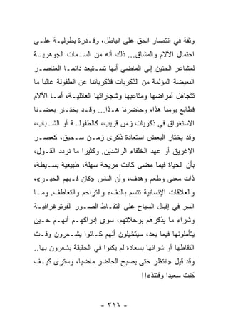 ‫ﻭﺜﻘﺔ ﻓﻲ ﺍﻨﺘﺼﺎﺭ ﺍﻟﺤﻕ ﻋﻠﻰ ﺍﻟﺒﺎﻁل، ﻭﻗـﺩﺭﺓ ﺒﻁﻭﻟﻴـﺔ ﻋﻠـﻰ‬
‫ﺍﺤﺘﻤﺎل ﺍﻵﻻﻡ ﻭﺍﻟﻤﺸﺎﻕ... ﺫﻟﻙ ﺃﻨﻪ ﻤﻥ ﺍﻟﺴـﻤﺎﺕ ﺍﻟﺠﻭﻫﺭﻴـﺔ‬
‫ﻟﻤﺸﺎﻋﺭ ﺍﻟﺤﻨﻴﻥ ﺇﻟﻰ ﺍﻟﻤﺎﻀﻲ ﺃﻨﻬﺎ ﺘﺴـﺘﺒﻌﺩ ﺩﺍﺌ ‪‬ـﺎ ﺍﻟﻌﻨﺎﺼـﺭ‬
           ‫ﻤ‬
‫ﺍﻟﺒﻐﻴﻀﺔ ﺍﻟﻤﺅﻟﻤﺔ ﻤﻥ ﺍﻟﺫﻜﺭﻴﺎﺕ ﻓﺫﻜﺭﻴﺎﺘﻨﺎ ﻋﻥ ﺍﻟﻁﻔﻭﻟﺔ ﻏﺎﻟﺒﺎ ﻤﺎ‬
    ‫‪‬‬
‫ﺘﺘﺠﺎﻫل ﺃﻤﺭﺍﻀﻬﺎ ﻭﻤﺘﺎﻋﺒﻬﺎ ﻭﺸﺠﺎﺭﺍﺘﻬﺎ ﺍﻟﻌﺎﺌﻠﻴـﺔ، ﺃﻤـﺎ ﺍﻵﻻﻡ‬
‫ﻓﻁﺎﺒﻊ ﻴﻭﻤﻨﺎ ﻫﺫﺍ، ﻭﺤﺎﻀﺭﻨﺎ ﻫـﺫﺍ... ﻭﻗـﺩ ﻴﺨﺘـﺎﺭ ﺒﻌﻀـﻨﺎ‬
‫ﺍﻻﺴﺘﻐﺭﺍﻕ ﻓﻲ ﺫﻜﺭﻴﺎﺕ ﺯﻤﻥ ﻗﺭﻴﺏ، ﻜﺎﻟﻁﻔﻭﻟـﺔ ﺃﻭ ﺍﻟﺸـﺒﺎﺏ،‬
‫ﻭﻗﺩ ﻴﺨﺘﺎﺭ ﺍﻟﺒﻌﺽ ﺍﺴﺘﻌﺎﺩﺓ ﺫﻜﺭﻯ ﺯﻤـﻥ ﺴـﺤﻴﻕ، ﻜﻌﺼـﺭ‬
‫ﺍﻹﻏﺭﻴﻕ ﺃﻭ ﻋﻬﺩ ﺍﻟﺨﻠﻔﺎﺀ ﺍﻟﺭﺍﺸﺩﻴﻥ. ﻭﻜﺜﻴﺭﺍ ﻤﺎ ﻨﺭﺩﺩ ﺍﻟﻘـﻭل،‬
                 ‫‪‬‬
‫ﺒﺄﻥ ﺍﻟﺤﻴﺎﺓ ﻓﻴﻤﺎ ﻤﻀﻰ ﻜﺎﻨﺕ ﻤﺭﻴﺤﺔ ﺴﻬﻠﺔ، ﻁﺒﻴﻌﻴﺔ ﺒﺴـﻴﻁﺔ،‬
‫ﺫﺍﺕ ﻤﻌﻨﻰ ﻭﻁﻌﻡ ﻭﻫﺩﻑ، ﻭﺃﻥ ﺍﻟﻨﺎﺱ »ﻜﺎﻥ ﻓـﻴﻬﻡ ﺍﻟﺨﻴـﺭ«،‬
‫ﻭﺍﻟﻌﻼﻗﺎﺕ ﺍﻹﻨﺴﺎﻨﻴﺔ ﺘﺘﺴﻡ ﺒﺎﻟﺩﻑﺀ ﻭﺍﻟﺘﺭﺍﺤﻡ ﻭﺍﻟﺘﻌﺎﻁﻑ. ﻭﻤـﺎ‬
‫ﺍﻟﺴﺭ ﻓﻲ ﺇﻗﺒﺎل ﺍﻟﺴﻴﺎﺡ ﻋﻠﻰ ﺍﻟﺘﻘـﺎﻁ ﺍﻟﺼـﻭﺭ ﺍﻟﻔﻭﺘﻭﻏﺭﺍﻓﻴـﺔ‬
‫ﻭﺸﺭﺍﺀ ﻤﺎ ﻴﺫﻜﺭﻫﻡ ﺒﺭﺤﻼﺘﻬﻡ، ﺴﻭﻯ ﺇﺩﺭﺍﻜﻬـﻡ ﺃﻨﻬـﻡ ﺤـﻴﻥ‬
‫ﻴﺘﺄﻤﻠﻭﻨﻬﺎ ﻓﻴﻤﺎ ﺒﻌﺩ، ﺴﻴﺘﺨﻴﻠﻭﻥ ﺃﻨﻬﻡ ﻜـﺎﻨﻭﺍ ﻴﺸـﻌﺭﻭﻥ ﻭﻗـﺕ‬
‫ﺍﻟﺘﻘﺎﻁﻬﺎ ﺃﻭ ﺸﺭﺍﺌﻬﺎ ﺒﺴﻌﺎﺩﺓ ﻟﻡ ﻴﻜﻨﻭﺍ ﻓﻲ ﺍﻟﺤﻘﻴﻘﺔ ﻴﺸﻌﺭﻭﻥ ﺒﻬﺎ..‬
‫ﻭﻗﺩ ﻗﻴل »ﺍﻨﺘﻅﺭ ﺤﺘﻰ ﻴﺼﺒﺢ ﺍﻟﺤﺎﻀﺭ ﻤﺎﻀﻴﺎ، ﻭﺴﺘﺭﻯ ﻜﻴـﻑ‬
             ‫‪‬‬
                                      ‫ﻜﻨﺕ ﺴﻌﻴﺩﺍ ﻭﻗﺘﺌﺫ«!!‬
                                                ‫‪‬‬


                        ‫- ٦١٣ -‬
 