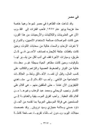 ‫ﻓﻲ ﻤﺼﺭ‬
‫ﻭﻗﺩ ﺸﺎﻋﺕ ﻫﺫﻩ ﺍﻟﻅﺎﻫﺭﺓ ﻓﻲ ﻤﺼﺭ ﺸﻴﻭﻋﺎ ﺭﻫﻴﺒﺎ ﺨﺎﺼﺔ‬
      ‫‪‬‬     ‫‪‬‬
‫ﻤﻨﺫ ﻫﺯﻴﻤﺔ ﻴﻭﻨﻴﻭ ﻋﺎﻡ ٧٦٩١. ﻓﺄﺤﺏ ﺍﻟﻔﺘﺭﺍﺕ ﺇﻟﻰ ﺍﻟﻘﻠـﻭﺏ‬
‫ﺍﻵﻥ ﻫﻲ ﺍﻟﻌﺸﺭﻴﻨﺎﺕ ﻭﺍﻟﺜﻼﺜﻴﻨﺎﺕ ﻭﺍﻷﺭﺒﻌﻴﻨﺎﺕ ﻤﻥ ﻫﺫﺍ ﺍﻟﻘﺭﻥ،‬
‫ﺤﻴﻥ ﻜﺎﻨﺕ ﺍﻟﻤﻭﺍﺼﻼﺕ ﺼﺎﻟﺤﺔ ﻻﺴﺘﺨﺩﺍﻡ ﺍﻵﺩﻤﻴﻴﻥ، ﻭﺍﻟﺸﻭﺍﺭﻉ‬
‫ﻻ ﺘﻌﺭﻑ ﺍﻟﺯﺤﺎﻡ، ﻭﺍﻟﺴﻤﺎﺀ ﺨﺎﻟﻴﺔ ﻤﻥ ﺴﺤﺎﺒﺎﺕ ﺍﻟﺘﻠﻭﺙ، ﻭﺤﻴﻥ‬
‫ﻜﺎﻨﺕ ﻴﺎﻓﻁﺎﺕ »ﺸﻘﺔ ﻟﻺﻴﺠﺎﺭ« ﺘﺼﺎﺩﻑ ﺍﻷﻋـﻴﻥ ﻓـﻲ ﻜـل‬
‫ﻁﺭﻴﻕ، ﻭﺴﻴﺎﺭﺍﺕ ﺍﻷﺠﺭﺓ ﺘﻘﻑ ﻓﻲ ﺃﺩﺏ ﻟﻜل ﻤﻥ ﻴﺸـﻴﺭ ﻟﻬـﺎ‬
‫ﺒﺎﻟﻭﻗﻭﻑ، ﻭﺤﻴﻥ ﻜﺎﻨﺕ ﻤﻅﺎﻫﺭ ﺍﻟﺤﻴﺎﺓ ﺒﺴﻴﻁﺔ ﻏﻴـﺭ ﻤﻌﻘـﺩﺓ،‬
‫ﺨﺎﻟﻴﺔ ﻤﻥ ﺍﻟﺘﻭﺘﺭ ﻭﺍﻟﻀﻐﻭﻁ ﺍﻟﻌﺼﺒﻴﺔ ﻭﺍﻟﺘﺯﺍﺤﻡ ﻭﺍﻟﺘﻜﺎﻟﺏ ﻋﻠﻰ‬
‫ﻜﺴﺏ ﺍﻟﻤﺎل، ﻭﻗﺒل ﺃﻥ ﺘﻔﺴـﺩ ﺍﻷﺨـﻼﻕ ﻭﺘﺨﻠـﻭ ﺍﻟﻌﻼﻗـﺎﺕ‬
‫ﺍﻻﺠﺘﻤﺎﻋﻴﺔ ﻤﻥ ﺍﻟﺘﺂﺨﻲ.. ﻭﺃﺤـﺏ ﺍﻷﻓـﻼﻡ ﺇﻟـﻰ ﻤﺸـﺎﻫﺩﻱ‬
‫ﺍﻟﺘﻠﻴﻔﺯﻴﻭﻥ ﺍﻵﻥ ﻋﻨﺩﻨﺎ – ﺤﺘﻰ ﺍﻟﻤﺜﻘﻔﻴﻥ ﻤﻨﻬﻡ – ﻫﻲ ﺃﻓﻼﻡ ﻋﻠﻲ‬
‫ﺍﻟﻜﺴﺎﺭ ﻭﻨﺠﻴﺏ ﺍﻟﺭﻴﺤﺎﻨﻲ ﻭﻤﺤﻤﺩ ﻋﺒﺩ ﺍﻟﻭﻫﺎﺏ ﻭﻏﻴﺭﻫـﺎ ﻤـﻥ‬
‫ﺃﻓﻼﻡ ﺘﻠﻙ ﺍﻟﺤﻘﺒﺔ.. ﻭﺃﺤﺏ ﺍﻟﻔﺭﻕ ﺍﻟﻤﻭﺴـﻴﻘﻴﺔ ﻭﺍﻟﻐﻨﺎﺌﻴـﺔ ﺇﻟـﻰ‬
‫ﺍﻟﻤﺴﺘﻤﻌﻴﻥ ﻫﻲ ﻓﺭﻗﺔ ﺍﻟﻤﻭﺴﻴﻘﻰ ﺍﻟﻌﺭﺒﻴﺔ ﺒﻤﺎ ﺘﻘﺩﻤﻪ ﻤﻥ ﺃﻟﺤـﺎﻥ‬
‫ﺩﺍﻭﺩ ﺤﺴﻨﻲ ﻭﺴﻼﻤﺔ ﺤﺠﺎﺯﻱ ﻭﺴﻴﺩ ﺩﺭﻭﻴﺵ.. ﻭﻗﺩ ﺨﺼﺼﺕ‬
‫ﻤﺠﻼﺕ ﺍﻟﻴﻭﻡ، ﻭﺒـﺩﻭﻥ ﺍﺴـﺘﺜﻨﺎﺀ ﺘﻘﺭﻴ ‪‬ـﺎ، ﺼـﻔﺤﺔ ﻜﺎﻤﻠـﺔ‬
                ‫ﺒ‬


                      ‫- ٧١٣ -‬
 