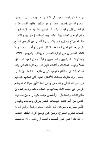 ‫ﺃﻭ ﺼﻔﺤﺘﻴﻥ ﻟﺒﺎﺏ ﻤﺤﺒﺏ ﺇﻟﻰ ﺍﻟﻨﻔﻭﺱ ﻫﻭ »ﻤﺼﺭ ﻤﻥ ﺴـﺒﻌﻴﻥ‬
‫ﻋﺎﻤﺎ« ﺃﻭ ﻤﻥ ﺨﻤﺴﻴﻥ ﻋﺎﻤﺎ، ﺃﻭ ﻤﻥ ﺜﻼﺜﻴﻥ، ﻴﺘﻨﻬﺩ ﺍﻟﻨﺎﺱ ﻋﻨـﺩ‬
                                ‫‪‬‬                 ‫‪‬‬
‫ﻗﺭﺍﺀﺘﻪ.. ﻓﺈﻥ ﺭﻜﺒﺕ ﺴﻴﺎﺭﺓ ﺃﻭ ﺃﺘﻭﺒﻴﺱ ﻓﻘﺩ ﻴﺼﻌﺩ ﺇﻟﻴﻙ ﻓﻴﻬـﺎ‬
‫ﺒﺎﺌﻊ ﺃﻗﺭﺍﺹ ﻨﻌﻨﺎﻉ ﻴﻬﺘﻑ ﺒﻙ: »ﻨﻌﻨﺎﻉ ﺒﺘﺎﻉ ﺯﻤﺎﻥ!«، ﻭﻜﺄﻨﻤـﺎ‬
‫ﻤﺎ ﺩﺍﻡ »ﺒﺘﺎﻉ ﺯﻤﺎﻥ« ﻓﻬﻭ ﺒﺎﻟﻀﺭﻭﺭﺓ ﺃﻓﻀل ﻤﻥ ﺃﻗﺭﺍﺹ ﻨﻌﻨﺎﻉ‬
‫ﺍﻟﻴﻭﻡ ﺒﻌﺩ ﺍﻨﻘﺭﺍﺽ ﺍﻟﺼﻨﻌﺔ ﻭﺍﻨﺩﺜﺎﺭ ﺍﻟﺴﺭ.. ﻭﺃﺤـﺏ ﺼـﻭﺭﺓ‬
‫ﻟﻠﻌﻠﻡ ﺍﻟﻤﺼﺭﻱ ﻫﻲ ﺍﻟﺭﺍﻴﺔ ﺍﻟﺨﻀﺭﺍﺀ ﺒﻬﻼﻟﻬﺎ ﻭﻨﺠﻭﻤﻬﺎ ﺍﻟﺜﻼﺜﺔ.‬
‫ﻭﻤﺫﻜﺭﺍﺕ ﺍﻟﺴﻴﺎﺴﻴﻴﻥ ﻭﺍﻟﺼﺤﻔﻴﻴﻥ ﻭﺍﻷﺩﺒﺎﺀ ﻤﻥ ﺍﻟﻌﻬﺩ ﺍﻟﺴـﺎﺒﻕ‬
‫ﺘﻤﻸ ﺭﻓﻭﻑ ﺍﻟﻤﻜﺘﺒﺎﺕ ﻭﺃﻜﺸﺎﻙ ﺍﻟﺠﺭﺍﺌﺩ.. ﻭﺠﻨﺎﺯﺓ ﺍﻟﻨﺤﺎﺱ ﺒﺎﺸﺎ‬
‫ﻗﺩ ﺘﺤﻭﻟﺕ ﺇﻟﻰ ﻤﻅﺎﻫﺭﺓ ﻗﻭﻤﻴﺔ ﻜﺒﺭﻯ ﻁﺎﺒﻌﻬـﺎ ﺍﻟﺤﻨـﻴﻥ ﺇﻟـﻰ‬
‫ﻋﻬﺩﻩ.. ﻭﻗﺩ ﻜﺜﺭﺕ ﻤﺤﻼﺕ ﺍﻷﺸﻐﺎل ﺍﻟﻔﻨﻴﺔ ﺍﻟﺘﻲ ﺘﺴﺘﻠﻬﻡ ﺍﻟﻘـﺩﻴﻡ‬
‫ﻓﻲ ﺼﻴﺎﻏﺔ ﺍﻟﺤﻠﻲ ﻭﺍﻟﺘﺤﻑ.. ﻭﻜﺜﻴﺭﺍ ﻤﺎ ﺘﻅﻬﺭ ﺴﻴﺩﺍﺕ ﺍﻟﻤﺠﺘﻤﻊ‬
                       ‫‪‬‬
‫ﺍﻟﺭﺍﻗﻲ ﻓﻲ ﺍﻟﺤﻔـﻼﺕ ﺒﺠﻼﺒﻴـﺏ ﺍﻟﻔﻼﺤـﺎﺕ، ﻭﻗـﺩ ﺘﺤﻠـﻴﻥ‬
‫ﺒﺎﻟﻜﺭﺩﺍﻨﺎﺕ ﻭﺍﻟﺨﻼﺨل.. ﻭﺃﻀﺤﻰ ﺠﺎﻨﺏ ﻜﺒﻴـﺭ ﻤـﻥ ﺤـﺩﻴﺙ‬
‫ﺍﻟﻨﺎﺱ ﻋﻥ ﺃﻴﺎﻡ ﻜﺎﻨﺕ ﺍﻟﺒﻴﻀﺎﺕ ﺍﻟﻌﺸﺭ ﺒﻘﺭﺵ ﻭﺍﺤـﺩ، ﻭﻜﻴﻠـﻭ‬
‫ﺍﻟﻠﺤﻡ ﺒﻌﺸﺭﺓ، ﻭﺃﻴﺎﻡ ﻜﺎﻥ ﻟﺩﻯ ﺍﻟﻨﺎﺱ ﺃﺨﻼﻕ ﻭﺫﻤﺔ، ﻭﺃﻴﺎﻡ ﻜـﺎﻥ‬
‫ﺍﻟﺸﺒﺎﺏ ﻴﺤﺘﺭﻡ ﺍﻟﺸﻴﻭﺥ، ﻭﺤﻴﻥ ﻜﺎﻥ ﺒﻭﺴﻊ ﺃﻓﺭﺍﺩ ﺍﻟﻁﺒﻘﺔ ﺍﻟﻌﻠﻴـﺎ‬
‫ﺃﻥ ﻴﺘﺭﺩﺩﻭﺍ ﻋﻠﻰ ﺩﻭﺭ ﺍﻟﺴﻴﻨﻤﺎ ﻭﺍﻟﻤﺴـﺎﺭﺡ ﻗﺒـل ﺃﻥ ﺘـﺩﻫﻤﻬﺎ‬


                      ‫- ٨١٣ -‬
 