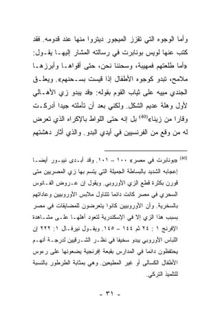 ‫ﻭﺃﻤﺎ ﺍﻟﻭﺠﻭﻩ ﺍﻟﺘﻲ ﺘﻘﺯﺯ ﺍﻟﻤﻴﺠﻭﺭ ﺩﻴﺘﺭﻭﺍ ﻤﻨﻬﺎ ﻋﻨﺩ ﻗﺩﻭﻤﻪ. ﻓﻘﺩ‬
‫ﻜﺘﺏ ﻋﻨﻬﺎ ﻟﻭﻴﺱ ﺒﻭﻨﺎﺒﺭﺕ ﻓﻲ ﺭﺴﺎﻟﺘﻪ ﺍﻟﻤﺸﺎﺭ ﺇﻟﻴﻬـﺎ ﻴﻘـﻭل:‬
‫»ﺃﻤﺎ ﻁﻠﻌﺘﻬﻡ ﻓﻤﻬﻴﺒﺔ، ﻭﺴﺤﻨﻨﺎ ﻨﺤﻥ، ﺤﺘﻰ ﺃﻗﻭﺍﻫـﺎ ﻭﺃﺒﺭﺯﻫـﺎ‬
‫ﻤﻼﻤﺢ، ﺘﺒﺩﻭ ﻜﻭﺠﻭﻩ ﺍﻷﻁﻔﺎل ﺇﺫﺍ ﻗﻴﺴﺕ ﺒﺴـﺤﻨﻬﻡ«. ﻭﻴﻌﻠـﻕ‬
‫ﺍﻟﺠﻨﺩﻱ ﻤﻴﻴﻪ ﻋﻠﻰ ﺜﻴﺎﺏ ﺍﻟﻘﻭﻡ ﺒﻘﻭﻟﻪ: »ﻗﺩ ﻴﺒﺩﻭ ﺯﻱ ﺍﻷﻫـﺎﻟﻲ‬
‫ﻷﻭل ﻭﻫﻠﺔ ﻋﺩﻴﻡ ﺍﻟﺸﻜل. ﻭﻟﻜﻨﻲ ﺒﻌﺩ ﺃﻥ ﺘﺄﻤﻠﺘﻪ ﺠﻴﺩﺍ ﺃﺩﺭﻜـﺕ‬
        ‫‪‬‬
‫ﺒل ﺇﻨﻪ ﺤﺘﻰ ﺍﻟﻠﻭﺍﻁ ﺒﺎﻹﻜﺭﺍﻩ ﺍﻟﺫﻱ ﺘﻌﺭﺽ‬         ‫)04(‬
                                                   ‫ﻭﻗﺎﺭﺍ ﻤﻥ ﺯﻴﻨﺎ«‬
                                                             ‫‪‬‬
‫ﻟﻪ ﻤﻥ ﻭﻗﻊ ﻤﻥ ﺍﻟﻔﺭﻨﺴﻴﻴﻥ ﻓﻲ ﺃﻴﺩﻱ ﺍﻟﺒﺩﻭ. ﻭﺍﻟﺫﻱ ﺃﺜﺎﺭ ﺩﻫﺸﺘﻬﻡ‬


                                                                 ‫)04(‬
‫»ﺒﻭﻨﺎﺒﺭﺕ ﻓﻲ ﻤﺼﺭ« ٠٠١ – ١٠١. ﻭﻗﺩ ﺃﺒـﺩﻯ ﻨﻴﺒـﻭﺭ ﺃﻴ ‪‬ـﺎ‬
  ‫ﻀ‬
‫ﺇﻋﺠﺎﺒﻪ ﺍﻟﺸﺩﻴﺩ ﺒﺎﻟﺒﺴﺎﻁﺔ ﺍﻟﺠﻤﻴﻠﺔ ﺍﻟﺘﻲ ﻴﺘﺴﻡ ﺒﻬﺎ ﺯﻱ ﺍﻟﻤﺼﺭﻴﻴﻥ ﻤﺘﻰ‬
‫ﻗﻭﺭﻥ ﺒﻜﺜﺭﺓ ﻗﻁﻊ ﺍﻟﺯﻱ ﺍﻷﻭﺭﻭﺒﻲ. ﻭﻴﻘﻭل ﺇﻥ ﻋـﺭﻭﺽ ﺍﻟﻔـﺎﻨﻭﺱ‬
‫ﺍﻟﺴﺤﺭﻱ ﻓﻲ ﻤﺼﺭ ﻜﺎﻨﺕ ﺩﺍﺌ ‪‬ﺎ ﺘﺘﻨﺎﻭل ﻤﻼﺒﺱ ﺍﻷﻭﺭﻭﺒﻴﻴﻥ ﻭﻋﺎﺩﺍﺘﻬﻡ‬
                                ‫ﻤ‬
‫ﺒﺎﻟﺴﺨﺭﻴﺔ. ﻭﺃﻥ ﺍﻷﻭﺭﻭﺒﻴﻴﻥ ﻜﺎﻨﻭﺍ ﻴﺘﻌﺭﻀﻭﻥ ﻟﻠﻤﻀﺎﻴﻘﺎﺕ ﻓﻲ ﻤﺼﺭ‬
‫ﺒﺴﺒﺏ ﻫﺫﺍ ﺍﻟﺯﻱ ﺇﻻ ﻓﻲ ﺍﻹﺴﻜﻨﺩﺭﻴﺔ ﻟﺘﻌﻭﺩ ﺃﻫﻠﻬـﺎ ﻋﻠـﻰ ﻤﺸـﺎﻫﺩﺓ‬
‫ﺍﻹﻓﺭﻨﺞ ١ : ٤٢ ﺜﻡ ٤٤١ – ٥٤١. ﻭﻴﻘـﻭل ﻨﻴﺭﻓـﺎل ١: ٢٢٢ ﺇﻥ‬
‫ﺍﻟﻠﺒﺎﺱ ﺍﻷﻭﺭﻭﺒﻲ ﻴﺒﺩﻭ ﺴﺨﻴ ﹰﺎ ﻓﻲ ﻨﻅـﺭ ﺍﻟﺸـﺭﻗﻴﻴﻥ ﻟﺩﺭﺠـﺔ ﺃﻨﻬـﻡ‬
                                ‫ﻔ‬
‫ﻴﺤﺘﻔﻅﻭﻥ ﺩﺍﺌ ‪‬ﺎ ﻓﻲ ﺍﻟﻤﺩﺍﺭﺱ ﺒﻘﺒﻌﺔ ﺇﻓﺭﻨﺠﻴﺔ ﻴﻀﻌﻭﻨﻬﺎ ﻋﻠﻰ ﺭﺀﻭﺱ‬
                                           ‫ﻤ‬
‫ﺍﻷﻁﻔﺎل ﺍﻟﻜﺴﺎﻟﻰ ﺃﻭ ﻏﻴﺭ ﺍﻟﻤﻁﻴﻌﻴﻥ. ﻭﻫﻲ ﺒﻤﺜﺎﺒﺔ ﺍﻟﻁﺭﻁﻭﺭ ﺒﺎﻟﻨﺴﺒﺔ‬
                                               ‫ﻟﻠﺘﻠﻤﻴﺫ ﺍﻟﺘﺭﻜﻲ.‬

                           ‫- ١٣ -‬
 