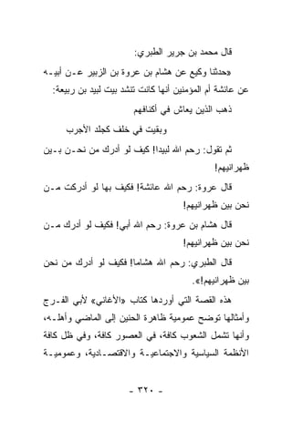 ‫ﻗﺎل ﻤﺤﻤﺩ ﺒﻥ ﺠﺭﻴﺭ ﺍﻟﻁﺒﺭﻱ:‬
‫»ﺤﺩﺜﻨﺎ ﻭﻜﻴﻊ ﻋﻥ ﻫﺸﺎﻡ ﺒﻥ ﻋﺭﻭﺓ ﺒﻥ ﺍﻟﺯﺒﻴﺭ ﻋـﻥ ﺃﺒﻴـﻪ‬
  ‫ﻋﻥ ﻋﺎﺌﺸﺔ ﺃﻡ ﺍﻟﻤﺅﻤﻨﻴﻥ ﺃﻨﻬﺎ ﻜﺎﻨﺕ ﺘﻨﺸﺩ ﺒﻴﺕ ﻟﺒﻴﺩ ﺒﻥ ﺭﺒﻴﻌﺔ:‬
                        ‫ﺫﻫﺏ ﺍﻟﺫﻴﻥ ﻴﻌﺎﺵ ﻓﻲ ﺃﻜﻨﺎﻓﻬﻡ‬
     ‫ﻭﺒﻘﻴﺕ ﻓﻲ ﺨﻠﻑ ﻜﺠﻠﺩ ﺍﻷﺠﺭﺏ‬
‫ﺜﻡ ﺘﻘﻭل: ﺭﺤﻡ ﺍﷲ ﻟﺒﻴﺩﺍ! ﻜﻴﻑ ﻟﻭ ﺃﺩﺭﻙ ﻤﻥ ﻨﺤـﻥ ﺒـﻴﻥ‬
                                              ‫ﻅﻬﺭﺍﻨﻴﻬﻡ!‬
‫ﻗﺎل ﻋﺭﻭﺓ: ﺭﺤﻡ ﺍﷲ ﻋﺎﺌﺸﺔ! ﻓﻜﻴﻑ ﺒﻬﺎ ﻟﻭ ﺃﺩﺭﻜﺕ ﻤـﻥ‬
                                     ‫ﻨﺤﻥ ﺒﻴﻥ ﻅﻬﺭﺍﻨﻴﻬﻡ!‬
‫ﻗﺎل ﻫﺸﺎﻡ ﺒﻥ ﻋﺭﻭﺓ: ﺭﺤﻡ ﺍﷲ ﺃﺒﻲ! ﻓﻜﻴﻑ ﻟﻭ ﺃﺩﺭﻙ ﻤـﻥ‬
                                     ‫ﻨﺤﻥ ﺒﻴﻥ ﻅﻬﺭﺍﻨﻴﻬﻡ!‬
‫ﻗﺎل ﺍﻟﻁﺒﺭﻱ: ﺭﺤﻡ ﺍﷲ ﻫﺸﺎﻤﺎ! ﻓﻜﻴﻑ ﻟﻭ ﺃﺩﺭﻙ ﻤﻥ ﻨﺤﻥ‬
                      ‫‪‬‬
                                        ‫ﺒﻴﻥ ﻅﻬﺭﺍﻨﻴﻬﻡ!«.‬
‫ﻫﺫﻩ ﺍﻟﻘﺼﺔ ﺍﻟﺘﻲ ﺃﻭﺭﺩﻫﺎ ﻜﺘﺎﺏ »ﺍﻷﻏﺎﻨﻲ« ﻷﺒﻲ ﺍﻟﻔـﺭﺝ‬
‫ﻭﺃﻤﺜﺎﻟﻬﺎ ﺘﻭﻀﺢ ﻋﻤﻭﻤﻴﺔ ﻅﺎﻫﺭﺓ ﺍﻟﺤﻨﻴﻥ ﺇﻟﻰ ﺍﻟﻤﺎﻀﻲ ﻭﺃﻫﻠـﻪ،‬
‫ﻭﺃﻨﻬﺎ ﺘﺸﻤل ﺍﻟﺸﻌﻭﺏ ﻜﺎﻓﺔ، ﻓﻲ ﺍﻟﻌﺼﻭﺭ ﻜﺎﻓﺔ، ﻭﻓﻲ ﻅل ﻜﺎﻓﺔ‬
‫ﺍﻷﻨﻅﻤﺔ ﺍﻟﺴﻴﺎﺴﻴﺔ ﻭﺍﻻﺠﺘﻤﺎﻋﻴـﺔ ﻭﺍﻻﻗﺘﺼـﺎﺩﻴﺔ، ﻭﻋﻤﻭﻤﻴـﺔ‬


                      ‫- ٠٢٣ -‬
 