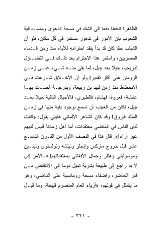 ‫ﺍﻟﻅﺎﻫﺭﺓ ﺘﺩﻓﻌﻨﺎ ﺩﻓﻌﺎ ﺇﻟﻰ ﺍﻟﺸﻙ ﻓﻲ ﺼﺤﺔ ﺍﻟﺩﻋﻭﻯ ﻭﻤﺼـﺩﺍﻗﻴﺔ‬
                                  ‫‪‬‬
‫ﺍﻟﺸﻌﻭﺏ ﺒﺄﻥ ﺍﻷﻤﻭﺭ ﻓﻲ ﺘﺩﻫﻭﺭ ﻤﺴﺘﻤﺭ ﻓﻲ ﻜل ﻤﻜﺎﻥ، ﻓﻠﻭ ﺃﻥ‬
‫ﺍﻟﺸﺒﺎﺏ ﺤﻘﺎ ﻜﺎﻥ ﻗﺩ ﺒﺩﺃ ﻴﻔﻘﺩ ﺍﺤﺘﺭﺍﻤﻪ ﻟﻶﺒﺎﺀ ﻤﻨﺫ ﺯﻤﻥ ﻗـﺩﻤﺎﺀ‬
                                              ‫ﹰ‬
‫ﺍﻟﻤﺼﺭﻴﻴﻥ، ﻭﺍﺴﺘﻤﺭ ﻫﺫﺍ ﺍﻻﺤﺘﺭﺍﻡ ﺒﻌﺩ ﺫﻟـﻙ ﻓـﻲ ﺍﻟﺘﻀـﺎﺅل‬
‫ﺘﺩﺭﻴﺠﻴﺎ، ﺠﻴﻼ ﺒﻌﺩ ﺠﻴل، ﻟﻤﺎ ﺒﻘﻰ ﻤﻨـﻪ ﺸـﻲﺀ ﻋﻠـﻰ ﺯﻤـﻥ‬
                                     ‫ﹰ‬     ‫‪‬‬
‫ﺍﻟﺭﻭﻤﺎﻥ ﻋﻠﻰ ﺃﻜﺜﺭ ﺘﻘﺩﻴﺭ! ﻭﻟﻭ ﺃﻥ ﺍﻷﺨـﻼﻕ ﺸـﺭﻋﺕ ﻓـﻲ‬
‫ﺍﻻﻨﺤﻁﺎﻁ ﻤﻨﺫ ﺯﻤﻥ ﻟﺒﻴﺩ ﺒﻥ ﺭﺒﻴﻌﺔ، ﻭﺒﺩﺭﺠـﺔ ﺃﺤﺴـﺕ ﺒﻬـﺎ‬
‫ﻋﺎﺌﺸﺔ، ﻓﻌﺭﻭﺓ، ﻓﻬﺸﺎﻡ، ﻓﺎﻟﻁﺒﺭﻱ، ﻓﺎﻷﺠﻴﺎل ﺍﻟﺘﺎﻟﻴﺔ ﺠﻴﻼ ﺒﻌـﺩ‬
     ‫ﹰ‬
‫ﺠﻴل، ﻟﻜﺎﻥ ﻤﻥ ﺍﻟﻌﺠﺏ ﺃﻥ ﻨﺴﻤﻊ ﺒﻭﺠﻭﺩ ﺒﻘﻴﺔ ﻤﻨﻬﺎ ﻓﻲ ﺯﻤـﻥ‬
‫ﺍﻟﻤﻠﻙ ﻓﺎﺭﻭﻕ! ﻭﻗﺩ ﻜﺎﻥ ﺍﻟﺸﺎﻋﺭ ﺍﻷﻟﻤﺎﻨﻲ ﻫﺎﻴﻨﻲ ﻴﻘﻭل: »ﻜﺎﻨﺕ‬
‫ﻟﺩﻯ ﺍﻟﻨﺎﺱ ﻓﻲ ﺍﻟﻤﺎﻀﻲ ﻤﻌﺘﻘﺩﺍﺕ، ﺃﻤﺎ ﺃﻫل ﺯﻤﺎﻨﻨﺎ ﻓﻠﻴﺱ ﻟﺩﻴﻬﻡ‬
‫ﻏﻴﺭ ﺁﺭﺍﺀ!«. ﻗﺎل ﻫﺫﺍ ﻓﻲ ﺍﻟﻨﺼﻑ ﺍﻷﻭل ﻤﻥ ﺍﻟﻘـﺭﻥ ﺍﻟﺘﺎﺴـﻊ‬
‫ﻋﺸﺭ ﻗﺒل ﺨﺭﻭﺝ ﻤﺎﺭﻜﺱ ﻭﺇﻨﺠﻠﺯ ﻭﻨﻴﺘﺸﻪ ﻭﺘﻭﻟﺴﺘﻭﻯ ﻭﻟﻴﻨـﻴﻥ‬
‫ﻭﻤﻭﺴﻭﻟﻴﻨﻲ ﻭﻫﺘﻠﺭ ﻭﺠﻤﺎل ﺍﻷﻓﻐﺎﻨﻲ ﺒﻤﻌﺘﻘﺩﺍﺘﻬﻡ! ﻓـﺎﻷﻤﺭ ﺇﺫﻥ‬
‫ﻻ ﺒﺩ ﺭﺍﺠﻊ ﺇﻟﻰ ﻁﺒﻴﻌﺔ ﺒﺸﺭﻴﺔ ﺘﻤﻴل ﺩﻭﻤﺎ ﺇﻟﻰ ﺍﻻﻨﺘﻘﺎﺹ ﻤـﻥ‬
                 ‫‪‬‬
‫ﻗﺩﺭ ﺍﻟﺤﺎﻀﺭ، ﻭﺇﻀﻔﺎﺀ ﻤﺴﺤﺔ ﺭﻭﻤﺎﻨﺴﻴﺔ ﻋﻠﻰ ﺍﻟﻤﺎﻀﻲ، ﻭﻫﻭ‬
‫ﻤﺎ ﻴﺘﻤﺜل ﻓﻲ ﻗﻭﻟﻬﻡ، »ﺃﺯﻴﺎﺀ ﺍﻟﻌﺎﻡ ﺍﻟﻤﻨﺼﺭﻡ ﻗﺒﻴﺤﺔ، ﻭﻤﺎ ﻗﺒـل‬




                      ‫- ١٢٣ -‬
 