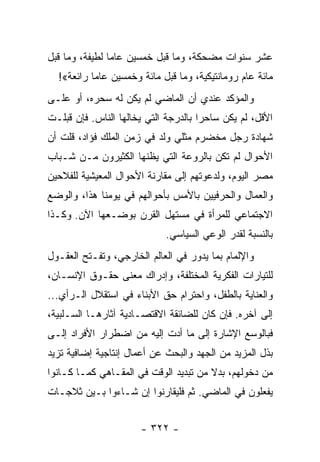 ‫ﻋﺸﺭ ﺴﻨﻭﺍﺕ ﻤﻀﺤﻜﺔ، ﻭﻤﺎ ﻗﺒل ﺨﻤﺴﻴﻥ ﻋﺎﻤﺎ ﻟﻁﻴﻔﺔ، ﻭﻤﺎ ﻗﺒل‬
                ‫‪‬‬
  ‫ﻤﺎﺌﺔ ﻋﺎﻡ ﺭﻭﻤﺎﻨﺘﻴﻜﻴﺔ، ﻭﻤﺎ ﻗﺒل ﻤﺎﺌﺔ ﻭﺨﻤﺴﻴﻥ ﻋﺎﻤﺎ ﺭﺍﺌﻌﺔ«!‬
           ‫‪‬‬
‫ﻭﺍﻟﻤﺅﻜﺩ ﻋﻨﺩﻱ ﺃﻥ ﺍﻟﻤﺎﻀﻲ ﻟﻡ ﻴﻜﻥ ﻟﻪ ﺴﺤﺭﻩ، ﺃﻭ ﻋﻠـﻰ‬
‫ﺍﻷﻗل، ﻟﻡ ﻴﻜﻥ ﺴﺎﺤﺭﺍ ﺒﺎﻟﺩﺭﺠﺔ ﺍﻟﺘﻲ ﻴﺨﺎﻟﻬﺎ ﺍﻟﻨﺎﺱ. ﻓﺈﻥ ﻗﺒﻠـﺕ‬
                                      ‫‪‬‬
‫ﺸﻬﺎﺩﺓ ﺭﺠل ﻤﺨﻀﺭﻡ ﻤﺜﻠﻲ ﻭﻟﺩ ﻓﻲ ﺯﻤﻥ ﺍﻟﻤﻠﻙ ﻓﺅﺍﺩ، ﻗﻠﺕ ﺃﻥ‬
‫ﺍﻷﺤﻭﺍل ﻟﻡ ﺘﻜﻥ ﺒﺎﻟﺭﻭﻋﺔ ﺍﻟﺘﻲ ﻴﻅﻨﻬﺎ ﺍﻟﻜﺜﻴﺭﻭﻥ ﻤـﻥ ﺸـﺒﺎﺏ‬
‫ﻤﺼﺭ ﺍﻟﻴﻭﻡ، ﻭﻟﺩﻋﻭﺘﻬﻡ ﺇﻟﻰ ﻤﻘﺎﺭﻨﺔ ﺍﻷﺤﻭﺍل ﺍﻟﻤﻌﻴﺸﻴﺔ ﻟﻠﻔﻼﺤﻴﻥ‬
‫ﻭﺍﻟﻌﻤﺎل ﻭﺍﻟﺤﺭﻓﻴﻴﻥ ﺒﺎﻷﻤﺱ ﺒﺄﺤﻭﺍﻟﻬﻡ ﻓﻲ ﻴﻭﻤﻨﺎ ﻫﺫﺍ، ﻭﺍﻟﻭﻀﻊ‬
‫ﺍﻻﺠﺘﻤﺎﻋﻲ ﻟﻠﻤﺭﺃﺓ ﻓﻲ ﻤﺴﺘﻬل ﺍﻟﻘﺭﻥ ﺒﻭﻀـﻌﻬﺎ ﺍﻵﻥ. ﻭﻜـﺫﺍ‬
                            ‫ﺒﺎﻟﻨﺴﺒﺔ ﻟﻘﺩﺭ ﺍﻟﻭﻋﻲ ﺍﻟﺴﻴﺎﺴﻲ.‬
‫ﻭﺍﻹﻟﻤﺎﻡ ﺒﻤﺎ ﻴﺩﻭﺭ ﻓﻲ ﺍﻟﻌﺎﻟﻡ ﺍﻟﺨﺎﺭﺠﻲ، ﻭﺘﻔـﺘﺢ ﺍﻟﻌﻘـﻭل‬
‫ﻟﻠﺘﻴﺎﺭﺍﺕ ﺍﻟﻔﻜﺭﻴﺔ ﺍﻟﻤﺨﺘﻠﻔﺔ، ﻭﺇﺩﺭﺍﻙ ﻤﻌﻨﻰ ﺤﻘـﻭﻕ ﺍﻹﻨﺴـﺎﻥ،‬
‫ﻭﺍﻟﻌﻨﺎﻴﺔ ﺒﺎﻟﻁﻔل، ﻭﺍﺤﺘﺭﺍﻡ ﺤﻕ ﺍﻷﺒﻨﺎﺀ ﻓﻲ ﺍﺴﺘﻘﻼل ﺍﻟـﺭﺃﻱ...‬
‫ﺇﻟﻰ ﺁﺨﺭﻩ. ﻓﺈﻥ ﻜﺎﻥ ﻟﻠﻀﺎﺌﻘﺔ ﺍﻻﻗﺘﺼـﺎﺩﻴﺔ ﺁﺜﺎﺭﻫـﺎ ﺍﻟﺴـﻠﺒﻴﺔ،‬
‫ﻓﺒﺎﻟﻭﺴﻊ ﺍﻹﺸﺎﺭﺓ ﺇﻟﻰ ﻤﺎ ﺃﺩﺕ ﺇﻟﻴﻪ ﻤﻥ ﺍﻀﻁﺭﺍﺭ ﺍﻷﻓﺭﺍﺩ ﺇﻟـﻰ‬
‫ﺒﺫل ﺍﻟﻤﺯﻴﺩ ﻤﻥ ﺍﻟﺠﻬﺩ ﻭﺍﻟﺒﺤﺙ ﻋﻥ ﺃﻋﻤﺎل ﺇﻨﺘﺎﺠﻴﺔ ﺇﻀﺎﻓﻴﺔ ﺘﺯﻴﺩ‬
‫ﻤﻥ ﺩﺨﻭﻟﻬﻡ، ﺒﺩﻻ ﻤﻥ ﺘﺒﺩﻴﺩ ﺍﻟﻭﻗﺕ ﻓﻲ ﺍﻟﻤﻘـﺎﻫﻲ ﻜﻤـﺎ ﻜـﺎﻨﻭﺍ‬
                                       ‫ﹰ‬
‫ﻴﻔﻌﻠﻭﻥ ﻓﻲ ﺍﻟﻤﺎﻀﻲ. ﺜﻡ ﻓﻠﻴﻘﺎﺭﻨﻭﺍ ﺇﻥ ﺸـﺎﺀﻭﺍ ﺒـﻴﻥ ﺜﻼﺠـﺎﺕ‬


                      ‫- ٢٢٣ -‬
 