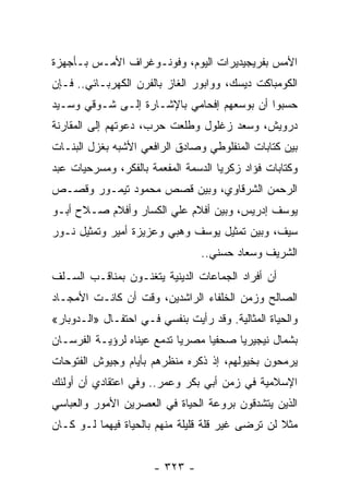 ‫ﺍﻷﻤﺱ ﺒﻔﺭﻴﺠﻴﺩﻴﺭﺍﺕ ﺍﻟﻴﻭﻡ، ﻭﻓﻭﻨـﻭﻏﺭﺍﻑ ﺍﻷﻤـﺱ ﺒـﺄﺠﻬﺯﺓ‬
‫ﺍﻟﻜﻭﻤﺒﺎﻜﺕ ﺩﻴﺴﻙ، ﻭﻭﺍﺒﻭﺭ ﺍﻟﻐﺎﺯ ﺒﺎﻟﻔﺭﻥ ﺍﻟﻜﻬﺭﺒـﺎﺌﻲ.. ﻓـﺈﻥ‬
‫ﺤﺴﺒﻭﺍ ﺃﻥ ﺒﻭﺴﻌﻬﻡ ﺇﻓﺤﺎﻤﻲ ﺒﺎﻹﺸـﺎﺭﺓ ﺇﻟـﻰ ﺸـﻭﻗﻲ ﻭﺴـﻴﺩ‬
‫ﺩﺭﻭﻴﺵ، ﻭﺴﻌﺩ ﺯﻏﻠﻭل ﻭﻁﻠﻌﺕ ﺤﺭﺏ، ﺩﻋﻭﺘﻬﻡ ﺇﻟﻰ ﺍﻟﻤﻘﺎﺭﻨﺔ‬
‫ﺒﻴﻥ ﻜﺘﺎﺒﺎﺕ ﺍﻟﻤﻨﻔﻠﻭﻁﻲ ﻭﺼﺎﺩﻕ ﺍﻟﺭﺍﻓﻌﻲ ﺍﻷﺸﺒﻪ ﺒﻐﺯل ﺍﻟﺒﻨـﺎﺕ‬
‫ﻭﻜﺘﺎﺒﺎﺕ ﻓﺅﺍﺩ ﺯﻜﺭﻴﺎ ﺍﻟﺩﺴﻤﺔ ﺍﻟﻤﻔﻌﻤﺔ ﺒﺎﻟﻔﻜﺭ، ﻭﻤﺴﺭﺤﻴﺎﺕ ﻋﺒﺩ‬
‫ﺍﻟﺭﺤﻤﻥ ﺍﻟﺸﺭﻗﺎﻭﻱ، ﻭﺒﻴﻥ ﻗﺼﺹ ﻤﺤﻤﻭﺩ ﺘﻴﻤـﻭﺭ ﻭﻗﺼـﺹ‬
‫ﻴﻭﺴﻑ ﺇﺩﺭﻴﺱ، ﻭﺒﻴﻥ ﺃﻓﻼﻡ ﻋﻠﻲ ﺍﻟﻜﺴﺎﺭ ﻭﺃﻓﻼﻡ ﺼـﻼﺡ ﺃﺒـﻭ‬
‫ﺴﻴﻑ، ﻭﺒﻴﻥ ﺘﻤﺜﻴل ﻴﻭﺴﻑ ﻭﻫﺒﻲ ﻭﻋﺯﻴﺯﺓ ﺃﻤﻴﺭ ﻭﺘﻤﺜﻴل ﻨـﻭﺭ‬
                                 ‫ﺍﻟﺸﺭﻴﻑ ﻭﺴﻌﺎﺩ ﺤﺴﻨﻲ..‬
‫ﺃﻥ ﺃﻓﺭﺍﺩ ﺍﻟﺠﻤﺎﻋﺎﺕ ﺍﻟﺩﻴﻨﻴﺔ ﻴﺘﻐﻨـﻭﻥ ﺒﻤﻨﺎﻗـﺏ ﺍﻟﺴـﻠﻑ‬
‫ﺍﻟﺼﺎﻟﺢ ﻭﺯﻤﻥ ﺍﻟﺨﻠﻔﺎﺀ ﺍﻟﺭﺍﺸﺩﻴﻥ، ﻭﻗﺕ ﺃﻥ ﻜﺎﻨـﺕ ﺍﻷﻤﺠـﺎﺩ‬
‫ﻭﺍﻟﺤﻴﺎﺓ ﺍﻟﻤﺜﺎﻟﻴﺔ. ﻭﻗﺩ ﺭﺃﻴﺕ ﺒﻨﻔﺴﻲ ﻓـﻲ ﺍﺤﺘﻔـﺎل »ﺍﻟـﺩﻭﺒﺎﺭ«‬
‫ﺒﺸﻤﺎل ﻨﻴﺠﻴﺭﻴﺎ ﺼﺤﻔﻴﺎ ﻤﺼﺭﻴﺎ ﺘﺩﻤﻊ ﻋﻴﻨﺎﻩ ﻟﺭﺅﻴـﺔ ﺍﻟﻔﺭﺴـﺎﻥ‬
                            ‫‪‬‬     ‫‪‬‬
‫ﻴﺭﻤﺤﻭﻥ ﺒﺨﻴﻭﻟﻬﻡ، ﺇﺫ ﺫﻜﺭﻩ ﻤﻨﻅﺭﻫﻡ ﺒﺄﻴﺎﻡ ﻭﺠﻴﻭﺵ ﺍﻟﻔﺘﻭﺤﺎﺕ‬
‫ﺍﻹﺴﻼﻤﻴﺔ ﻓﻲ ﺯﻤﻥ ﺃﺒﻲ ﺒﻜﺭ ﻭﻋﻤﺭ.. ﻭﻓﻲ ﺍﻋﺘﻘﺎﺩﻱ ﺃﻥ ﺃﻭﻟﺌﻙ‬
‫ﺍﻟﺫﻴﻥ ﻴﺘﺸﺩﻗﻭﻥ ﺒﺭﻭﻋﺔ ﺍﻟﺤﻴﺎﺓ ﻓﻲ ﺍﻟﻌﺼﺭﻴﻥ ﺍﻷﻤﻭﺭ ﻭﺍﻟﻌﺒﺎﺴﻲ‬
‫ﻤﺜﻼ ﻟﻥ ﺘﺭﻀﻰ ﻏﻴﺭ ﻗﻠﺔ ﻗﻠﻴﻠﺔ ﻤﻨﻬﻡ ﺒﺎﻟﺤﻴﺎﺓ ﻓﻴﻬﻤﺎ ﻟـﻭ ﻜـﺎﻥ‬
                                                  ‫ﹰ‬


                      ‫- ٣٢٣ -‬
 