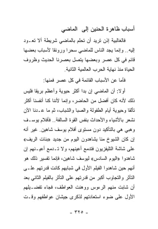 ‫ﺃﺴﺒﺎﺏ ﻅﺎﻫﺭﺓ ﺍﻟﺤﻨﻴﻥ ﺇﻟﻰ ﺍﻟﻤﺎﻀﻲ‬
‫ﻓﺎﻟﻐﺎﻟﺒﻴﺔ ﺇﺫﻥ ﺘﺭﻴﺩ ﺃﻥ ﺘﺤﻠﻡ ﺒﺎﻟﻤﺎﻀﻲ ﺸﺭﻴﻁﺔ ﺃﻻ ﺘﻌـﻭﺩ‬
‫ﺇﻟﻴﻪ.. ﻭﺇﻨﻤﺎ ﻴﺠﺩ ﺍﻟﻨﺎﺱ ﻟﻠﻤﺎﻀﻲ ﺴﺤﺭﺍ ﻭﺭﻭﻨﻘﺎ ﻷﺴﺒﺎﺏ ﺒﻌﻀﻬﺎ‬
             ‫ﹰ‬      ‫‪‬‬
‫ﻗﺎﺌﻡ ﻓﻲ ﻜل ﻋﺼﺭ ﻭﺒﻌﻀﻬﺎ ﻴﺘﺼل ﺒﻌﺼﺭﻨﺎ ﺍﻟﺤﺩﻴﺙ ﻭﻅﺭﻭﻑ‬
                     ‫ﺍﻟﺤﻴﺎﺓ ﻤﻨﺫ ﻨﻬﺎﻴﺔ ﺍﻟﺤﺭﺏ ﺍﻟﻌﺎﻟﻤﻴﺔ ﺍﻟﺜﺎﻨﻴﺔ.‬
          ‫ﻓﺄﻤﺎ ﻋﻥ ﺍﻷﺴﺒﺎﺏ ﺍﻟﻘﺎﺌﻤﺔ ﻓﻲ ﻜل ﻋﺼﺭ ﻓﻤﻨﻬﺎ:‬
‫ﺃﻭﻻ: ﺃﻥ ﺍﻟﻤﺎﻀﻲ ﺇﻥ ﺒﺩﺍ ﺃﻜﺜﺭ ﺤﻴﻭﻴﺔ ﻭﺃﻋﻅﻡ ﺒﺭﻴﻘﺎ ﻓﻠﻴﺱ‬
      ‫ﹰ‬                                       ‫ﹰ‬
‫ﺫﻟﻙ ﻷﻨﻪ ﻜﺎﻥ ﺃﻓﻀل ﻤﻥ ﺍﻟﺤﺎﻀﺭ، ﻭﺇﻨﻤﺎ ﻷﻨﻨﺎ ﻜﻨﺎ ﺃﻨﻔﺴﻨﺎ ﺃﻜﺜﺭ‬
‫ﺘﺄﻟﻘﺎ ﻭﺤﻴﻭﻴﺔ ﺃﻴﺎﻡ ﺍﻟﻁﻔﻭﻟﺔ ﻭﺍﻟﺼﺒﺎ ﻭﺍﻟﺸﺒﺎﺏ، ﺜﻡ ﻤﺎ ﻋـﺩﻨﺎ ﺍﻵﻥ‬
                                                     ‫ﹰ‬
‫ﻨﺸﻌﺭ ﺒﺎﻷﺸﻴﺎﺀ ﻭﺍﻷﺤﺩﺍﺙ ﺒﻨﻔﺱ ﺍﻟﻘﻭﺓ ﺍﻟﺴﺎﻟﻔﺔ.. ﻓﺄﻓﻼﻡ ﻴﻭﺴـﻑ‬
‫ﻭﻫﺒﻲ ﻫﻲ ﺒﺎﻟﺘﺄﻜﻴﺩ ﺩﻭﻥ ﻤﺴﺘﻭﻯ ﺃﻓﻼﻡ ﻴﻭﺴﻑ ﺸﺎﻫﻴﻥ. ﻏﻴﺭ ﺃﻨﻪ‬
‫ﺇﻥ ﻜﺎﻥ ﺍﻟﺸﻴﻭﺥ ﻤﻨﺎ ﻴﺸﺎﻫﺩﻭﻥ ﺍﻟﻴﻭﻡ ﻤﻥ ﺠﺩﻴﺩ »ﺒﻨﺎﺕ ﺍﻟﺭﻴﻑ«‬
‫ﻋﻠﻰ ﺸﺎﺸﺔ ﺍﻟﺘﻠﻴﻔﺯﻴﻭﻥ ﻓﺘﺩﻤﻊ ﺃﻋﻴﻨﻬﻡ، ﻭﻻ ﺘـﺩﻤﻊ ﺃﻋﻴـﻨﻬﻡ ﺇﻥ‬
‫ﺸﺎﻫﺩﻭﺍ »ﺍﻟﻴﻭﻡ ﺍﻟﺴﺎﺩﺱ« ﻟﻴﻭﺴﻑ ﺸﺎﻫﻴﻥ، ﻓﺈﻨﻤﺎ ﺘﻔﺴﻴﺭ ﺫﻟﻙ ﻫﻭ‬
‫ﺃﻨﻬﻡ ﺤﻴﻥ ﺸﺎﻫﺩﻭﺍ ﺍﻟﻔﻴﻠﻡ ﺍﻷﻭل ﻓﻲ ﺸﺒﺎﺒﻬﻡ ﻜﺎﻨﺕ ﻗﺩﺭﺘﻬﻡ ﻋﻠـﻰ‬
‫ﺍﻟﺘﺄﺜﺭ ﻭﺍﻟﺘﺠﺎﻭﺏ ﺃﻜﺒﺭ ﻤﻥ ﻗﺩﺭﺘﻬﻡ ﻋﻠﻰ ﺍﻟﺘﺄﺜﺭ ﺒﺎﻟﻔﻴﻠﻡ ﺍﻟﺜﺎﻨﻲ ﺒﻌﺩ‬
‫ﺃﻥ ﺸﺎﺒﺕ ﻤﻨﻬﻡ ﺍﻟﺭﺀﻭﺱ ﻭﻭﻫﻨﺕ ﺍﻟﻌﻭﺍﻁﻑ، ﻓﺠﺎﺀ ﺘﻔﻀـﻴﻠﻬﻡ‬
‫ﺍﻷﻭل ﻋﻠﻰ ﻀﻭﺀ ﺍﺴﺘﻌﺎﺩﺘﻬﻡ ﻟﺫﻜﺭﻯ ﺠﻴﺸﺎﻥ ﻋﻭﺍﻁﻔﻬﻡ ﻭﻗـﺕ‬

                        ‫- ٥٢٣ -‬
 