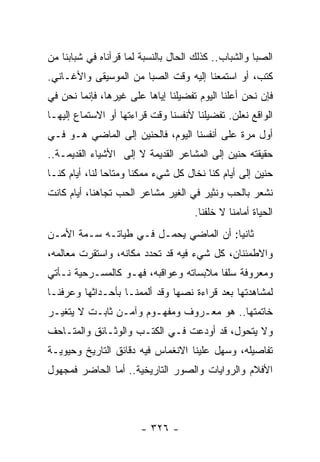 ‫ﺍﻟﺼﺒﺎ ﻭﺍﻟﺸﺒﺎﺏ.. ﻜﺫﻟﻙ ﺍﻟﺤﺎل ﺒﺎﻟﻨﺴﺒﺔ ﻟﻤﺎ ﻗﺭﺃﻨﺎﻩ ﻓﻲ ﺸﺒﺎﺒﻨﺎ ﻤﻥ‬
‫ﻜﺘﺏ، ﺃﻭ ﺍﺴﺘﻤﻌﻨﺎ ﺇﻟﻴﻪ ﻭﻗﺕ ﺍﻟﺼﺒﺎ ﻤﻥ ﺍﻟﻤﻭﺴﻴﻘﻰ ﻭﺍﻷﻏـﺎﻨﻲ.‬
‫ﻓﺈﻥ ﻨﺤﻥ ﺃﻋﻠﻨﺎ ﺍﻟﻴﻭﻡ ﺘﻔﻀﻴﻠﻨﺎ ﺇﻴﺎﻫﺎ ﻋﻠﻰ ﻏﻴﺭﻫﺎ، ﻓﺈﻨﻤﺎ ﻨﺤﻥ ﻓﻲ‬
‫ﺍﻟﻭﺍﻗﻊ ﻨﻌﻠﻥ. ﺘﻔﻀﻴﻠﻨﺎ ﻷﻨﻔﺴﻨﺎ ﻭﻗﺕ ﻗﺭﺍﺀﺘﻬﺎ ﺃﻭ ﺍﻻﺴﺘﻤﺎﻉ ﺇﻟﻴﻬـﺎ‬
‫ﺃﻭل ﻤﺭﺓ ﻋﻠﻰ ﺃﻨﻔﺴﻨﺎ ﺍﻟﻴﻭﻡ، ﻓﺎﻟﺤﻨﻴﻥ ﺇﻟﻰ ﺍﻟﻤﺎﻀﻲ ﻫـﻭ ﻓـﻲ‬
‫ﺤﻘﻴﻘﺘﻪ ﺤﻨﻴﻥ ﺇﻟﻰ ﺍﻟﻤﺸﺎﻋﺭ ﺍﻟﻘﺩﻴﻤﺔ ﻻ ﺇﻟﻰ ﺍﻷﺸﻴﺎﺀ ﺍﻟﻘﺩﻴﻤـﺔ..‬
‫ﺤﻨﻴﻥ ﺇﻟﻰ ﺃﻴﺎﻡ ﻜﻨﺎ ﻨﺨﺎل ﻜل ﺸﻲﺀ ﻤﻤﻜﻨﺎ ﻭﻤﺘﺎﺤﺎ ﻟﻨﺎ، ﺃﻴﺎﻡ ﻜﻨـﺎ‬
                ‫‪‬‬      ‫ﹰ‬
‫ﻨﺸﻌﺭ ﺒﺎﻟﺤﺏ ﻭﻨﺜﻴﺭ ﻓﻲ ﺍﻟﻐﻴﺭ ﻤﺸﺎﻋﺭ ﺍﻟﺤﺏ ﺘﺠﺎﻫﻨﺎ، ﺃﻴﺎﻡ ﻜﺎﻨﺕ‬
                                     ‫ﺍﻟﺤﻴﺎﺓ ﺃﻤﺎﻤﻨﺎ ﻻ ﺨﻠﻔﻨﺎ.‬
‫ﺜﺎﻨﻴﺎ: ﺃﻥ ﺍﻟﻤﺎﻀﻲ ﻴﺤﻤـل ﻓـﻲ ﻁﻴﺎﺘـﻪ ﺴـﻤﺔ ﺍﻷﻤـﻥ‬
                                        ‫‪‬‬
‫ﻭﺍﻻﻁﻤﺌﻨﺎﻥ، ﻜل ﺸﻲﺀ ﻓﻴﻪ ﻗﺩ ﺘﺤﺩﺩ ﻤﻜﺎﻨﻪ، ﻭﺍﺴﺘﻘﺭﺕ ﻤﻌﺎﻟﻤﻪ،‬
‫ﻭﻤﻌﺭﻭﻓﺔ ﺴﻠﻔﺎ ﻤﻼﺒﺴﺎﺘﻪ ﻭﻋﻭﺍﻗﺒﻪ، ﻓﻬـﻭ ﻜﺎﻟﻤﺴـﺭﺤﻴﺔ ﻨـﺄﺘﻲ‬
                                        ‫ﹰ‬
‫ﻟﻤﺸﺎﻫﺩﺘﻬﺎ ﺒﻌﺩ ﻗﺭﺍﺀﺓ ﻨﺼﻬﺎ ﻭﻗﺩ ﺃﻟﻤﻤﻨـﺎ ﺒﺄﺤـﺩﺍﺜﻬﺎ ﻭﻋﺭﻓﻨـﺎ‬
‫ﺨﺎﺘﻤﺘﻬﺎ.. ﻫﻭ ﻤﻌـﺭﻭﻑ ﻭﻤﻔﻬـﻭﻡ ﻭﺁﻤـﻥ ﺜﺎﺒـﺕ ﻻ ﻴﺘﻐﻴـﺭ‬
‫ﻭﻻ ﻴﺘﺤﻭل، ﻗﺩ ﺃﻭﺩﻋﺕ ﻓـﻲ ﺍﻟﻜﺘـﺏ ﻭﺍﻟﻭﺜـﺎﺌﻕ ﻭﺍﻟﻤﺘـﺎﺤﻑ‬
‫ﺘﻔﺎﺼﻴﻠﻪ، ﻭﺴﻬل ﻋﻠﻴﻨﺎ ﺍﻻﻨﻐﻤﺎﺱ ﻓﻴﻪ ﺩﻗﺎﺌﻕ ﺍﻟﺘﺎﺭﻴﺦ ﻭﺤﻴﻭﻴـﺔ‬
‫ﺍﻷﻓﻼﻡ ﻭﺍﻟﺭﻭﺍﻴﺎﺕ ﻭﺍﻟﺼﻭﺭ ﺍﻟﺘﺎﺭﻴﺨﻴﺔ.. ﺃﻤﺎ ﺍﻟﺤﺎﻀﺭ ﻓﻤﺠﻬﻭل‬




                        ‫- ٦٢٣ -‬
 