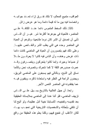 ‫ﺍﻟﻌﻭﺍﻗﺏ، ﻤﺘﻤﻴﻊ ﺍﻟﻤﻌﺎﻟﻡ، ﻻ ﻨﻜﺎﺩ ﻨﻔـﺭﻕ ﺇﺯﺍﺀ ﺘﻌـﺩﺩ ﺠﻭﺍﻨﺒـﻪ‬
    ‫ﻭﺍﻨﻐﻤﺎﺴﻨﺎ ﻓﻴﻪ ﺒﻴﻥ ﻤﺎ ﻟﻪ ﻗﻴﻤﺔ ﺩﺍﺌﻤﺔ ﻭﻤﺎ ﻫﻭ ﻋﺭﺽ ﺯﺍﺌل.‬
‫ﺜﺎﻟﺜﺎ: ﺫﻟﻙ ﺍﻟﺴﺨﻁ ﺍﻟﻤﻠﻤﻭﺱ ﺩﺍﺌﻤﺎ ﻋﻨـﺩ ﺍﻟﻜﺎﻓـﺔ ﻋﻠـﻰ‬
                   ‫‪‬‬                        ‫ﹰ‬
‫ﺍﻟﺤﺎﻀﺭ، ﻓﺎﻟﺤﻴﺎﺓ ﻓﻲ ﺠﻭﻫﺭﻫﺎ ﺃﻜﺜﺭﻫﺎ ﺸﺭ. ﻏﻴـﺭ ﺃﻥ ﺍﻟﻨـﺎﺱ‬
‫ﺘﺄﺒﻰ ﺃﻥ ﺘﺼﺩﻕ ﺃﻥ ﺍﻟﺸﺭ ﻜﺎﻥ ﺩﻭﻤﺎ ﻁﺎﺒﻌﻬﺎ، ﻭﺘﺘﻭﻫﻡ ﺃﻥ ﺍﻟﺤﻴﺎﺓ‬
                          ‫‪‬‬
‫ﻓﻲ ﺍﻟﺤﺎﻀﺭ ﻭﺤﺩﻩ ﻫﻲ ﺍﻟﺘﻲ ﻴﻐﻠﺏ ﺍﻟﺸﺭ ﻭﺍﻟﻨﻘـﺎﺌﺹ ﻋﻠﻴﻬـﺎ.‬
‫ﻭﻋﻠﻰ ﺫﻟﻙ ﻓﻬﻡ ﻴﺘﺼﻭﺭﻭﻥ ﺃﻥ ﺍﻟﺤﻴﺎﺓ ﻓﻲ ﺍﻟﻤﺎﻀﻲ ﻜﺎﻨﺕ ﺩﺍﺌﻤﺎ‬
 ‫‪‬‬
‫ﺫﺍﺕ ﻏﺭﺽ ﻭﻫﺩﻑ، ﻭﺃﻥ ﺍﻟﻨﺎﺱ ﻓﻴﻪ ﻜﺎﻨﻭﺍ ﻻ ﻴﻌﺭﻓـﻭﻥ ﻤﻠـﻼ‬
‫ﹰ‬
‫ﺃﻭ ﻀﻴﺎﻋﺎ ﻭﺤﻴﺭﺓ، ﻭﺇﻨﻤﺎ ﻜﺎﻨﻭﺍ ﻴﺘﺤﺭﻜﻭﻥ ﻭﻴﺘﺼـﺭﻓﻭﻥ ﻭﻗـﺩ‬
                                           ‫‪‬‬
‫ﻋﻤﺭﺕ ﺼﺩﻭﺭﻫﻡ ﺍﻟﺜﻘﺔ ﻻ ﻜﻤﺎ ﻨﺘﺤﺭﻙ ﻭﻨﺘﺼﺭﻑ ﻨﺤﻥ ﻭﻜﺄﻨﻤﺎ‬
‫ﻨﺴﺎﻕ ﺇﻟﻰ ﺍﻟﺫﺒﺢ، ﻭﺒﺎﻟﺘﺎﻟﻲ ﻓﻬﻡ ﻴﺴﺒﻐﻭﻥ ﻋﻠﻰ ﺍﻟﻤﺎﻀﻲ ﺍﻟﺒﺭﻴﻕ،‬
‫ﻭﻴﺠﺩﻭﻥ ﺍﻟﺭﺍﺤﺔ ﻓﻲ ﺍﻟﻨﻅﺭ ﻓﻴﻪ ﻭﺍﺴﺘﻌﺎﺩﺓ ﺫﺍﻜﺭﻩ، ﻭﻴﻨﻘﺒﻭﻥ ﻓﻴـﻪ‬
                   ‫ﻋﻤﺎ ﻴﻔﺘﻘﺩﻭﻨﻪ ﻓﻲ ﺍﻟﺤﺎﻀﺭ ﺍﻟﺘﻌﺱ ﺍﻷﺠﺭ.‬
‫ﺭﺍﺒﻌﺎ: ﺃﻥ ﺠﻬل ﺍﻟﻐﺎﻟﺒﻴﺔ ﺒﺎﻟﺘﺎﺭﻴﺦ ﻴﺴـﻬل ﻋﻠـﻰ ﺍﻟﻨـﺎﺱ‬
                                             ‫‪‬‬
‫ﺘﺯﻴﻴﻑ ﺍﻟﻤﺎﻀﻲ، ﻓﻠﻭ ﺃﻨﻨﺎ ﻋﺩﻨﺎ ﺇﻟﻰ ﺍﻟﻤﺎﻀﻲ ﺒﻤﻼﺒﺴﺎﺘﻪ ﺍﻟﺤﻘﻴﻘﻴﺔ‬
‫ﺒﻌﺩ ﺘﻘﺩﻴﺴﻪ ﻭﺘﻔﺨﻴﻤﻪ، ﻷﺼﺎﺒﺘﻨﺎ ﺨﻴﺒﺔ ﺃﻤل ﻋﻅﻴﻤﺔ، ﻭﻟﻭ ﺃﺘﻴﺢ ﻟﻨﺎ‬
‫ﺃﻥ ﻨﻠﺘﻘﻲ ﺒﺄﺒﻁﺎﻟﻪ ﻭﺍﻟﺸﺨﺼﻴﺎﺕ ﺍﻟﺘﺎﺭﻴﺨﻴﺔ ﺍﻟﺘﻲ ﻨﻌﺠـﺏ ﺒﻬـﺎ،‬
‫ﻟﻜﺎﻥ ﺍﻷﻏﻠﺏ ﺃﻥ ﻨﻔﺠﻊ ﻓﻴﻬﻡ، ﻭﻜﻠﻨﺎ ﻴﻌﻠﻡ ﻫﺫﻩ ﺍﻟﺤﻘﻴﻘﺔ ﻤﻥ ﻭﺍﻗﻊ‬


                       ‫- ٧٢٣ -‬
 