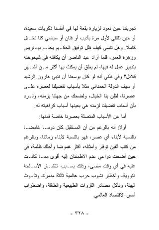 ‫ﺘﺠﺭﺒﺘﻨﺎ ﺤﻴﻥ ﻨﻌﻭﺩ ﻟﺯﻴﺎﺭﺓ ﺒﻘﻌﺔ ﻟﻬﺎ ﻓﻲ ﺃﻨﻔﺴﻨﺎ ﺫﻜﺭﻴﺎﺕ ﺴﻌﻴﺩﺓ،‬
‫ﺃﻭ ﺤﻴﻥ ﻨﻠﺘﻘﻲ ﻷﻭل ﻤﺭﺓ ﺒﺄﺩﻴﺏ ﺃﻭ ﻓﻨﺎﻥ ﺃﻭ ﺴﻴﺎﺴﻲ ﻜﻨﺎ ﻨﺨـﺎل‬
‫ﻜﺎﻤﻼ. ﻭﻫل ﻨﻨﺴﻰ ﻜﻴﻑ ﻅل ﺘﻭﻓﻴﻕ ﺍﻟﺤﻜـﻴﻡ ﻴﺤﻠـﻡ ﺒﺒـﺎﺭﻴﺱ‬
                                             ‫ﹰ‬
‫ﻭﺯﻫﺭﺓ ﺍﻟﻌﻤﺭ، ﻓﻠﻤﺎ ﺃﺭﺍﺩ ﻋﺒﺩ ﺍﻟﻨﺎﺼﺭ ﺃﻥ ﻴﻜﺎﻓﺌﻪ ﻓﻲ ﺸﻴﺨﻭﺨﺘﻪ‬
‫ﺒﺘﺩﺒﻴﺭ ﻋﻤل ﻟﻪ ﻓﻴﻬﺎ، ﻟﻡ ﻴﻁﻕ ﺃﻥ ﻴﻤﻜﺙ ﺒﻬﺎ ﺃﻜﺜﺭ ﻤـﻥ ﺃﺸـﻬﺭ‬
‫ﻗﻼﺌل؟ ﻭﻓﻲ ﻅﻨﻲ ﺃﻨﻪ ﻟﻭ ﻜﺎﻥ ﺒﻭﺴﻌﻨﺎ ﺃﻥ ﻨﻨﺒﺊ ﻫﺎﺭﻭﻥ ﺍﻟﺭﺸﻴﺩ‬
‫ﺃﻭ ﺴﻴﻑ ﺍﻟﺩﻭﻟﺔ ﺍﻟﺤﻤﺩﺍﻨﻲ ﻤﺜﻼ ﺒﺄﺴﺒﺎﺏ ﺘﻔﻀﻴﻠﻨﺎ ﻟﻌﺼﺭﻩ ﻋﻠـﻰ‬
                          ‫ﹰ‬
‫ﻋﺼﺭﻨﺎ، ﻟﻅﻥ ﺒﻨﺎ ﺍﻟﺨﺒﺎل، ﻭﻟﻀﺤﻙ ﻤﻥ ﺠﻬﻠﻨﺎ ﺒﺯﻤﻨﻪ، ﻭﻟـﺭﺩ‬
     ‫ﺒﺄﻥ ﺃﺴﺒﺎﺏ ﺘﻔﻀﻴﻠﻨﺎ ﻟﺯﻤﻨﻪ ﻫﻲ ﺒﻌﻴﻨﻬﺎ ﺃﺴﺒﺎﺏ ﻜﺭﺍﻫﻴﺘﻪ ﻟﻪ.‬
       ‫ﺃﻤﺎ ﻋﻥ ﺍﻷﺴﺒﺎﺏ ﺍﻟﻤﺘﺼﻠﺔ ﺒﻌﺼﺭﻨﺎ ﺨﺎﺼﺔ ﻓﻤﻨﻬﺎ:‬
‫ﺃﻭﻻ: ﺃﻨﻪ ﺒﺎﻟﺭﻏﻡ ﻤﻥ ﺃﻥ ﺍﻟﻤﺴﺘﻘﺒل ﻜﺎﻥ ﺩﻭ ‪‬ـﺎ ﻏﺎﻤ ‪‬ـﺎ‬
  ‫ﻀ‬       ‫ﻤ‬                                   ‫ﹰ‬
‫ﺒﺎﻟﻨﺴﺒﺔ ﻷﺒﻨﺎﺀ ﺃﻱ ﻋﺼﺭ، ﻓﻬﻭ ﺒﺎﻟﻨﺴﺒﺔ ﻷﺒﻨﺎﺀ ﺯﻤﺎﻨﻨﺎ، ﻭﺒﺎﻟﺭﻏﻡ‬
‫ﻤﻥ ﻜﺘﺏ ﺃﻟﻔﻴﻥ ﺘﻭﻓﻠﺭ ﻭﺃﻤﺜﺎﻟﻪ، ﺃﻜﺜﺭ ﻏﻤﻭﻀﺎ ﻭﺃﺤﻠﻙ ﻅﻠﻤﺔ، ﻓﻲ‬
                ‫‪‬‬
‫ﺤﻴﻥ ﺃﻀﺤﺕ ﺩﻭﺍﻋﻲ ﻋﺩﻡ ﺍﻻﻁﻤﺌﻨﺎﻥ ﺇﻟﻴﻪ ﺃﻗﻭﻯ ﻤﻤـﺎ ﻜﺎﻨـﺕ‬
‫ﻋﻠﻴﻪ ﻓﻲ ﺃﻱ ﻭﻗﺕ ﻤﻀﻰ، ﻭﺫﻟﻙ ﺒﺴـﺒﺏ ﺍﻨﺘﺸـﺎﺭ ﺍﻷﺴـﻠﺤﺔ‬
‫ﺍﻟﻨﻭﻭﻴﺔ، ﻭﺃﺨﻁﺎﺭ ﻨﺸﻭﺏ ﺤﺭﺏ ﻋﺎﻟﻤﻴﺔ ﺜﺎﻟﺜﺔ ﻤﺩﻤﺭﺓ، ﻭﺘﻠـﻭﺙ‬
‫ﺍﻟﺒﻴﺌﺔ، ﻭﺘﺄﻜل ﻤﺼﺎﺩﺭ ﺍﻟﺜﺭﻭﺍﺕ ﺍﻟﻁﺒﻴﻌﻴﺔ ﻭﺍﻟﻁﺎﻗﺔ، ﻭﺍﻀﻁﺭﺍﺏ‬
                                  ‫ﺃﺴﺱ ﺍﻻﻗﺘﺼﺎﺩ ﺍﻟﻌﺎﻟﻤﻲ.‬


                       ‫- ٨٢٣ -‬
 