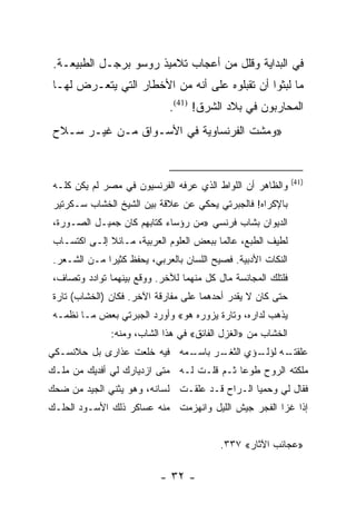 ‫ﻓﻲ ﺍﻟﺒﺩﺍﻴﺔ ﻭﻗﻠل ﻤﻥ ﺃﻋﺠﺎﺏ ﺘﻼﻤﻴﺫ ﺭﻭﺴﻭ ﺒﺭﺠـل ﺍﻟﻁﺒﻴﻌـﺔ.‬
 ‫ﻤﺎ ﻟﺒﺜﻭﺍ ﺃﻥ ﺘﻘﺒﻠﻭﻩ ﻋﻠﻰ ﺃﻨﻪ ﻤﻥ ﺍﻷﺨﻁﺎﺭ ﺍﻟﺘﻲ ﻴﺘﻌـﺭﺽ ﻟﻬـﺎ‬
                              ‫ﺍﻟﻤﺤﺎﺭﺒﻭﻥ ﻓﻲ ﺒﻼﺩ ﺍﻟﺸﺭﻕ! )14(.‬
 ‫»ﻭﻤﺸﺕ ﺍﻟﻔﺭﻨﺴﺎﻭﻴﺔ ﻓﻲ ﺍﻷﺴـﻭﺍﻕ ﻤـﻥ ﻏﻴـﺭ ﺴـﻼﺡ‬


                                                               ‫)14(‬
 ‫ﻭﺍﻟﻅﺎﻫﺭ ﺃﻥ ﺍﻟﻠﻭﺍﻁ ﺍﻟﺫﻱ ﻋﺭﻓﻪ ﺍﻟﻔﺭﻨﺴﻴﻭﻥ ﻓﻲ ﻤﺼﺭ ﻟﻡ ﻴﻜﻥ ﻜﻠـﻪ‬
 ‫ﺒﺎﻹﻜﺭﺍﻩ! ﻓﺎﻟﺠﺒﺭﺘﻲ ﻴﺤﻜﻲ ﻋﻥ ﻋﻼﻗﺔ ﺒﻴﻥ ﺍﻟﺸﻴﺦ ﺍﻟﺨﺸﺎﺏ ﺴـﻜﺭﺘﻴﺭ‬
 ‫ﺍﻟﺩﻴﻭﺍﻥ ﺒﺸﺎﺏ ﻓﺭﻨﺴﻲ »ﻤﻥ ﺭﺅﺴﺎﺀ ﻜﺘﺎﺒﻬﻡ ﻜﺎﻥ ﺠﻤﻴـل ﺍﻟﺼـﻭﺭﺓ،‬
 ‫ﻟﻁﻴﻑ ﺍﻟﻁﺒﻊ، ﻋﺎﻟ ‪‬ﺎ ﺒﺒﻌﺽ ﺍﻟﻌﻠﻭﻡ ﺍﻟﻌﺭﺒﻴﺔ، ﻤـﺎﺌﻼ ﺇﻟـﻰ ﺍﻜﺘﺴـﺎﺏ‬
              ‫ﹰ‬                           ‫ﻤ‬
 ‫ﺍﻟﻨﻜﺎﺕ ﺍﻷﺩﺒﻴﺔ. ﻓﺼﻴﺢ ﺍﻟﻠﺴﺎﻥ ﺒﺎﻟﻌﺭﺒﻲ، ﻴﺤﻔﻅ ﻜﺜﻴ ‪‬ﺍ ﻤـﻥ ﺍﻟﺸـﻌﺭ.‬
              ‫ﺭ‬
 ‫ﻓﻠﺘﻠﻙ ﺍﻟﻤﺠﺎﻨﺴﺔ ﻤﺎل ﻜل ﻤﻨﻬﻤﺎ ﻟﻶﺨﺭ. ﻭﻭﻗﻊ ﺒﻴﻨﻬﻤﺎ ﺘﻭﺍﺩﺩ ﻭﺘﺼﺎﻑ،‬
 ‫ﺤﺘﻰ ﻜﺎﻥ ﻻ ﻴﻘﺩﺭ ﺃﺤﺩﻫﻤﺎ ﻋﻠﻰ ﻤﻔﺎﺭﻗﺔ ﺍﻵﺨﺭ. ﻓﻜﺎﻥ )ﺍﻟﺨﺸﺎﺏ( ﺘﺎﺭﺓ‬
 ‫ﻴﺫﻫﺏ ﻟﺩﺍﺭﻩ، ﻭﺘﺎﺭﺓ ﻴﺯﻭﺭﻩ ﻫﻭ« ﻭﺃﻭﺭﺩ ﺍﻟﺠﺒﺭﺘﻲ ﺒﻌﺽ ﻤـﺎ ﻨﻅﻤـﻪ‬
               ‫ﺍﻟﺨﺸﺎﺏ ﻤﻥ »ﺍﻟﻐﺯل ﺍﻟﻔﺎﺌﻕ« ﻓﻲ ﻫﺫﺍ ﺍﻟﺸﺎﺏ، ﻭﻤﻨﻪ:‬
‫ـﻤﻪ ﻓﻴﻪ ﺨﻠﻌﺕ ﻋﺫﺍﺭﻯ ﺒل ﺤﻼﻨﺴـﻜﻲ‬
                            ‫ـﺭ ﺒﺎﺴـ‬
                                  ‫ـﻪ ـﺅﻱ ﺍﻟﺜﻐـ‬
                                          ‫ﻋﻠﻘﺘـ ﻟﺅﻟـ‬
‫ﻤﻠﻜﺘﻪ ﺍﻟﺭﻭﺡ ﻁﻭ ‪‬ﺎ ﺜـﻡ ﻗﻠـﺕ ﻟـﻪ ﻤﺘﻰ ﺍﺯﺩﻴﺎﺭﻙ ﻟﻲ ﺃﻓﺩﻴﻙ ﻤﻥ ﻤﻠـﻙ‬
                                           ‫ﻋ‬
‫ﻓﻘﺎل ﻟﻲ ﻭﺤﻤﻴﺎ ﺍﻟـﺭﺍﺡ ﻗـﺩ ﻋﻠﻘـﺕ ﻟﺴﺎﻨﻪ، ﻭﻫﻭ ﻴﺜﻨﻲ ﺍﻟﺠﻴﺩ ﻤﻥ ﻀﺤﻙ‬
‫ﺇﺫﺍ ﻏﺯﺍ ﺍﻟﻔﺠﺭ ﺠﻴﺵ ﺍﻟﻠﻴل ﻭﺍﻨﻬﺯﻤﺕ ﻤﻨﻪ ﻋﺴﺎﻜﺭ ﺫﻟﻙ ﺍﻷﺴـﻭﺩ ﺍﻟﺤﻠـﻙ‬


                                           ‫»ﻋﺠﺎﺌﺏ ﺍﻵﺜﺎﺭ« ٧٣٣.‬

                           ‫- ٢٣ -‬
 