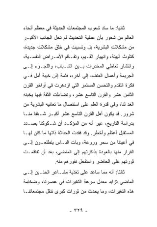 ‫ﺜﺎﻨﻴﺎ: ﻤﺎ ﺴﺎﺩ ﺸﻌﻭﺏ ﺍﻟﻤﺠﺘﻤﻌﺎﺕ ﺍﻟﺤﺩﻴﺜﺔ ﻓﻲ ﻤﻌﻅﻡ ﺃﻨﺤﺎﺀ‬
                                              ‫‪‬‬
‫ﺍﻟﻌﺎﻟﻡ ﻤﻥ ﺸﻌﻭﺭ ﺒﺄﻥ ﻋﻤﻠﻴﺔ ﺍﻟﺘﺤﺩﻴﺙ ﻟﻡ ﺘﺤل ﺍﻟﺠﺎﻨﺏ ﺍﻷﻜﺒـﺭ‬
‫ﻤﻥ ﻤﺸﻜﻼﺕ ﺍﻟﺒﺸﺭﻴﺔ، ﺒل ﻭﺘﺴﺒﺒﺕ ﻓﻲ ﺨﻠﻕ ﻤﺸﻜﻼﺕ ﺠﺩﻴﺩﺓ،‬
‫ﻜﺘﻠﻭﺙ ﺍﻟﺒﻴﺌﺔ، ﻭﺍﻨﻬﻴﺎﺭ ﺍﻟﻘـﻴﻡ، ﻭﺘﻔـﺎﻗﻡ ﺍﻷﻤـﺭﺍﺽ ﺍﻟﻨﻔﺴـﻴﺔ،‬
‫ﻭﺍﻨﺘﺸﺎﺭ ﺘﻌﺎﻁﻲ ﺍﻟﻤﺨﺩﺭﺍﺕ ﺒـﻴﻥ ﺍﻟﺸـﺒﺎﺏ، ﻭﺍﻟﻠﺠـﻭﺀ ﺇﻟـﻰ‬
‫ﺍﻟﺠﺭﻴﻤﺔ ﻭﺃﻋﻤﺎل ﺍﻟﻌﻨﻑ، ﺇﻟﻰ ﺁﺨﺭﻩ، ﻓﺜﻤﺔ ﺇﺫﻥ ﺨﻴﺒﺔ ﺃﻤل ﻓـﻲ‬
‫ﻓﻜﺭﺓ ﺍﻟﺘﻘﺩﻡ ﻭﺍﻟﺘﺤﺴﻥ ﺍﻟﻤﺴﺘﻤﺭ ﺍﻟﺘﻲ ﺍﺯﺩﻫﺭﺕ ﻓﻲ ﺃﻭﺍﺨﺭ ﺍﻟﻘﺭﻥ‬
‫ﺍﻟﺜﺎﻤﻥ ﻋﺸﺭ ﻭﺍﻟﻘﺭﻥ ﺍﻟﺘﺎﺴﻊ ﻋﺸﺭ، ﻭﺘﻀﺎﺀﻟﺕ ﺍﻟﺜﻘﺔ ﻓﻴﻬﺎ ﻴﺨﺒﺌﻪ‬
‫ﺍﻟﻐﺩ ﻟﻨﺎ، ﻭﻓﻲ ﻗﺩﺭﺓ ﺍﻟﻌﻠﻡ ﻋﻠﻰ ﺍﺴﺘﺌﺼﺎل ﻤﺎ ﺘﻌﺎﻨﻴﻪ ﺍﻟﺒﺸﺭﻴﺔ ﻤﻥ‬
‫ﺸﺭﻭﺭ. ﻗﺩ ﻴﻜﻭﻥ ﺃﻫل ﺍﻟﻘﺭﻥ ﺍﻟﺘﺎﺴﻊ ﻋﺸﺭ ﺃﻜﺒـﺭ ﺸـﻐﻔﺎ ﻤﻨـﺎ‬
      ‫ﹰ‬
‫ﺒﺩﺭﺍﺴﺔ ﺍﻟﺘﺎﺭﻴﺦ، ﻏﻴﺭ ﺃﻨﻪ ﻤﻥ ﺍﻟﻤﺅﻜـﺩ ﺃﻥ ﺸـﻜﻭﻜﻨﺎ ﺒﺼـﺩﺩ‬
‫ﺍﻟﻤﺴﺘﻘﺒل ﺃﻋﻅﻡ ﻭﺃﺨﻁﺭ. ﻭﻗﺩ ﻓﻘﺩﺕ ﺍﻟﺤﺩﺍﺜﺔ ﺫﺍﺘﻬﺎ ﻤﺎ ﻜﺎﻥ ﻟﻬـﺎ‬
‫ﻓﻲ ﺃﻋﻴﻨﻨﺎ ﻤﻥ ﺴﺤﺭ ﻭﺭﻭﻋﺔ، ﻭﺒﺎﺕ ﺍﻟﻨـﺎﺱ ﻴﺘﻁﻠﻌـﻭﻥ ﺇﻟـﻰ‬
‫ﺍﻟﻔﺭﺍﺭ ﻤﻨﻬﺎ ﺒﺎﻟﻌﻭﺩﺓ ﺒﺫﺍﻜﺭﺘﻬﻡ ﺇﻟﻰ ﺍﻟﻤﺎﻀﻲ، ﺒﻌﺩ ﺃﻥ ﺘﻔﺎﻗﻤـﺕ‬
                ‫ﺜﻭﺭﺘﻬﻡ ﻋﻠﻰ ﺍﻟﺤﺎﻀﺭ ﻭﺍﺴﺘﻔﺤل ﻨﻔﻭﺭﻫﻡ ﻤﻨﻪ.‬
‫ﺜﺎﻟﺜﺎ: ﺃﻨﻪ ﻤﻤﺎ ﺴﺎﻋﺩ ﻋﻠﻰ ﺘﻐﺫﻴﺔ ﻤﺸـﺎﻋﺭ ﺍﻟﺤﻨـﻴﻥ ﺇﻟـﻰ‬
                                             ‫ﹰ‬
‫ﺍﻟﻤﺎﻀﻲ ﺘﺯﺍﻴﺩ ﻤﻌﺩل ﺴﺭﻋﺔ ﺍﻟﺘﻐﻴﺭﺍﺕ ﻓﻲ ﻋﺼﺭﻨﺎ، ﻭﻀﺨﺎﻤﺔ‬
‫ﻫﺫﻩ ﺍﻟﺘﻐﻴﺭﺍﺕ، ﻭﻤﺎ ﻴﺤﺩﺙ ﻤﻥ ﺜﻭﺭﺍﺕ ﻜﺒﺭﻯ ﺘﻨﻘل ﻤﺠﺘﻤﻌﺎﺘﻨـﺎ‬


                       ‫- ٩٢٣ -‬
 