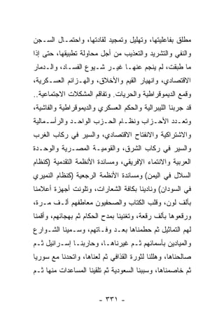 ‫ﻤﻁﻠﻕ ﺒﻔﺎﻋﻠﻴﺘﻬﺎ، ﻭﺘﻬﻠﻴل ﻭﺘﻤﺠﻴﺩ ﻟﻘﺎﺩﺘﻬﺎ، ﻭﺍﺤﺘﻤـﺎل ﺍﻟﺴـﺠﻥ‬
‫ﻭﺍﻟﻨﻔﻲ ﻭﺍﻟﺘﺸﺭﻴﺩ ﻭﺍﻟﺘﻌﺫﻴﺏ ﻤﻥ ﺃﺠل ﻤﺤﺎﻭﻟﺔ ﺘﻁﺒﻴﻘﻬﺎ، ﺤﺘﻰ ﺇﺫﺍ‬
‫ﻤﺎ ﻁﺒﻘﺕ، ﻟﻡ ﻴﻨﺠﻡ ﻋﻨﻬـﺎ ﻏﻴـﺭ ﺸـﻴﻭﻉ ﺍﻟﻔﺴـﺎﺩ، ﻭﺍﻟـﺩﻤﺎﺭ‬
‫ﺍﻻﻗﺘﺼﺎﺩﻱ، ﻭﺍﻨﻬﻴﺎﺭ ﺍﻟﻘﻴﻡ ﻭﺍﻷﺨﻼﻕ، ﻭﺍﻟﻬـﺯﺍﺌﻡ ﺍﻟﻌﺴـﻜﺭﻴﺔ،‬
‫ﻭﻗﻤﻊ ﺍﻟﺩﻴﻤﻭﻗﺭﺍﻁﻴﺔ ﻭﺍﻟﺤﺭﻴﺎﺕ. ﻭﺘﻔﺎﻗﻡ ﺍﻟﻤﺸﻜﻼﺕ ﺍﻻﺠﺘﻤﺎﻋﻴﺔ..‬
‫ﻗﺩ ﺠﺭﺒﻨﺎ ﺍﻟﻠﻴﺒﺭﺍﻟﻴﺔ ﻭﺍﻟﺤﻜﻡ ﺍﻟﻌﺴﻜﺭﻱ ﻭﺍﻟﺩﻴﻤﻭﻗﺭﺍﻁﻴﺔ ﻭﺍﻟﻔﺎﺸﻴﺔ،‬
‫ﻭﺘﻌـﺩﺩ ﺍﻷﺤـﺯﺍﺏ ﻭﻨﻅـﺎﻡ ﺍﻟﺤـﺯﺏ ﺍﻟﻭﺍﺤـﺩ ﻭﺍﻟﺭﺃﺴـﻤﺎﻟﻴﺔ‬
‫ﻭﺍﻻﺸﺘﺭﺍﻜﻴﺔ ﻭﺍﻻﻨﻔﺘﺎﺡ ﺍﻻﻗﺘﺼﺎﺩﻱ، ﻭﺍﻟﺴﻴﺭ ﻓﻲ ﺭﻜﺎﺏ ﺍﻟﻐﺭﺏ‬
‫ﻭﺍﻟﺴﻴﺭ ﻓﻲ ﺭﻜﺎﺏ ﺍﻟﺸﺭﻕ، ﻭﺍﻟﻘﻭﻤﻴـﺔ ﺍﻟﻤﺼـﺭﻴﺔ ﻭﺍﻟﻭﺤـﺩﺓ‬
‫ﺍﻟﻌﺭﺒﻴﺔ ﻭﺍﻻﻨﺘﻤﺎﺀ ﺍﻹﻓﺭﻴﻘﻲ، ﻭﻤﺴﺎﻨﺩﺓ ﺍﻷﻨﻅﻤﺔ ﺍﻟﺘﻘﺩﻤﻴﺔ )ﻜﻨﻅﺎﻡ‬
‫ﺍﻟﺴﻼل ﻓﻲ ﺍﻟﻴﻤﻥ( ﻭﻤﺴﺎﻨﺩﺓ ﺍﻷﻨﻅﻤﺔ ﺍﻟﺭﺠﻌﻴﺔ )ﻜﻨﻅﺎﻡ ﺍﻟﻨﻤﻴﺭﻱ‬
‫ﻓﻲ ﺍﻟﺴﻭﺩﺍﻥ( ﻭﻨﺎﺩﻴﻨﺎ ﺒﻜﺎﻓﺔ ﺍﻟﺸﻌﺎﺭﺍﺕ، ﻭﺘﻠﻭﻨﺕ ﺃﺠﻬﺯﺓ ﺃﻋﻼﻤﻨﺎ‬
‫ﺒﺄﻟﻑ ﻟﻭﻥ، ﻭﻗﻠﺏ ﺍﻟﻜﺘﺎﺏ ﻭﺍﻟﺼﺤﻔﻴﻭﻥ ﻤﻌﺎﻁﻔﻬﻡ ﺃﻟـﻑ ﻤـﺭﺓ،‬
                                ‫ﹸ‬
‫ﻭﺭﻗﻌﻭﻫﺎ ﺒﺄﻟﻑ ﺭﻗﻌﺔ، ﻭﺘﻐﻨﻴﻨﺎ ﺒﻤﺩﺡ ﺍﻟﺤﻜﺎﻡ ﺜﻡ ﺒﻬﺠﺎﺌﻬﻡ، ﻭﺃﻗﻤﻨﺎ‬
‫ﻟﻬﻡ ﺍﻟﺘﻤﺎﺜﻴل ﺜﻡ ﺤﻁﻤﻨﺎﻫﺎ ﺒﻌـﺩ ﻭﻓـﺎﺘﻬﻡ، ﻭﺴـﻤﻴﻨﺎ ﺍﻟﺸـﻭﺍﺭﻉ‬
‫ﻭﺍﻟﻤﻴﺎﺩﻴﻥ ﺒﺄﺴﻤﺎﺌﻬﻡ ﺜـﻡ ﻏﻴﺭﻨﺎﻫـﺎ، ﻭﺤﺎﺭﺒﻨـﺎ ﺇﺴـﺭﺍﺌﻴل ﺜـﻡ‬
‫ﺼﺎﻟﺤﻨﺎﻫﺎ، ﻭﻫﻠﻠﻨﺎ ﻟﺜﻭﺭﺓ ﺍﻟﻘﺫﺍﻓﻲ ﺜﻡ ﻟﻌﻨﺎﻫﺎ، ﻭﺍﺘﺤﺩﻨﺎ ﻤﻊ ﺴﻭﺭﻴﺎ‬
‫ﺜﻡ ﺨﺎﺼﻤﻨﺎﻫﺎ، ﻭﺴﺒﺒﻨﺎ ﺍﻟﺴﻌﻭﺩﻴﺔ ﺜﻡ ﺘﻠﻘﻴﻨﺎ ﺍﻟﻤﺴﺎﻋﺩﺍﺕ ﻤﻨﻬﺎ ﺜـﻡ‬


                        ‫- ١٣٣ -‬
 