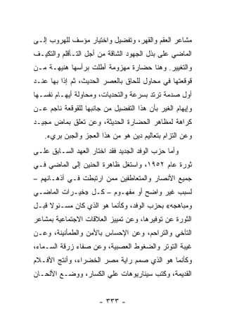 ‫ﻤﺸﺎﻋﺭ ﺍﻟﻌﻘﻡ ﻭﺍﻟﻘﻬﺭ، ﻭﺘﻔﻀﻴل ﻭﺍﺨﺘﻴﺎﺭ ﻤﺅﺴﻑ ﻟﻠﻬﺭﻭﺏ ﺇﻟـﻰ‬
‫ﺍﻟﻤﺎﻀﻲ ﻋﻠﻰ ﺒﺫل ﺍﻟﺠﻬﻭﺩ ﺍﻟﺸﺎﻗﺔ ﻤﻥ ﺃﺠل ﺍﻟﺘـﺄﻗﻠﻡ ﻭﺍﻟﺘﻜﻴـﻑ‬
‫ﻭﺍﻟﺘﻐﻴﻴﺭ. ﻭﻫﻨﺎ ﺤﻀﺎﺭﺓ ﻤﻬﺯﻭﻤﺔ ﺃﻁﻠﺕ ﺒﺭﺃﺴﻬﺎ ﻫﻨﻴﻬـﺔ ﻤـﻥ‬
‫ﻗﻭﻗﻌﺘﻬﺎ ﻓﻲ ﻤﺤﺎﻭل ﻟﻠﺤﺎﻕ ﺒﺎﻟﻌﺼﺭ ﺍﻟﺤﺩﻴﺙ، ﺜﻡ ﺇﺫﺍ ﺒﻬﺎ ﻋﻨـﺩ‬
‫ﺃﻭل ﺼﺩﻤﺔ ﺘﺭﺘﺩ ﺒﺴﺭﻋﺔ ﻭﺍﻟﺘﺤﺩﻴﺎﺕ، ﻭﻤﺤﺎﻭﻟﺔ ﺃﻴﻬـﺎﻡ ﻨﻔﺴـﻬﺎ‬
‫ﻭﺇﻴﻬﺎﻡ ﺍﻟﻐﻴﺭ ﺒﺄﻥ ﻫﺫﺍ ﺍﻟﺘﻔﻀﻴل ﻤﻥ ﺠﺎﻨﺒﻬﺎ ﻟﻠﻘﻭﻗﻌﺔ ﻨﺎﺠﻡ ﻋـﻥ‬
‫ﻜﺭﺍﻫﺔ ﻟﻤﻅﺎﻫﺭ ﺍﻟﺤﻀﺎﺭﺓ ﺍﻟﺤﺩﻴﺜﺔ، ﻭﻋﻥ ﺘﻌﻠﻕ ﺒﻤﺎﺽ ﻤﺠﻴـﺩ‬
   ‫ﻭﻋﻥ ﺍﻟﺘﺯﺍﻡ ﺒﺘﻌﺎﻟﻴﻡ ﺩﻴﻥ ﻫﻭ ﻤﻥ ﻫﺫﺍ ﺍﻟﻌﺠﺯ ﻭﺍﻟﺠﺒﻥ ﺒﺭﻱﺀ.‬
‫ﻭﺃﻤﺎ ﺤﺯﺏ ﺍﻟﻭﻓﺩ ﺍﻟﺠﺩﻴﺩ ﻓﻘﺩ ﺍﺨﺘﺎﺭ ﺍﻟﻌﻬﺩ ﺍﻟﺴـﺎﺒﻕ ﻋﻠـﻰ‬
‫ﺜﻭﺭﺓ ﻋﺎﻡ ٢٥٩١، ﻭﺍﺴﺘﻐل ﻅﺎﻫﺭﺓ ﺍﻟﺤﻨﻴﻥ ﺇﻟﻰ ﺍﻟﻤﺎﻀﻲ ﻓـﻲ‬
‫ﺠﻤﻴﻊ ﺍﻷﻨﺼﺎﺭ ﻭﺍﻟﻤﺘﻌﺎﻁﻔﻴﻥ ﻤﻤﻥ ﺍﺭﺘﺒﻁﺕ ﻓـﻲ ﺃﺫﻫـﺎﻨﻬﻡ –‬
‫ﻟﺴﺒﺏ ﻏﻴﺭ ﻭﺍﻀﺢ ﺃﻭ ﻤﻔﻬـﻭﻡ – ﻜـل »ﺨﻴـﺭﺍﺕ ﺍﻟﻤﺎﻀـﻲ‬
‫ﻭﻤﺒﺎﻫﺠﻪ« ﺒﺤﺯﺏ ﺍﻟﻭﻓﺩ، ﻭﻜﺄﻨﻤﺎ ﻫﻭ ﺍﻟﺫﻱ ﻜﺎﻥ ﻤﺴـﺌﻭﻻ ﻗﺒـل‬
     ‫ﹰ‬
‫ﺍﻟﺜﻭﺭﺓ ﻋﻥ ﺘﻭﻓﻴﺭﻫﺎ، ﻭﻋﻥ ﺘﻤﻴﻴﺯ ﺍﻟﻌﻼﻗﺎﺕ ﺍﻻﺠﺘﻤﺎﻋﻴﺔ ﺒﻤﺸﺎﻋﺭ‬
‫ﺍﻟﺘﺂﺨﻲ ﻭﺍﻟﺘﺭﺍﺤﻡ، ﻭﻋﻥ ﺍﻹﺤﺴﺎﺱ ﺒﺎﻷﻤﻥ ﻭﺍﻟﻁﻤﺄﻨﻴﻨﺔ، ﻭﻋـﻥ‬
‫ﻏﻴﺒﺔ ﺍﻟﺘﻭﺘﺭ ﻭﺍﻟﻀﻐﻭﻁ ﺍﻟﻌﺼﺒﻴﺔ، ﻭﻋﻥ ﺼﻔﺎﺀ ﺯﺭﻗﺔ ﺍﻟﺴـﻤﺎﺀ،‬
‫ﻭﻜﺄﻨﻤﺎ ﻫﻭ ﺍﻟﺫﻱ ﺼﻤﻡ ﺭﺍﻴﺔ ﻤﺼﺭ ﺍﻟﺨﻀﺭﺍﺀ، ﻭﺃﻨﺘﺞ ﺍﻷﻓـﻼﻡ‬
‫ﺍﻟﻘﺩﻴﻤﺔ، ﻭﻜﺘﺏ ﺴﻴﻨﺎﺭﻴﻭﻫﺎﺕ ﻋﻠﻲ ﺍﻟﻜﺴﺎﺭ، ﻭﻭﻀـﻊ ﺍﻷﻟﺤـﺎﻥ‬


                      ‫- ٣٣٣ -‬
 