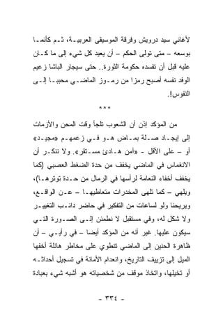 ‫ﻷﻏﺎﻨﻲ ﺴﻴﺩ ﺩﺭﻭﻴﺵ ﻭﻓﺭﻗﺔ ﺍﻟﻤﻭﺴﻴﻘﻰ ﺍﻟﻌﺭﺒﻴـﺔ، ﺜـﻡ ﻜﺄﻨﻤـﺎ‬
‫ﺒﻭﺴﻌﻪ – ﻤﺘﻰ ﺘﻭﻟﻰ ﺍﻟﺤﻜﻡ – ﺃﻥ ﻴﻌﻴﺩ ﻜل ﺸﻲﺀ ﺇﻟﻰ ﻤﺎ ﻜـﺎﻥ‬
‫ﻋﻠﻴﻪ ﻗﺒل ﺃﻥ ﺘﻔﺴﺩﻩ ﺤﻜﻭﻤﺔ ﺍﻟﺜﻭﺭﺓ.. ﺤﺘﻰ ﺴﻴﺠﺎﺭ ﺍﻟﺒﺎﺸﺎ ﺯﻋﻴﻡ‬
‫ﺍﻟﻭﻓﺩ ﻨﻔﺴﻪ ﺃﺼﺒﺢ ﺭﻤﺯﺍ ﻤﻥ ﺭﻤـﻭﺯ ﺍﻟﻤﺎﻀـﻲ ﻤﺤﺒ ‪‬ـﺎ ﺇﻟـﻰ‬
       ‫ﺒ‬                       ‫‪‬‬
                                               ‫ﺍﻟﻨﻔﻭﺱ!.‬
                       ‫***‬
‫ﻤﻥ ﺍﻟﻤﺅﻜﺩ ﺇﺫﻥ ﺃﻥ ﺍﻟﺸﻌﻭﺏ ﺘﻠﺠﺄ ﻭﻗﺕ ﺍﻟﻤﺤﻥ ﻭﺍﻷﺯﻤﺎﺕ‬
‫ﺇﻟﻰ ﺇﻴﺠـﺎﺩ ﺼـﻠﺔ ﺒﻤـﺎﺽ ﻫـﻭ ﻓـﻲ ﺯﻋﻤﻬـﻡ »ﻤﺠﻴـﺩ«‬
‫ﺃﻭ – ﻋﻠﻰ ﺍﻷﻗل - »ﺁﻤﻥ ﻫـﺎﺩﺉ ﻤﺴـﺘﻘﺭ«. ﻭﻻ ﻨﻨﻜـﺭ ﺃﻥ‬
‫ﺍﻻﻨﻐﻤﺎﺱ ﻓﻲ ﺍﻟﻤﺎﻀﻲ ﻴﺨﻔﻑ ﻤﻥ ﺤﺩﺓ ﺍﻟﻀﻐﻁ ﺍﻟﻌﺼﺒﻲ )ﻜﻤﺎ‬
‫ﻴﺨﻔﻑ ﺃﺨﻔﺎﺀ ﺍﻟﻨﻌﺎﻤﺔ ﻟﺭﺃﺴﻬﺎ ﻓﻲ ﺍﻟﺭﻤﺎل ﻤﻥ ﺤـﺩﺓ ﺘﻭﺘﺭﻫـﺎ(،‬
‫ﻭﻴﻠﻬﻲ – ﻜﻤﺎ ﺘﻠﻬﻰ ﺍﻟﻤﺨﺩﺭﺍﺕ ﻤﺘﻌﺎﻁﻴﻬـﺎ – ﻋـﻥ ﺍﻟﻭﺍﻗـﻊ،‬
‫ﻭﻴﺭﻴﺤﻨﺎ ﻭﻟﻭ ﻟﺴﺎﻋﺎﺕ ﻤﻥ ﺍﻟﺘﻔﻜﻴﺭ ﻓﻲ ﺤﺎﻀﺭ ﺩﺍﺌـﺏ ﺍﻟﺘﻐﻴﻴـﺭ‬
‫ﻭﻻ ﺸﻜل ﻟﻪ، ﻭﻓﻲ ﻤﺴﺘﻘﺒل ﻻ ﻨﻁﻤﺌﻥ ﺇﻟـﻰ ﺍﻟﺼـﻭﺭﺓ ﺍﻟﺘـﻲ‬
‫ﺴﻴﻜﻭﻥ ﻋﻠﻴﻬﺎ. ﻏﻴﺭ ﺃﻨﻪ ﻤﻥ ﺍﻟﻤﺅﻜﺩ ﺃﻴﻀﺎ – ﻓﻲ ﺭﺃﻴـﻲ – ﺃﻥ‬
                 ‫‪‬‬
‫ﻅﺎﻫﺭﺓ ﺍﻟﺤﻨﻴﻥ ﺇﻟﻰ ﺍﻟﻤﺎﻀﻲ ﺘﻨﻁﻭﻱ ﻋﻠﻰ ﻤﺨﺎﻁﺭ ﻫﺎﺌﻠﺔ ﺃﺨﻔﻬﺎ‬
‫ﺍﻟﻤﻴل ﺇﻟﻰ ﺘﺯﻴﻴﻑ ﺍﻟﺘﺎﺭﻴﺦ، ﻭﺍﻨﻌﺩﺍﻡ ﺍﻷﻤﺎﻨﺔ ﻓﻲ ﺘﺴﺠﻴل ﺃﺤﺩﺍﺜـﻪ‬
‫ﺃﻭ ﺘﺨﻴﻠﻬﺎ، ﻭﺍﺘﺨﺎﺫ ﻤﻭﻗﻑ ﻤﻥ ﺸﺨﺼﻴﺎﺘﻪ ﻫﻭ ﺃﺸﺒﻪ ﺸﻲﺀ ﺒﻌﺒﺎﺩﺓ‬


                       ‫- ٤٣٣ -‬
 