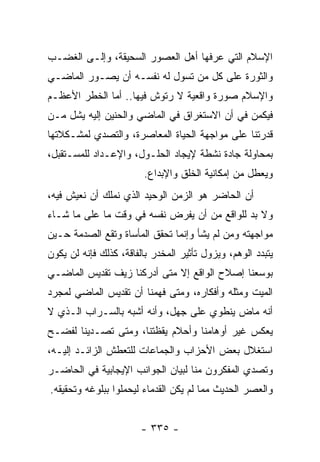 ‫ﺍﻹﺴﻼﻡ ﺍﻟﺘﻲ ﻋﺭﻓﻬﺎ ﺃﻫل ﺍﻟﻌﺼﻭﺭ ﺍﻟﺴﺤﻴﻘﺔ، ﻭﺇﻟـﻰ ﺍﻟﻐﻀـﺏ‬
‫ﻭﺍﻟﺜﻭﺭﺓ ﻋﻠﻰ ﻜل ﻤﻥ ﺘﺴﻭل ﻟﻪ ﻨﻔﺴـﻪ ﺃﻥ ﻴﺼـﻭﺭ ﺍﻟﻤﺎﻀـﻲ‬
‫ﻭﺍﻹﺴﻼﻡ ﺼﻭﺭﺓ ﻭﺍﻗﻌﻴﺔ ﻻ ﺭﺘﻭﺵ ﻓﻴﻬﺎ.. ﺃﻤﺎ ﺍﻟﺨﻁﺭ ﺍﻷﻋﻅـﻡ‬
‫ﻓﻴﻜﻤﻥ ﻓﻲ ﺃﻥ ﺍﻻﺴﺘﻐﺭﺍﻕ ﻓﻲ ﺍﻟﻤﺎﻀﻲ ﻭﺍﻟﺤﻨﻴﻥ ﺇﻟﻴﻪ ﻴﺸل ﻤـﻥ‬
‫ﻗﺩﺭﺘﻨﺎ ﻋﻠﻰ ﻤﻭﺍﺠﻬﺔ ﺍﻟﺤﻴﺎﺓ ﺍﻟﻤﻌﺎﺼﺭﺓ، ﻭﺍﻟﺘﺼﺩﻱ ﻟﻤﺸـﻜﻼﺘﻬﺎ‬
‫ﺒﻤﺤﺎﻭﻟﺔ ﺠﺎﺩﺓ ﻨﺸﻁﺔ ﻹﻴﺠﺎﺩ ﺍﻟﺤﻠـﻭل، ﻭﺍﻹﻋـﺩﺍﺩ ﻟﻠﻤﺴـﺘﻘﺒل،‬
                        ‫ﻭﻴﻌﻁل ﻤﻥ ﺇﻤﻜﺎﻨﻴﺔ ﺍﻟﺨﻠﻕ ﻭﺍﻹﺒﺩﺍﻉ.‬
‫ﺃﻥ ﺍﻟﺤﺎﻀﺭ ﻫﻭ ﺍﻟﺯﻤﻥ ﺍﻟﻭﺤﻴﺩ ﺍﻟﺫﻱ ﻨﻤﻠﻙ ﺃﻥ ﻨﻌﻴﺵ ﻓﻴﻪ،‬
‫ﻭﻻ ﺒﺩ ﻟﻠﻭﺍﻗﻊ ﻤﻥ ﺃﻥ ﻴﻔﺭﺽ ﻨﻔﺴﻪ ﻓﻲ ﻭﻗﺕ ﻤﺎ ﻋﻠﻰ ﻤﺎ ﺸـﺎﺀ‬
‫ﻤﻭﺍﺠﻬﺘﻪ ﻭﻤﻥ ﻟﻡ ﻴﺸﺄ ﻭﺇﻨﻤﺎ ﺘﺤﻘﻕ ﺍﻟﻤﺄﺴﺎﺓ ﻭﺘﻘﻊ ﺍﻟﺼﺩﻤﺔ ﺤـﻴﻥ‬
‫ﻴﺘﺒﺩﺩ ﺍﻟﻭﻫﻡ، ﻭﻴﺯﻭل ﺘﺄﺜﻴﺭ ﺍﻟﻤﺨﺩﺭ ﺒﺎﻟﻔﺎﻗﺔ، ﻜﺫﻟﻙ ﻓﺈﻨﻪ ﻟﻥ ﻴﻜﻭﻥ‬
‫ﺒﻭﺴﻌﻨﺎ ﺇﺼﻼﺡ ﺍﻟﻭﺍﻗﻊ ﺇﻻ ﻤﺘﻰ ﺃﺩﺭﻜﻨﺎ ﺯﻴﻑ ﺘﻘﺩﻴﺱ ﺍﻟﻤﺎﻀـﻲ‬
‫ﺍﻟﻤﻴﺕ ﻭﻤﺜﻠﻪ ﻭﺃﻓﻜﺎﺭﻩ، ﻭﻤﺘﻰ ﻓﻬﻤﻨﺎ ﺃﻥ ﺘﻘﺩﻴﺱ ﺍﻟﻤﺎﻀﻲ ﻟﻤﺠﺭﺩ‬
‫ﺃﻨﻪ ﻤﺎﺽ ﻴﻨﻁﻭﻱ ﻋﻠﻰ ﺠﻬل، ﻭﺃﻨﻪ ﺃﺸﺒﻪ ﺒﺎﻟﺴـﺭﺍﺏ ﺍﻟـﺫﻱ ﻻ‬
‫ﻴﻌﻜﺱ ﻏﻴﺭ ﺃﻭﻫﺎﻤﻨﺎ ﻭﺃﺤﻼﻡ ﻴﻘﻅﺘﻨﺎ، ﻭﻤﺘﻰ ﺘﺼـﺩﻴﻨﺎ ﻟﻔﻀـﺢ‬
‫ﺍﺴﺘﻐﻼل ﺒﻌﺽ ﺍﻷﺤﺯﺍﺏ ﻭﺍﻟﺠﻤﺎﻋﺎﺕ ﻟﻠﺘﻌﻁﺵ ﺍﻟﺯﺍﺌـﺩ ﺇﻟﻴـﻪ،‬
‫ﻭﺘﺼﺩﻱ ﺍﻟﻤﻔﻜﺭﻭﻥ ﻤﻨﺎ ﻟﺒﻴﺎﻥ ﺍﻟﺠﻭﺍﻨﺏ ﺍﻹﻴﺠﺎﺒﻴﺔ ﻓﻲ ﺍﻟﺤﺎﻀـﺭ‬
‫ﻭﺍﻟﻌﺼﺭ ﺍﻟﺤﺩﻴﺙ ﻤﻤﺎ ﻟﻡ ﻴﻜﻥ ﺍﻟﻘﺩﻤﺎﺀ ﻟﻴﺤﻤﻠﻭﺍ ﺒﺒﻠﻭﻏﻪ ﻭﺘﺤﻘﻴﻘﻪ.‬


                        ‫- ٥٣٣ -‬
 