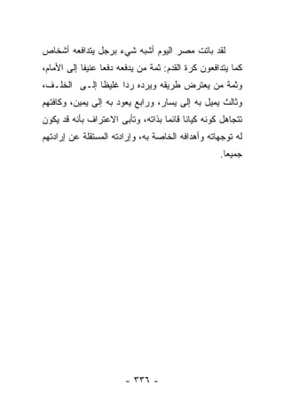 ‫ﻟﻘﺩ ﺒﺎﺘﺕ ﻤﺼﺭ ﺍﻟﻴﻭﻡ ﺃﺸﺒﻪ ﺸﻲﺀ ﺒﺭﺠل ﻴﺘﺩﺍﻓﻌﻪ ﺃﺸﺨﺎﺹ‬
‫ﻜﻤﺎ ﻴﺘﺩﺍﻓﻌﻭﻥ ﻜﺭﺓ ﺍﻟﻘﺩﻡ: ﺜﻤﺔ ﻤﻥ ﻴﺩﻓﻌﻪ ﺩﻓﻌﺎ ﻋﻨﻴﻔﺎ ﺇﻟﻰ ﺍﻷﻤﺎﻡ،‬
            ‫ﹰ‬     ‫‪‬‬
‫ﻭﺜﻤﺔ ﻤﻥ ﻴﻌﺘﺭﺽ ﻁﺭﻴﻘﻪ ﻭﻴﺭﺩﻩ ﺭﺩﺍ ﻏﻠﻴﻅﺎ ﺇﻟـﻰ ﺍﻟﺨﻠـﻑ،‬
              ‫ﹰ‬     ‫‪‬‬
‫ﻭﺜﺎﻟﺙ ﻴﻤﻴل ﺒﻪ ﺇﻟﻰ ﻴﺴﺎﺭ، ﻭﺭﺍﺒﻊ ﻴﻌﻭﺩ ﺒﻪ ﺇﻟﻰ ﻴﻤﻴﻥ، ﻭﻜﺎﻓﺘﻬﻡ‬
‫ﺘﺘﺠﺎﻫل ﻜﻭﻨﻪ ﻜﻴﺎﻨﺎ ﻗﺎﺌﻤﺎ ﺒﺫﺍﺘﻪ، ﻭﺘﺄﺒﻰ ﺍﻻﻋﺘﺭﺍﻑ ﺒﺄﻨﻪ ﻗﺩ ﻴﻜﻭﻥ‬
                                   ‫‪‬‬     ‫ﹰ‬
‫ﻟﻪ ﺘﻭﺠﻬﺎﺘﻪ ﻭﺃﻫﺩﺍﻓﻪ ﺍﻟﺨﺎﺼﺔ ﺒﻪ، ﻭﺇﺭﺍﺩﺘﻪ ﺍﻟﻤﺴﺘﻘﻠﺔ ﻋﻥ ﺇﺭﺍﺩﺘﻬﻡ‬
                                                   ‫ﺠﻤﻴﻌﺎ.‬
                                                     ‫‪‬‬




                        ‫- ٦٣٣ -‬
 