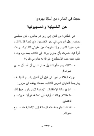 ‫ﺤﺩﻴﺙ ﻓﻲ ﺍﻟﻁﺎﺌﺭﺓ ﻤﻊ ﺃﺴﺘﺎﺫ ﻴﻬﻭﺩﻱ‬

          ‫ﻋﻥ ﺍﻟﺨﻤﻴﻨﻴﺔ ﻭﺍﻟﺼﻬﻴﻭﻨﻴﺔ‬
‫ﻓﻲ ﺍﻟﻁﺎﺌﺭﺓ ﻤﻥ ﻟﻨﺩﻥ ﺇﻟﻰ ﺭﻴﻭ ﺩﻭ ﺠﺎﻨﻴﺭﻭ، ﻜﺎﻥ ﻤﺠﻠﺴﻲ‬
‫ﺒﺠﺎﻨﺏ ﺭﺠل ﺃﻭﺭﻭﺒﻲ ﻓﻲ ﻨﺤﻭ ﺍﻟﺨﻤﺴﻴﻥ، ﺫﻱ ﻟﺤﻴﺔ ﻜﺜـﺔ ﻗـﺩ‬
‫ﻏﻠﺏ ﻋﻠﻴﻬﺎ ﺍﻟﺸﻴﺏ. ﻭﺇﺫﺍ ﺃﺨﺭﺠﺕ ﻤﻥ ﺤﻘﻴﺒﺘﻲ ﻜﺘﺎﺒﺎ ﻭﺸـﺭﻋﺕ‬
        ‫‪‬‬
‫ﺃﻗﺭﺃ ﻓﻴﻪ، ﺸﻌﺭﺕ ﺒﺄﻥ ﺠﺎﺭﻱ ﻴﺭﺩﺩ ﺇﻟﻰ ﺍﻟﻜﺘﺎﺏ ﺒﺼـﺭﻩ ﻭﻗـﺩ‬
        ‫ﻏﻠﺏ ﻋﻠﻴﻪ ﺤﺏ ﺍﻻﺴﺘﻁﻼﻉ. ﺜﻡ ﺇﺫﺍ ﺒﻪ ﻴﺒﺎﺩﺭﻨﻲ ﺒﻘﻭﻟﻪ:‬
‫- ﻜﺘﺎﺒﻙ ﻴﺒﺩﻭ ﻤﺄﻟﻭﻓﺎ ﻟﺩﻱ. ﻫـل ﻟـﻲ ﺃﻥ ﺃﺴـﺄل ﻋـﻥ‬
                      ‫ﱠ‬    ‫ﹰ‬
                                      ‫ﻋﻨﻭﺍﻨﻪ؟.‬
‫ﺃﺭﻴﺘﻪ ﺍﻟﻐﻼﻑ. ﻏﻴﺭ ﺃﻨﻲ ﻗﺒل ﺃﻥ ﺃﻨﻁﻕ ﺒﺎﺴـﻡ ﺍﻟﻤﺅﻟـﻑ‬
  ‫ﻭﺒﺘﺭﺠﻤﺔ ﻟﻠﻌﻨﻭﺍﻥ ﺍﻟﻌﺭﺒﻲ ﻟﻠﻜﺘﺎﺏ، ﺴﻤﻌﺘﻪ ﻴﻬﺘﻑ ﻓﻲ ﺴﺭﻭﺭ.‬
‫- ﺁﻩ! »ﺭﺴﺎﻟﺔ ﺍﻻﻋﺘﻘﺎﺩﺍﺕ ﺍﻷﻤﺎﻤﻴﺔ ﻻﺒﻥ ﺒﺎﺒﻭﻴـﻪ«! ﺫﺍﻙ‬
‫ﻤﺎ ﻅﻨﻨﺘﻪ. ﻭﺍﻟﺘﻔﺕ ﺃﺭﻗﺒﻪ ﻓﻲ ﺩﻫﺸﺔ، ﻓﺭﺃﻴﺘـﻪ ﻴﺒﺘﺴـﻡ‬
                                      ‫ﻟﺩﻫﺸﺘﻲ.‬
‫- ﻟﻘﺩ ﻗﻤﺕ ﺒﺘﺭﺠﻤﺔ ﻫﺫﻩ ﺍﻟﺭﺴﺎﻟﺔ ﺇﻟﻰ ﺍﻷﻟﻤﺎﻨﻴﺔ ﻤﻨﺫ ﺴـﺒﻊ‬
                                       ‫ﺴﻨﻭﺍﺕ.‬


                      ‫- ٧٣٣ -‬
 