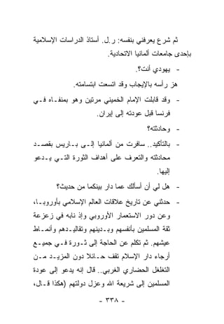 ‫ﺜﻡ ﺸﺭﻉ ﻴﻌﺭﻓﻨﻲ ﺒﻨﻔﺴﻪ: ﺭ.ل. ﺃﺴﺘﺎﺫ ﺍﻟﺩﺭﺍﺴﺎﺕ ﺍﻹﺴﻼﻤﻴﺔ‬
                          ‫ﺒﺈﺤﺩﻯ ﺠﺎﻤﻌﺎﺕ ﺃﻟﻤﺎﻨﻴﺎ ﺍﻻﺘﺤﺎﺩﻴﺔ.‬
                                    ‫- ﻴﻬﻭﺩﻱ ﺃﻨﺕ؟.‬
              ‫ﻫﺯ ﺭﺃﺴﻪ ﺒﺎﻹﻴﺠﺎﺏ ﻭﻗﺩ ﺍﺘﺴﻌﺕ ﺍﺒﺘﺴﺎﻤﺘﻪ.‬
‫- ﻭﻗﺩ ﻗﺎﺒﻠﺕ ﺍﻹﻤﺎﻡ ﺍﻟﺨﻤﻴﻨﻲ ﻤﺭﺘﻴﻥ ﻭﻫﻭ ﺒﻤﻨﻔـﺎﻩ ﻓـﻲ‬
                      ‫ﻓﺭﻨﺴﺎ ﻗﺒل ﻋﻭﺩﺘﻪ ﺇﻟﻰ ﺇﻴﺭﺍﻥ.‬
                                        ‫- ﻭﺤﺎﺩﺜﺘﻪ؟‬
‫- ﺒﺎﻟﺘﺄﻜﻴﺩ.. ﺴﺎﻓﺭﺕ ﻤﻥ ﺃﻟﻤﺎﻨﻴﺎ ﺇﻟـﻰ ﺒـﺎﺭﻴﺱ ﺒﻘﺼـﺩ‬
‫ﻤﺤﺎﺩﺜﺘﻪ ﻭﺍﻟﺘﻌﺭﻑ ﻋﻠﻰ ﺃﻫﺩﺍﻑ ﺍﻟﺜﻭﺭﺓ ﺍﻟﺘـﻲ ﻴـﺩﻋﻭ‬
                                           ‫ﺇﻟﻴﻬﺎ.‬
        ‫- ﻫل ﻟﻲ ﺃﻥ ﺃﺴﺄﻟﻙ ﻋﻤﺎ ﺩﺍﺭ ﺒﻴﻨﻜﻤﺎ ﻤﻥ ﺤﺩﻴﺙ؟‬
‫- ﺤﺩﺜﻨﻲ ﻋﻥ ﺘﺎﺭﻴﺦ ﻋﻼﻗﺎﺕ ﺍﻟﻌﺎﻟﻡ ﺍﻹﺴﻼﻤﻲ ﺒﺄﻭﺭﻭﺒـﺎ،‬
‫ﻭﻋﻥ ﺩﻭﺭ ﺍﻻﺴﺘﻌﻤﺎﺭ ﺍﻷﻭﺭﻭﺒﻲ ﻭﺇﺫ ﻨﺎﺒﻪ ﻓﻲ ﺯﻋﺯﻋﺔ‬
‫ﺜﻘﺔ ﺍﻟﻤﺴﻠﻤﻴﻥ ﺒﺄﻨﻔﺴﻬﻡ ﻭﺒـﺩﻴﻨﻬﻡ ﻭﺘﻘﺎﻟﻴـﺩﻫﻡ ﻭﺃﻨﻤـﺎﻁ‬
‫ﻋﻴﺸﻬﻡ. ﺜﻡ ﺘﻜﻠﻡ ﻋﻥ ﺍﻟﺤﺎﺠﺔ ﺇﻟﻰ ﺜـﻭﺭﺓ ﻓـﻲ ﺠﻤﻴـﻊ‬
‫ﺃﺭﺠﺎﺀ ﺩﺍﺭ ﺍﻹﺴﻼﻡ ﺘﻘﻑ ﺤـﺎﺌﻼ ﺩﻭﻥ ﺍﻟﻤﺯﻴـﺩ ﻤـﻥ‬
                ‫ﹰ‬
‫ﺍﻟﺘﻐﻠﻐل ﺍﻟﺤﻀﺎﺭﻱ ﺍﻟﻐﺭﺒﻲ.. ﻗﺎل ﺇﻨﻪ ﻴﺩﻋﻭ ﺇﻟﻰ ﻋﻭﺩﺓ‬
‫ﺍﻟﻤﺴﻠﻤﻴﻥ ﺇﻟﻰ ﺸﺭﻴﻌﺔ ﺍﷲ ﻭﻋﺯل ﺩﻭﻟﺘﻬﻡ )ﻫﻜﺫﺍ ﻗـﺎل،‬

                      ‫- ٨٣٣ -‬
 