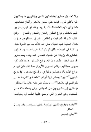 ‫ﻭﻻ ﺘﻌﺩ، ﺒل ﺼﺎﺭﻭﺍ ﻴﻀﺎﺤﻜﻭﻥ ﺍﻟﻨﺎﺱ ﻭﻴﺸﺘﺭﻭﻥ ﻤﺎ ﻴﺤﺘﺎﺠﻭﻥ‬
‫ﺇﻟﻴﻪ ﺒﺄﻏﻠﻰ ﺜﻤﻥ.. ﻗﻴﺎﺴﺎ ﻋﻠﻰ ﺃﺴﻌﺎﺭ ﺒﻼﺩﻫﻡ، ﻭﺃﺜﻤﺎﻥ ﺒﻀﺎﺌﻌﻬﻡ.‬
                                  ‫‪‬‬
‫ﻓﻠﻤﺎ ﺭﺃﻯ ﻤﻨﻬﻡ ﺍﻟﻌﺎﻤﺔ ﺫﻟﻙ ﺃﻨﺴﻭﺍ ﺒﻬﻡ، ﻭﺍﻁﻤﺄﻨﻭﺍ ﻟﻬﻡ، ﻭﺨﺭﺠﻭﺍ‬
‫ﺇﻟﻴﻬﻡ ﺒﺎﻟﻜﻌﻙ ﻭﺃﻨﻭﺍﻉ ﺍﻟﻔﻁﻴﺭ ﻭﺍﻟﺨﺒﺯ ﻭﺍﻟﺒﻴﺽ ﻭﺍﻟﺩﺠﺎﺝ... ﻭﻓﺘﺢ‬
‫ﻏﺎﻟﺏ ﺍﻟﺴﻭﻗﺔ ﺍﻟﺤﻭﺍﻨﻴﺕ ﻭﺍﻟﻤﻘﺎﻫﻲ.. ﺜﻡ ﺃﻥ ﻋﺴﺎﻜﺭﻫﻡ ﺼﺎﺭﺕ‬
‫ﺘﺩﺨل ﺍﻟﻤﺩﻴﻨﺔ ﺸﻴﺌﺎ ﻓﺸﻴﺌﺎ، ﺤﺘﻰ ﺍﻤـﺘﻸﺕ ﻤـﻨﻬﻡ ﺍﻟﻁﺭﻗـﺎﺕ،‬
                             ‫ً‬     ‫ً‬
‫ﻭﺴﻜﻨﻭﺍ ﻓﻲ ﺍﻟﺒﻴﻭﺕ، ﻭﻟﻜﻥ ﻟﻡ ﻴﺸﻭﺸﻭﺍ ﻋﻠﻰ ﺃﺤـﺩ، ﻭﻴﺄﺨـﺫﻭﻥ‬
‫ﺍﻟﻤﺸﺘﺭﻭﺍﺕ ﺒﺯﻴﺎﺩﺓ ﻋﻥ ﺜﻤﻨﻬﺎ، ﻓﻔﺠـﺭ ﺍﻟﺴـﻭﻗﺔ، ﻭﺼـﻐﺭﻭﺍ‬
‫ﺃﻗﺭﺍﺹ ﺍﻟﺨﺒﺯ ﻭﻁﺤﻨﻭﻩ ﺒﺘﺭﺍﺒﻪ، ﻭﻓﺘﺢ ﺍﻟﻨـﺎﺱ ﻋـﺩﺓ ﺩﻜـﺎﻜﻴﻥ‬
‫ﺒﺠﻭﺍﺭ ﻤﺴﺎﻜﻨﻬﻡ، ﻭﻓﺘﺢ ﻨﺼﺎﺭﻯ ﺍﻷﺭﻭﺍﻡ ﻋﺩﺓ ﺩﻜـﺎﻜﻴﻥ ﻟﺒﻴـﻊ‬
‫ﺃﻨﻭﺍﻉ ﺍﻷﺸﺭﺒﺔ، ﻭﺨﻤﺎﻤﻴﺭ ﻭﻗﻬﺎﻭﻱ، ﻭﻓـﺘﺢ ﺒﻌـﺽ ﺍﻹﻓـﺭﻨﺞ‬
‫ﺒﻴﻭﺘﺎ ﻴﺼﻨﻊ ﻓﻴﻬﺎ ﺃﻨﻭﺍﻉ ﺍﻷﻁﻌﻤﺔ ﻭﺍﻷﺸﺭﺒﺔ ﻋﻠـﻰ‬
                                     ‫ﹰ‬           ‫)24(‬
                                                        ‫ﺍﻟﺒﻠﺩﻴﻴﻥ‬
‫ﻁﺭﺍﺌﻘﻬﻡ ﻓﻲ ﺒﻼﺩﻫﻡ)34(... ﻭﻴﻌﻤل ﻋﻠﻰ ﺒﺎﺒﻪ ﻋﻼﻤـﺔ ﻟـﺫﻟﻙ..‬
‫ﻓﻴﺩﺨﻠﻭﻥ ﺇﻟﻰ ﻤﺎ ﻴﺭﻴﺩﻭﻥ ﻤﻥ ﺍﻟﻤﺠﺎﻟﺱ، ﻭﻓﻲ ﻭﺴﻁﻪ ﺩﻜﺔ ﻤـﻥ‬
‫ﺍﻟﺨﺸﺏ، ﻭﻫﻲ ﺍﻟﺨﻭﺍﻥ ﺍﻟﺘﻲ ﻴﻭﻀﻊ ﻋﻠﻴﻬﺎ ﺍﻟﻁﻌـﺎﻡ، ﻭﺤﻭﻟﻬـﺎ‬

                                                            ‫)24(‬
‫ﻴﻘﺼﺩ ﺒﺎﻹﻓﺭﻨﺞ ﺍﻟﺒﻠﺩﻴﻴﻥ ﻤﻥ ﻜﺎﻨﻭﺍ ﻤﻘﻴﻤﻴﻥ ﻤﻨﻬﻡ ﺒﻤﺼﺭ ﻭﻗﺕ ﻭﺼﻭل‬
                                                  ‫ﺍﻟﺤﻤﻠﺔ.‬
                                                            ‫)34(‬
                                           ‫ﻴﻌﻨﻲ ﺍﻟﻤﻁﺎﻋﻡ.‬

                         ‫- ٣٣ -‬
 