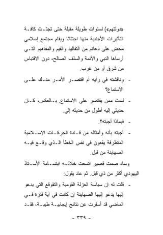 ‫»ﺩﻭﻟﺘﻬﻡ«( ﻟﺴﻨﻭﺍﺕ ﻁﻭﻴﻠﺔ ﻤﻘﺒﻠﺔ ﺤﺘﻰ ﺘﺠﺘـﺙ ﻜﺎﻓـﺔ‬
‫ﺍﻟﺘﺄﺜﻴﺭﺍﺕ ﺍﻷﺠﻨﺒﻴﺔ ﻤﻨﻬﺎ ﺍﺠﺘﺜﺎﺜﺎ ﻭﻴﻘﺎﻡ ﻤﺠﺘﻤﻊ ﺇﺴﻼﻤﻲ‬
                   ‫ﹰ‬
‫ﻤﺤﺽ ﻋﻠﻰ ﺩﻋﺎﺌﻡ ﻤﻥ ﺍﻟﺘﻘﺎﻟﻴﺩ ﻭﺍﻟﻘﻴﻡ ﻭﺍﻟﻤﻔﺎﻫﻴﻡ ﺍﻟﺘـﻲ‬
‫ﺃﺭﺴﺎﻫﺎ ﺍﻟﻨﺒﻲ ﻭﺍﻷﺌﻤﺔ ﻭﺍﻟﺴﻠﻑ ﺍﻟﺼﺎﻟﺢ، ﺩﻭﻥ ﺍﻻﻗﺘﺒﺎﺱ‬
                           ‫ﻤﻥ ﺸﺭﻕ ﺃﻭ ﻤﻥ ﻏﺭﺏ.‬
‫- ﻭﻨﺎﻗﺸﺘﻪ ﻓﻲ ﺭﺃﻴﻪ ﺃﻡ ﺍﻗﺘﺼـﺭ ﺍﻷﻤـﺭ ﻤﻨـﻙ ﻋﻠـﻰ‬
                                        ‫ﺍﻻﺴﺘﻤﺎﻉ؟‬
‫- ﻟﺴﺕ ﻤﻤﻥ ﻴﻘﺘﺼﺭ ﻋﻠﻰ ﺍﻻﺴﺘﻤﺎﻉ. ﺒـﺎﻟﻌﻜﺱ، ﻜـﺎﻥ‬
                  ‫ﺤﺩﻴﺜﻲ ﺇﻟﻴﻪ ﺃﻁﻭل ﻤﻥ ﺤﺩﻴﺜﻪ ﺇﻟﻲ.‬
                                    ‫- ﻓﺒﻤﺎﺫﺍ ﺃﺠﺒﺘﻪ؟.‬
‫- ﺃﺠﺒﺘﻪ ﺒﺄﻨﻪ ﻭﺃﻤﺜﺎﻟﻪ ﻤﻥ ﻗـﺎﺩﺓ ﺍﻟﺤﺭﻜـﺎﺕ ﺍﻹﺴـﻼﻤﻴﺔ‬
‫ﺍﻟﻤﺘﻁﺭﻓﺔ ﻴﻘﻌﻭﻥ ﻓﻲ ﻨﻔﺱ ﺍﻟﺨﻁﺄ ﺍﻟـﺫﻱ ﻭﻗـﻊ ﻓﻴـﻪ‬
                                ‫ﺍﻟﺼﻬﺎﻴﻨﺔ ﻤﻥ ﻗﺒل.‬
‫ﻭﺴﺎﺩ ﺼﻤﺕ ﻗﺼﻴﺭ ﺍﺘﺴﻌﺕ ﺨﻼﻟـﻪ ﺍﺒﺘﺴـﺎﻤﺔ ﺍﻷﺴـﺘﺎﺫ‬
                   ‫ﺍﻟﻴﻬﻭﺩﻱ ﺃﻜﺜﺭ ﻤﻥ ﺫﻱ ﻗﺒل. ﺜﻡ ﻋﺎﺩ ﻴﻘﻭل:‬
‫- ﻗﻠﺕ ﻟﻪ ﺇﻥ ﺴﻴﺎﺴﺔ ﺍﻟﻌﺯﻟﺔ ﺍﻟﻘﻭﻤﻴﺔ ﻭﺍﻟﺘﻘﻭﻗﻊ ﺍﻟﺘﻲ ﻴﺩﻋﻭ‬
‫ﺇﻟﻴﻬﺎ ﻴﺩﻋﻭ ﺇﻟﻴﻬﺎ ﺍﻟﺼﻬﺎﻴﻨﺔ ﺇﻥ ﻜﺎﻨﺕ ﻓﻲ ﺁﻴﺔ ﻓﺘﺭﺓ ﻓـﻲ‬
‫ﺍﻟﻤﺎﻀﻲ ﻗﺩ ﺃﺴﻔﺭﺕ ﻋﻥ ﻨﺘﺎﺌﺞ ﺇﻴﺠﺎﺒﻴـﺔ ﻁﻴﺒـﺔ، ﻓﻘـﺩ‬

                       ‫- ٩٣٣ -‬
 