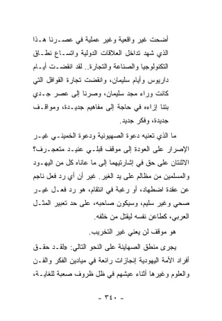 ‫ﺃﻀﺤﺕ ﻏﻴﺭ ﻭﺍﻗﻌﻴﺔ ﻭﻏﻴﺭ ﻋﻤﻠﻴﺔ ﻓﻲ ﻋﺼـﺭﻨﺎ ﻫـﺫﺍ‬
‫ﺍﻟﺫﻱ ﺸﻬﺩ ﺘﺩﺍﺨل ﺍﻟﻌﻼﻗﺎﺕ ﺍﻟﺩﻭﻟﻴﺔ ﻭﺍﺘﺴـﺎﻉ ﻨﻁـﺎﻕ‬
‫ﺍﻟﺘﻜﻨﻭﻟﻭﺠﻴﺎ ﻭﺍﻟﺼﻨﺎﻋﺔ ﻭﺍﻟﺘﺠﺎﺭﺓ.. ﻟﻘﺩ ﺍﻨﻘﻀـﺕ ﺃﻴـﺎﻡ‬
‫ﺩﺍﺭﻴﻭﺱ ﻭﺃﻴﺎﻡ ﺴﻠﻴﻤﺎﻥ، ﻭﺍﻨﻘﻀﺕ ﺘﺠﺎﺭﺓ ﺍﻟﻘﻭﺍﻓل ﺍﻟﺘﻲ‬
‫ﻜﺎﻨﺕ ﻭﺭﺍﺀ ﻤﺠﺩ ﺴﻠﻴﻤﺎﻥ، ﻭﺼﺭﻨﺎ ﺇﻟﻰ ﻋﺼﺭ ﺠـﺩﻱ‬
‫ﺒﺘﻨﺎ ﺇﺯﺍﺀﻩ ﻓﻲ ﺤﺎﺠﺔ ﺇﻟﻰ ﻤﻔﺎﻫﻴﻡ ﺠﺩﻴـﺩﺓ، ﻭﻤﻭﺍﻗـﻑ‬
                              ‫ﺠﺩﻴﺩﺓ، ﻭﻓﻜﺭ ﺠﺩﻴﺩ.‬
‫ﻤﺎ ﺍﻟﺫﻱ ﺘﻌﻨﻴﻪ ﺩﻋﻭﺓ ﺍﻟﺼﻬﻴﻭﻨﻴﺔ ﻭﺩﻋﻭﺓ ﺍﻟﺨﻤﻴﻨـﻲ ﻏﻴـﺭ‬
‫ﺍﻹﺼﺭﺍﺭ ﻋﻠﻰ ﺍﻟﻌﻭﺩﺓ ﺇﻟﻰ ﻤﻭﻗﻑ ﻗﺒﻠـﻲ ﻋﻨﻴـﺩ ﻤﺘﻌﺠـﺭﻑ؟‬
‫ﺍﻻﺜﻨﺘﺎﻥ ﻋﻠﻰ ﺤﻕ ﻓﻲ ﺇﺸﺎﺭﺘﻴﻬﻤﺎ ﺇﻟﻰ ﻤﺎ ﻋﺎﻨﺎﻩ ﻜل ﻤﻥ ﺍﻟﻴﻬـﻭﺩ‬
‫ﻭﺍﻟﻤﺴﻠﻤﻴﻥ ﻤﻥ ﻤﻅﺎﻟﻡ ﻋﻠﻰ ﻴﺩ ﺍﻟﻐﻴﺭ. ﻏﻴﺭ ﺃﻥ ﺃﻱ ﺭﺩ ﻓﻌل ﻨﺎﺠﻡ‬
‫ﻋﻥ ﻋﻘﺩﺓ ﺍﻀﻁﻬﺎﺩ، ﺃﻭ ﺭﻏﺒﺔ ﻓﻲ ﺍﻨﺘﻘﺎﻡ، ﻫﻭ ﺭﺩ ﻓﻌـل ﻏﻴـﺭ‬
‫ﺼﺤﻲ ﻭﻏﻴﺭ ﺴﻠﻴﻡ، ﻭﺴﻴﻜﻭﻥ ﺼﺎﺤﺒﻪ، ﻋﻠﻰ ﺤﺩ ﺘﻌﺒﻴﺭ ﺍﻟﻤﺜـل‬
                     ‫ﺍﻟﻌﺭﺒﻲ، ﻜﻁﺎﻋﻥ ﻨﻔﺴﻪ ﻟﻴﻘﺘل ﻤﻥ ﺨﻠﻔﻪ.‬
                   ‫ﻫﻭ ﻤﻭﻗﻑ ﻟﻥ ﻴﻌﻨﻲ ﻏﻴﺭ ﺍﻟﺘﺨﺭﻴﺏ.‬
‫ﻴﺠﺭﻯ ﻤﻨﻁﻕ ﺍﻟﺼﻬﺎﻴﻨﺔ ﻋﻠﻰ ﺍﻟﻨﺤﻭ ﺍﻟﺘﺎﻟﻲ: »ﻟﻘـﺩ ﺤﻘـﻕ‬
‫ﺃﻓﺭﺍﺩ ﺍﻷﻤﺔ ﺍﻟﻴﻬﻭﺩﻴﺔ ﺇﻨﺠﺎﺯﺍﺕ ﺭﺍﺌﻌﺔ ﻓﻲ ﻤﻴﺎﺩﻴﻥ ﺍﻟﻔﻜﺭ ﻭﺍﻟﻔـﻥ‬
‫ﻭﺍﻟﻌﻠﻭﻡ ﻭﻏﻴﺭﻫﺎ ﺃﺜﻨﺎﺀ ﻋﻴﺸﻬﻡ ﻓﻲ ﻅل ﻅﺭﻭﻑ ﺼﻌﺒﺔ ﻟﻠﻐﺎﻴـﺔ،‬

                       ‫- ٠٤٣ -‬
 