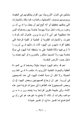 ‫ﻤﺸﺘﺘﻴﻥ ﻓﻲ ﺍﻟﺩﻭل ﺍﻷﻭﺭﻭﺒﻴﺔ، ﺒﻴﻥ ﺃﻗﻭﺍﻡ ﻴﺨﺎﻟﻔﻭﻨﻬﻡ ﻓﻲ ﺍﻟﻌﻘﻴﺩﺓ،‬
‫ﻭﻴﺴﻭﻤﻭﻨﻬﻡ ﺼﻨﻭﻑ ﺍﻻﻀﻁﻬﺎﺩ ﻭﺍﻟﻌﺫﺍﺏ، ﻓﻤﺎ ﺒﺎﻟﻙ ﺒﺎﻹﻨﺠﺎﺯﺍﺕ‬
‫ﺍﻟﺘﻲ ﻴﻤﻜﻨﻬﻡ ﺘﺤﻘﻴﻘﻬﺎ ﻟﻭ ﺃﻨﻪ ﺃﺘﻴﺢ ﻟﻬﻡ ﺃﻥ ﻴﻌﻴﺸـﻭﺍ ﻓـﻲ ﺃﻤـﻥ‬
‫ﻭﻫﺩﻭﺀ ﻭﺭﺨﺎﺀ ﺩﺍﺨل ﺩﻭﻟﺔ ﻴﻬﻭﺩﻴﺔ ﺨﺎﺼﺔ ﺒﻬﻡ ﻭﺤﺩﻫﻡ؟« ﺃﻟﻴﺱ‬
‫ﻫﺫﺍ ﻤﻨﻁﻘﻬﻡ؟ ﻏﻴﺭ ﺃﻨﻲ ﻻ ﺃﺭﻯ ﻤﺎ ﻴﺭﻭﻥ. ﻓﺄﺤﻭﺍل ﺍﻟﻌـﺎﻟﻡ ﻗـﺩ‬
‫ﺘﻐﻴﺭﺕ. ﻭﺍﻹﻨﺠﺎﺯﺍﺕ ﺍﻟﻔﻜﺭﻴﺔ ﺃﻭ ﺍﻟﻌﻠﻤﻴﺔ ﺃﻭ ﺍﻟﻔﻨﻴﺔ ﺍﻟﺭﺍﺌﻌﺔ ﺍﻟﺘﻲ‬
‫ﺤﻘﻘﻬﺎ ﺃﻓﺭﺍﺩ ﻨﺎﺒﻬﻭﻥ ﻤﻥ ﺍﻟﻴﻬﻭﺩ ﺃﺜﻨﺎﺀ ﺸـﺘﺎﺘﻬﻡ ﻓـﻲ ﺃﻭﺭﻭﺒـﺎ‬
‫ﻻ ﺃﺭﻯ ﻓﻴﻬﺎ ﺩﻻﻟﺔ ﻗﺎﻁﻌﺔ ﻋﻠﻰ ﻤﺎ ﺴﺘﺤﻘﻘﻪ ﺃﻤﺔ ﺍﻟﻴﻬﻭﺩ ﻓﻲ ﺩﻭﻟﺔ‬
‫ﺨﺎﺼﺔ ﺒﻬﻡ، ﻭﻻ ﺃﺤﺴﺒﻬﺎ ﺴﺘﺘﻜﺭﺭ ﺒﺎﻟﻀﺭﻭﺭﺓ ﻟﻭ ﺃﻨﻬﻡ ﺘﺠﻤﻌـﻭﺍ‬
                              ‫ﺩﺍﺨل ﺤﺩﻭﺩ ﺍﻷﺭﺽ ﺍﻟﻤﻘﺩﺴﺔ.‬
‫ﻨﻌﻡ ﻗﺩ ﺴﺎﻫﻡ ﺍﻟﻴﻬﻭﺩ ﺇﺴﻬﺎﻤﺎ ﺠﻠﻴﻼ ﻭﻀﺨﻤﺎ ﻓـﻲ ﺍﻟﺤﻴـﺎﺓ‬
             ‫‪‬‬    ‫ﹰ‬     ‫‪‬‬
‫ﺍﻟﻌﻘﻠﻴﺔ ﻭﺍﻟﺒﺤﻭﺙ ﺍﻟﻌﻠﻤﻴﺔ ﺍﻷﻭﺭﻭﺒﻴـﺔ، ﺨﺎﺼـﺔ ﻓـﻲ ﺍﻟﻌﻠـﻭﻡ‬
‫ﺍﻟﺤﺩﻴﺜﺔ. ﻭﻻ ﺃﻨﻜﺭ ﺃﻥ ﻨﺴﺒﺔ ﺍﻟﻌﻠﻤﺎﺀ ﺍﻟﻴﻬﻭﺩ ﺇﻟﻰ ﻋﺩﺩ ﺍﻟﻤﺴﻴﺤﻴﻴﻥ‬
‫ﻓﻲ ﺃﻭﺭﻭﺒﺎ. ﻏﻴﺭ ﺃﻥ ﺇﺭﺠﺎﻉ ﺍﻟﺼﻬﻴﻭﻨﻴﻴﻥ ﻭﺒﻌﺽ ﺍﻟﻴﻬﻭﺩ )ﺒـل‬
‫ﻭﺒﻌﺽ ﺍﻟﻤﺴﻴﺤﻴﻴﻥ( ﻫﺫﻩ ﺍﻟﻅﺎﻫﺭﺓ ﺇﻟﻰ ﻤﻤﻴﺯﺍﺕ ﻓﺭﻴﺩﺓ ﺘﻤﻴﺯ ﻫﺫﻩ‬
‫ﺍﻷﻤﺔ، ﻭﺇﻟﻰ ﻁﺒﻴﻌﺔ ﺘﻜﻭﻴﻥ ﺃﻓﺭﺍﺩﻫﺎ ﻭﻤﺎ ﻴﺘﻤﺘﻌـﻭﻥ ﺒـﻪ ﻤـﻥ‬
‫ﻤﻭﺍﻫﺏ ﻭﻗﺩﺭﺍﺕ ﺃﻭ ﺫﻜﺎﺀ ﻻ ﻴﺘﻤﺘﻊ ﺒﻪ ﻏﻴﺭﻫﻡ، ﻫﻭ ﻓﻲ ﺭﺃﻴـﻲ‬
               ‫ﺍﻟﻤﺘﻭﺍﻀﻊ ﺇﻤﺎ ﺘﻔﺴﻴﺭ ﺴﺎﺫﺝ، ﺃﻭ ﺘﻔﺴﻴﺭ ﺨﺒﻴﺙ!.‬


                        ‫- ١٤٣ -‬
 