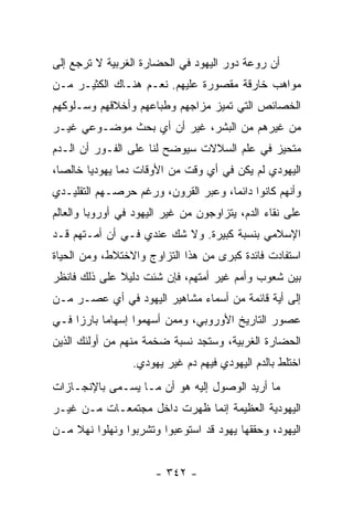 ‫ﺃﻥ ﺭﻭﻋﺔ ﺩﻭﺭ ﺍﻟﻴﻬﻭﺩ ﻓﻲ ﺍﻟﺤﻀﺎﺭﺓ ﺍﻟﻐﺭﺒﻴﺔ ﻻ ﺘﺭﺠﻊ ﺇﻟﻰ‬
‫ﻤﻭﺍﻫﺏ ﺨﺎﺭﻗﺔ ﻤﻘﺼﻭﺭﺓ ﻋﻠﻴﻬﻡ. ﻨﻌـﻡ ﻫﻨـﺎﻙ ﺍﻟﻜﺜﻴـﺭ ﻤـﻥ‬
‫ﺍﻟﺨﺼﺎﺌﺹ ﺍﻟﺘﻲ ﺘﻤﻴﺯ ﻤﺯﺍﺠﻬﻡ ﻭﻁﺒﺎﻋﻬﻡ ﻭﺃﺨﻼﻗﻬﻡ ﻭﺴـﻠﻭﻜﻬﻡ‬
‫ﻤﻥ ﻏﻴﺭﻫﻡ ﻤﻥ ﺍﻟﺒﺸﺭ، ﻏﻴﺭ ﺃﻥ ﺃﻱ ﺒﺤﺙ ﻤﻭﻀـﻭﻋﻲ ﻏﻴـﺭ‬
‫ﻤﺘﺤﻴﺯ ﻓﻲ ﻋﻠﻡ ﺍﻟﺴﻼﻻﺕ ﺴﻴﻭﻀﺢ ﻟﻨﺎ ﻋﻠﻰ ﺍﻟﻔـﻭﺭ ﺃﻥ ﺍﻟـﺩﻡ‬
‫ﺍﻟﻴﻬﻭﺩﻱ ﻟﻡ ﻴﻜﻥ ﻓﻲ ﺃﻱ ﻭﻗﺕ ﻤﻥ ﺍﻷﻭﻗﺎﺕ ﺩﻤﺎ ﻴﻬﻭﺩﻴﺎ ﺨﺎﻟﺼﺎ،‬
  ‫‪‬‬     ‫‪‬‬      ‫‪‬‬
‫ﻭﺃﻨﻬﻡ ﻜﺎﻨﻭﺍ ﺩﺍﺌﻤﺎ، ﻭﻋﺒﺭ ﺍﻟﻘﺭﻭﻥ، ﻭﺭﻏﻡ ﺤﺭﺼـﻬﻡ ﺍﻟﺘﻘﻠﻴـﺩﻱ‬
                                     ‫‪‬‬
‫ﻋﻠﻰ ﻨﻘﺎﺀ ﺍﻟﺩﻡ، ﻴﺘﺯﺍﻭﺠﻭﻥ ﻤﻥ ﻏﻴﺭ ﺍﻟﻴﻬﻭﺩ ﻓﻲ ﺃﻭﺭﻭﺒﺎ ﻭﺍﻟﻌﺎﻟﻡ‬
‫ﺍﻹﺴﻼﻤﻲ ﺒﻨﺴﺒﺔ ﻜﺒﻴﺭﺓ. ﻭﻻ ﺸﻙ ﻋﻨﺩﻱ ﻓـﻲ ﺃﻥ ﺃﻤـﺘﻬﻡ ﻗـﺩ‬
‫ﺍﺴﺘﻔﺎﺩﺕ ﻓﺎﺌﺩﺓ ﻜﺒﺭﻯ ﻤﻥ ﻫﺫﺍ ﺍﻟﺘﺯﺍﻭﺝ ﻭﺍﻻﺨﺘﻼﻁ، ﻭﻤﻥ ﺍﻟﺤﻴﺎﺓ‬
‫ﺒﻴﻥ ﺸﻌﻭﺏ ﻭﺃﻤﻡ ﻏﻴﺭ ﺃﻤﺘﻬﻡ، ﻓﺈﻥ ﺸﺌﺕ ﺩﻟﻴﻼ ﻋﻠﻰ ﺫﻟﻙ ﻓﺎﻨﻅﺭ‬
              ‫ﹰ‬
‫ﺇﻟﻰ ﺃﻴﺔ ﻗﺎﺌﻤﺔ ﻤﻥ ﺃﺴﻤﺎﺀ ﻤﺸﺎﻫﻴﺭ ﺍﻟﻴﻬﻭﺩ ﻓﻲ ﺃﻱ ﻋﺼـﺭ ﻤـﻥ‬
‫ﻋﺼﻭﺭ ﺍﻟﺘﺎﺭﻴﺦ ﺍﻷﻭﺭﻭﺒﻲ، ﻭﻤﻤﻥ ﺃﺴﻬﻤﻭﺍ ﺇﺴﻬﺎﻤﺎ ﺒﺎﺭﺯﺍ ﻓـﻲ‬
     ‫‪‬‬     ‫‪‬‬
‫ﺍﻟﺤﻀﺎﺭﺓ ﺍﻟﻐﺭﺒﻴﺔ، ﻭﺴﺘﺠﺩ ﻨﺴﺒﺔ ﻀﺨﻤﺔ ﻤﻨﻬﻡ ﻤﻥ ﺃﻭﻟﺌﻙ ﺍﻟﺫﻴﻥ‬
                 ‫ﺍﺨﺘﻠﻁ ﺒﺎﻟﺩﻡ ﺍﻟﻴﻬﻭﺩﻱ ﻓﻴﻬﻡ ﺩﻡ ﻏﻴﺭ ﻴﻬﻭﺩﻱ.‬
‫ﻤﺎ ﺃﺭﻴﺩ ﺍﻟﻭﺼﻭل ﺇﻟﻴﻪ ﻫﻭ ﺃﻥ ﻤـﺎ ﻴﺴـﻤﻰ ﺒﺎﻹﻨﺠـﺎﺯﺍﺕ‬
‫ﺍﻟﻴﻬﻭﺩﻴﺔ ﺍﻟﻌﻅﻴﻤﺔ ﺇﻨﻤﺎ ﻅﻬﺭﺕ ﺩﺍﺨل ﻤﺠﺘﻤﻌـﺎﺕ ﻤـﻥ ﻏﻴـﺭ‬
‫ﺍﻟﻴﻬﻭﺩ، ﻭﺤﻘﻘﻬﺎ ﻴﻬﻭﺩ ﻗﺩ ﺍﺴﺘﻭﻋﺒﻭﺍ ﻭﺘﺸﺭﺒﻭﺍ ﻭﻨﻬﻠﻭﺍ ﻨﻬﻼ ﻤـﻥ‬
    ‫ﹰ‬


                      ‫- ٢٤٣ -‬
 