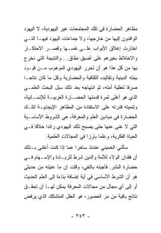 ‫ﻤﻅﺎﻫﺭ ﺍﻟﺤﻀﺎﺭﺓ ﻓﻲ ﺘﻠﻙ ﺍﻟﻤﺠﺘﻤﻌﺎﺕ ﻏﻴﺭ ﺍﻟﻴﻬﻭﺩﻴﺔ، ﻻ ﺍﻟﻴﻬﻭﺩ‬
‫ﺍﻟﻭﺍﻓﺩﻭﻥ ﺇﻟﻴﻬﺎ ﻤﻥ ﺨﺎﺭﺠﻬﺎ، ﻭﻻ ﺠﻤﺎﻋﺎﺕ ﺍﻟﻴﻬﻭﺩ ﻓﻴﻬـﺎ ﺍﻟﺘـﻲ‬
‫ﺍﺨﺘﺎﺭﺕ ﺇﻏﻼﻕ ﺍﻷﺒﻭﺍﺏ ﻋﻠـﻰ ﻨﻔﺴـﻬﺎ ﻭﻗﺼـﺭ ﺍﻻﺤﺘﻜـﺎﺭ‬
‫ﻭﺍﻻﺨﺘﻼﻁ ﺒﻐﻴﺭﻫﻡ ﻋﻠﻰ ﺃﻀﻴﻕ ﻨﻁﺎﻕ... ﻭﺍﻟﻨﺘﻴﺠﺔ ﺍﻟﺘﻲ ﻨﺨﺭﺝ‬
‫ﺒﻬﺎ ﻤﻥ ﻜل ﻫﺫﺍ ﻫﻭ ﺃﻥ ﺘﺤﺭﺭ ﺍﻟﻴﻬﻭﺩﻱ ﺍﻟﻤﻭﻫﻭﺏ ﻤـﻥ ﻗﻴـﻭﺩ‬
‫ﺒﻴﺌﺘﻪ ﺍﻟﺩﻴﻨﻴﺔ ﻭﺘﻘﺎﻟﻴﺩﻩ ﺍﻟﺜﻘﺎﻓﻴﺔ ﻭﺍﻟﺤﻀﺎﺭﻴﺔ ﻭﻜل ﻤﺎ ﻜﺎﻥ ﻨﺘﺎ ‪‬ـﺎ‬
  ‫ﺠ‬
‫ﺼﺭﻓﺎ ﻟﻌﻘﻠﻴﺔ ﺃﻤﺘﻪ، ﺜﻡ ﺍﻨﺘﻬﺎﺠﻪ ﺒﻌﺩ ﺫﻟﻙ ﺴﺒل ﺍﻟﺒﺤﺙ ﺍﻟﻌﻠﻤـﻲ‬
                                                   ‫ﹰ‬
‫ﺍﻟﺫﻱ ﻫﻭ ﺃﻏﻠﻰ ﺜﻤﺭﺓ ﻗﺩﻤﺘﻬﺎ ﺍﻟﺤﻀـﺎﺭﺓ ﺍﻟﻐﺭﺒﻴـﺔ ﻟﻺﻨﺴـﺎﻨﻴﺔ،‬
‫ﻭﺘﻨﻤﻴﺘﻪ ﻗﺩﺭﺘﻪ ﻋﻠﻰ ﺍﻻﺴﺘﻔﺎﺩﺓ ﻤﻥ ﺍﻟﻤﻅﺎﻫﺭ ﺍﻹﻴﺠﺎﺒﻴـﺔ ﻟﺘﻠـﻙ‬
‫ﺍﻟﺤﻀﺎﺭﺓ ﻓﻲ ﻤﻴﺎﺩﻴﻥ ﺍﻟﻌﻠﻡ ﻭﺍﻟﻤﻌﺭﻓﺔ، ﻫﻲ ﺍﻟﺸﺭﻭﻁ ﺍﻷﺴﺎﺴـﻴﺔ‬
‫ﺍﻟﺘﻲ ﻻ ﻏﻨﻰ ﻋﻨﻬﺎ ﺤﺘﻰ ﻴﺼﺒﺢ ﺫﻟﻙ ﺍﻟﻴﻬﻭﺩﻱ ﺭﺍﺌﺩﺍ ﺨﻼﻗﺎ ﻓـﻲ‬
     ‫ﹰ‬    ‫‪‬‬
           ‫ﺍﻟﺤﻴﺎﺓ ﺍﻟﻔﻜﺭﻴﺔ، ﻭﻋﻠﻤﺎ ﺒﺎﺭﺯﺍ ﻓﻲ ﺍﻟﻤﺠﺎﻻﺕ ﺍﻟﻌﻠﻤﻴﺔ.‬
                                ‫‪‬‬     ‫‪‬‬
‫ﺴﺄﻟﻨﻲ ﺍﻟﺨﻤﻴﻨﻲ ﻋﻨﺩﺌﺫ ﺴﺎﺨﺭﺍ ﻋﻤﺎ ﺇﺫﺍ ﻜﻨﺕ ﺃﻋﻠﻨﻲ ﺒـﺫﻟﻙ‬
                         ‫‪‬‬
‫ﺃﻥ ﻓﻘﺩﺍﻥ ﺍﻟﻭﻻﺀ ﻟﻸﻤﺔ ﻭﺍﻟﺩﻴﻥ ﺸﺭﻁ ﻟﻠﺭﻴـﺎﺩﺓ ﻭﺍﻹﺴـﻬﺎﻡ ﻓـﻲ‬
‫ﺤﻀﺎﺭﺓ ﺍﻟﺒﺸﺭ. ﻓﺄﺠﺒﺘﻪ ﺒﺎﻟﻨﻔﻲ، ﻭﻗﻠﺕ ﺇﻥ ﻤﺎ ﻋﻨﻴﺘﻪ ﻤﻥ ﺤﺩﻴﺜﻲ‬
‫ﻫﻭ ﺃﻥ ﺍﻟﺸﺭﻁ ﺍﻷﺴﺎﺴﻲ ﻓﻲ ﺃﻴﺔ ﺇﻀﺎﻓﺔ ﺒﻨﺎﺀﺓ ﺇﻟﻰ ﺍﻟﻌﻠﻡ ﺍﻟﺤﺩﻴﺙ‬
‫ﺃﻭ ﺇﻟﻰ ﺃﻱ ﻤﺠﺎل ﻤﻥ ﻤﺠﺎﻻﺕ ﺍﻟﻤﻌﺭﻓﺔ ﻴﻤﻜﻥ ﻟﻬـﺎ ﺃﻥ ﺘﺤﻘـﻕ‬
‫ﻨﺘﺎﺌﺞ ﺒﺎﻗﻴﺔ ﻤﻥ ﻤﺭ ﺍﻟﻌﺼﻭﺭ، ﻫﻭ ﺍﻟﻌﻘل ﺍﻟﻤﺘﺸﻜﻙ ﺍﻟﺫﻱ ﻴﺭﻓﺽ‬


                        ‫- ٣٤٣ -‬
 