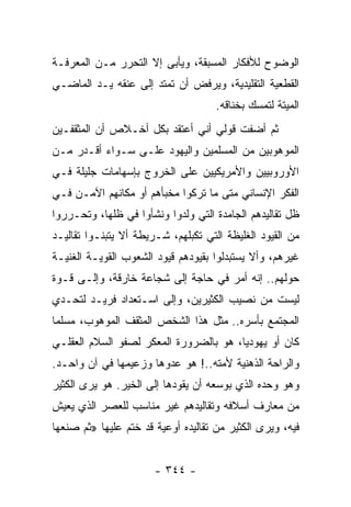 ‫ﺍﻟﻭﻀﻭﺡ ﻟﻸﻓﻜﺎﺭ ﺍﻟﻤﺴﺒﻘﺔ، ﻭﻴﺄﺒﻰ ﺇﻻ ﺍﻟﺘﺤﺭﺭ ﻤـﻥ ﺍﻟﻤﻌﺭﻓـﺔ‬
‫ﺍﻟﻘﻁﻌﻴﺔ ﺍﻟﺘﻘﻠﻴﺩﻴﺔ، ﻭﻴﺭﻓﺽ ﺃﻥ ﺘﻤﺘﺩ ﺇﻟﻰ ﻋﻨﻘﻪ ﻴـﺩ ﺍﻟﻤﺎﻀـﻲ‬
                                     ‫ﺍﻟﻤﻴﺘﺔ ﻟﺘﻤﺴﻙ ﺒﺨﻨﺎﻗﻪ.‬
‫ﺜﻡ ﺃﻀﻔﺕ ﻗﻭﻟﻲ ﺃﻨﻲ ﺃﻋﺘﻘﺩ ﺒﻜل ﺃﺨـﻼﺹ ﺃﻥ ﺍﻟﻤﺜﻘﻔـﻴﻥ‬
‫ﺍﻟﻤﻭﻫﻭﺒﻴﻥ ﻤﻥ ﺍﻟﻤﺴﻠﻤﻴﻥ ﻭﺍﻟﻴﻬﻭﺩ ﻋﻠـﻰ ﺴـﻭﺍﺀ ﺃﻗـﺩﺭ ﻤـﻥ‬
‫ﺍﻷﻭﺭﻭﺒﻴﻴﻥ ﻭﺍﻷﻤﺭﻴﻜﻴﻴﻥ ﻋﻠﻰ ﺍﻟﺨﺭﻭﺝ ﺒﺈﺴﻬﺎﻤﺎﺕ ﺠﻠﻴﻠﺔ ﻓـﻲ‬
‫ﺍﻟﻔﻜﺭ ﺍﻹﻨﺴﺎﻨﻲ ﻤﺘﻰ ﻤﺎ ﺘﺭﻜﻭﺍ ﻤﺨﺒﺄﻫﻡ ﺃﻭ ﻤﻜﺎﻨﻬﻡ ﺍﻵﻤـﻥ ﻓـﻲ‬
‫ﻅل ﺘﻘﺎﻟﻴﺩﻫﻡ ﺍﻟﺠﺎﻤﺩﺓ ﺍﻟﺘﻲ ﻭﻟﺩﻭﺍ ﻭﻨﺸﺄﻭﺍ ﻓﻲ ﻅﻠﻬﺎ، ﻭﺘﺤـﺭﺭﻭﺍ‬
‫ﻤﻥ ﺍﻟﻘﻴﻭﺩ ﺍﻟﻐﻠﻴﻅﺔ ﺍﻟﺘﻲ ﺘﻜﺒﻠﻬﻡ، ﺸـﺭﻴﻁﺔ ﺃﻻ ﻴﺘﺒﻨـﻭﺍ ﺘﻘﺎﻟﻴـﺩ‬
‫ﻏﻴﺭﻫﻡ، ﻭﺃﻻ ﻴﺴﺘﺒﺩﻟﻭﺍ ﺒﻘﻴﻭﺩﻫﻡ ﻗﻴﻭﺩ ﺍﻟﺸﻌﻭﺏ ﺍﻟﻘﻭﻴـﺔ ﺍﻟﻐﻨﻴـﺔ‬
‫ﺤﻭﻟﻬﻡ.. ﺇﻨﻪ ﺃﻤﺭ ﻓﻲ ﺤﺎﺠﺔ ﺇﻟﻰ ﺸﺠﺎﻋﺔ ﺨﺎﺭﻗﺔ، ﻭﺇﻟـﻰ ﻗـﻭﺓ‬
‫ﻟﻴﺴﺕ ﻤﻥ ﻨﺼﻴﺏ ﺍﻟﻜﺜﻴﺭﻴﻥ، ﻭﺇﻟﻰ ﺍﺴـﺘﻌﺩﺍﺩ ﻓﺭﻴـﺩ ﻟﺘﺤـﺩﻱ‬
‫ﺍﻟﻤﺠﺘﻤﻊ ﺒﺄﺴﺭﻩ.. ﻤﺜل ﻫﺫﺍ ﺍﻟﺸﺨﺹ ﺍﻟﻤﺜﻘﻑ ﺍﻟﻤﻭﻫﻭﺏ، ﻤﺴﻠﻤﺎ‬
 ‫‪‬‬
‫ﻜﺎﻥ ﺃﻭ ﻴﻬﻭﺩﻴﺎ، ﻫﻭ ﺒﺎﻟﻀﺭﻭﺭﺓ ﺍﻟﻤﻌﻜﺭ ﻟﺼﻔﻭ ﺍﻟﺴﻼﻡ ﺍﻟﻌﻘﻠـﻲ‬
                                        ‫‪‬‬
‫ﻭﺍﻟﺭﺍﺤﺔ ﺍﻟﺫﻫﻨﻴﺔ ﻷﻤﺘﻪ..! ﻫﻭ ﻋﺩﻭﻫﺎ ﻭﺯﻋﻴﻤﻬﺎ ﻓﻲ ﺁﻥ ﻭﺍﺤـﺩ.‬
‫ﻭﻫﻭ ﻭﺤﺩﻩ ﺍﻟﺫﻱ ﺒﻭﺴﻌﻪ ﺃﻥ ﻴﻘﻭﺩﻫﺎ ﺇﻟﻰ ﺍﻟﺨﻴﺭ. ﻫﻭ ﻴﺭﻯ ﺍﻟﻜﺜﻴﺭ‬
‫ﻤﻥ ﻤﻌﺎﺭﻑ ﺃﺴﻼﻓﻪ ﻭﺘﻘﺎﻟﻴﺩﻫﻡ ﻏﻴﺭ ﻤﻨﺎﺴﺏ ﻟﻠﻌﺼﺭ ﺍﻟﺫﻱ ﻴﻌﻴﺵ‬
‫ﻓﻴﻪ، ﻭﻴﺭﻯ ﺍﻟﻜﺜﻴﺭ ﻤﻥ ﺘﻘﺎﻟﻴﺩﻩ ﺃﻭﻋﻴﺔ ﻗﺩ ﺨﺘﻡ ﻋﻠﻴﻬﺎ »ﺜﻡ ﺼﻨﻌﻬﺎ‬


                       ‫- ٤٤٣ -‬
 