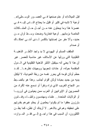 ‫ﻗﺒل ﺍﻟﻤﻴﻼﺩ!« ﺃﻭ »ﺘﻡ ﺼﻨﻌﻬﺎ ﻓـﻲ ﺍﻟﻌﺼـﻭﺭ ﺍﻟﻭﺴـﻁﻰ!«..‬
‫ﺃﻭﻋﻴﺔ ﻻ ﺘﺸﺒﻪ ﻓﻲ ﻜﺜﻴﺭ ﺃﻭ ﻗﻠﻴل ﻤﺎ ﻴﺤﺘﺎﺝ ﺍﻟﻨـﺎﺱ ﺇﻟﻴـﻪ ﻓـﻲ‬
‫ﻋﺼﺭﻨﺎ ﻫﺫﺍ ﻭﻤﺎ ﻴﺒﺤﺜﻭﻥ ﻋﻨﻪ ﻤـﻥ ﺃﺠـل ﺤـل ﺍﻟﻤﺸـﻜﻼﺕ‬
‫ﺍﻟﺨﺎﺼﺔ ﺒﺯﻤﺎﻨﻬﻡ.. ﺃﻭﻋﻴﺔ ﻓﺨﺎﺭﻴﺔ ﻭﻀﻌﺕ ﻭﺴـﻁ ﺃﻭﺍﻥ ﻤـﻥ‬
‫ﺤﺩﻴﺩ، ﻭﺃﻻ ﻤﻔﺭ ﻤﻥ ﺇﺼﺎﺒﺘﻬﺎ ﺒﺎﻟﻜﺴﺭ ﻟـﺩﻯ ﺃﺩﻨـﻰ ﺍﺤﺘﻜـﺎﻙ‬
                                                ‫ﺃﻭ ﺼﺩﺍﻡ.‬
‫ﺍﻟﻤﺜﻘﻑ ﺍﻟﻤﺴﻠﻡ ﺃﻭ ﺍﻟﻴﻬﻭﺩﻱ ﻻ ﺒﺩ ﻭﺍﺠﺩ ﺍﻷﻁـﺭ ﺍﻟﺫﻫﻨﻴـﺔ‬
‫ﺍﻟﺘﻘﻠﻴﺩﻴﺔ ﺍﻟﺘﻲ ﻭﺭﺜﻬﺎ ﻋﻥ ﺍﻷﺴﻼﻑ ﻏﻴﺭ ﻤﻨﺎﺴﺒﺔ ﻟﻠﻌﺼﺭ. ﻏﻴﺭ‬
‫ﺃﻥ ﻫﺫﺍ ﻻ ﻴﻌﻨﻲ ﺃﻨﻪ ﺴﻴﺘﻘﺒل ﺍﻷﻁﺭ ﺍﻟﺫﻫﻨﻴﺔ ﺍﻟﺘﻘﻠﻴﺩﻴﺔ ﻓﻲ ﺍﻟـﺩﻭل‬
‫ﺍﻟﻤﺘﻘﺩﻤﺔ ﺤﻭﻟﻪ، ﺃﻭ ﻋﺎﺩﺍﺕ ﺸﻌﻭﺒﻬﺎ ﻭﻭﺠﻬﺎﺕ ﻨﻅﺭﻫـﺎ.. ﻟﻘـﺩ‬
‫ﺤﻁﻡ ﺃﻭﺜﺎﻥ ﻗﻭﻤﻪ ﻜﻲ ﻴﺤﺭﺭ ﻨﻔﺴﻪ ﻤﻥ ﺭﺒﻘﺔ ﺍﻟﻌﺒﻭﺩﻴﺔ، ﻻ ﻟﻴﻜﺒل‬
‫ﻴﺩﻴﻪ ﻤﻥ ﺠﺩﻴﺩ ﺒﻌﺒﺎﺩﺓ ﺃﻭﺜﺎﻥ ﺃﻗﻭﺍﻡ ﺃﺠﺎﻨﺏ. ﻭﻫﺫﺍ ﻫﻭ ﺒﺎﻟﻀـﺒﻁ‬
‫ﺴﺭ ﺍﻟﻨﺠﺎﺡ ﺍﻟﻐﺭﻴﺏ ﺍﻟﺫﻱ ﻨﺭﺍﻩ ﻭﻨﻘﺭﺃ ﺃﻭ ﻨﺴﻤﻊ ﻋﻨﻪ ﻷﻓﺭﺍﺩ ﻤﻥ‬
‫ﺍﻟﻤﺼﺭﻴﻴﻥ ﺃﻭ ﺍﻹﻴﺭﺍﻨﻴﻴﻥ ﺃﻭ ﺍﻟﻌﺭﺏ ﻤﻤﻥ ﻴﻌﻴﺸﻭﻥ ﻓﻲ ﺃﻭﺭﻭﺒـﺎ‬
‫ﺃﻭ ﺍﻟﻭﻻﻴﺎﺕ ﺍﻟﻤﺘﺤﺩﺓ... ﻋﻠﻤﺎﺀ ﻭﻤﻬﻨﺩﺴﻭﻥ ﻭﺃﻁﺒـﺎﺀ ﻭﻓﻨـﺎﻨﻭﻥ‬
‫ﺒﺎﺭﺯﻭﻥ ﺤﻘﻘﻭﺍ ﻤﺎ ﻟﻡ ﻴﻜﻭﻨﻭﺍ ﻴﺤﻠﻤﻭﻥ ﺃﻭ ﻴﺤﻠﻡ ﻏﻴﺭﻫﻡ ﺒﻘﺩﺭﺘﻬﻡ‬
‫ﻋﻠﻰ ﺘﺤﻘﻴﻘﻪ ﻭﻫﻡ ﻓﻲ ﺒﻼﺩﻫﻡ.. ﻻ ﺃﺭﻴﺩﻙ ﺃﻥ ﺘﻅﻥ، ﻜﻤﺎ ﻴﻅـﻥ‬
‫ﺍﻟﻜﺜﻴﺭﻭﻥ، ﺃﻥ ﺍﻟﺴﺒﺏ ﻓﻲ ﻫﺫﺍ ﺭﺍﺠـﻊ ﺇﻟـﻰ ﻓﻘـﺭ ﺍﻟﻤـﻭﺍﺭﺩ،‬


                       ‫- ٥٤٣ -‬
 