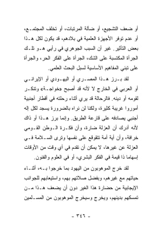 ‫ﺃﻭ ﻀﻌﻑ ﺍﻟﺘﺸﺠﻴﻊ، ﺃﻭ ﻀﺂﻟﺔ ﺍﻟﻤﺭﺘﺒﺎﺕ، ﺃﻭ ﺘﺨﻠﻑ ﺍﻟﻤﺠﺘﻤـﻊ،‬
‫ﺃﻭ ﻋﺩﻡ ﺘﻭﻓﺭ ﺍﻷﺠﻬﺯﺓ ﺍﻟﻌﻠﻤﻴﺔ ﻓﻲ ﺒﻼﺩﻫﻡ، ﻗﺩ ﻴﻜﻭﻥ ﻟﻜل ﻫـﺫﺍ‬
‫ﺒﻌﺽ ﺍﻟﺘﺄﺜﻴﺭ. ﻏﻴﺭ ﺃﻥ ﺍﻟﺴﺒﺏ ﺍﻟﺠﻭﻫﺭﻱ ﻓﻲ ﺭﺃﻴﻲ ﻫـﻭ ﺘﻠـﻙ‬
‫ﺍﻟﺠﺭﺃﺓ ﺍﻟﻤﻜﺘﺴﺒﺔ ﻋﻠﻰ ﺍﻟﺸﻙ، ﺍﻟﺠﺭﺃﺓ ﻋﻠﻰ ﺍﻟﻔﻜﺭ ﺍﻟﺤﺭ، ﻭﺍﻟﺠﺭﺃﺓ‬
            ‫ﻋﻠﻰ ﺘﺒﻨﻲ ﺍﻟﻤﻔﺎﻫﻴﻡ ﺍﻷﺴﺎﺴﻴﺔ ﻟﺴﺒل ﺍﻟﺒﺤﺙ ﺍﻟﻌﻠﻤﻲ.‬
‫ﻟﻘﺩ ﺒـﺭﺯ ﻫـﺫﺍ ﺍﻟﻤﺼـﺭﻱ ﺃﻭ ﺍﻟﻴﻬـﻭﺩﻱ ﺃﻭ ﺍﻹﻴﺭﺍﻨـﻲ‬
‫ﺃﻭ ﺍﻟﻌﺭﺒﻲ ﻓﻲ ﺍﻟﺨﺎﺭﺝ ﻻ ﻷﻨﻪ ﻗﺩ ﺃﺼﺒﺢ »ﺨﻭﺍﺠـﺔ« ﻭﺘﻨﻜـﺭ‬
‫ﻟﻘﻭﻤﻪ ﺃﻭ ﺩﻴﻨﻪ. ﻓﺎﻟﺭﺤﺎﻟﺔ ﻗﺩ ﻴﺭﻱ ﺃﺜﻨﺎﺀ ﺭﺤﻠﺘﻪ ﻓﻲ ﺃﻗﻁﺎﺭ ﺃﺠﻨﺒﻴﺔ‬
‫ﺃﻤﻭﺭﻭﺍ ﻏﺭﻴﺒﺔ ﻜﺜﻴﺭﺓ، ﻭﻟﻜﻨﺎ ﻟﻥ ﻨﺭﺍﻩ ﺒﺎﻟﻀﺭﻭﺭﺓ ﻴﺴﺠﺩ ﻟﻜل ﺇﻟﻪ‬
‫ﺃﺠﻨﺒﻲ ﻴﺼﺎﺩﻓﻪ ﻋﻠﻰ ﻗﺎﺭﻋﺔ ﺍﻟﻁﺭﻴﻕ. ﻭﺇﻨﻤﺎ ﺒﺭﺯ ﻫـﺫﺍ ﺃﻭ ﺫﺍﻙ‬
‫ﻷﻨﻪ ﺃﺩﺭﻙ ﺃﻥ ﺍﻟﻌﺯﻟﺔ ﻀﺎﺭﺓ، ﻭﺃﻥ ﻓﻜـﺭﺓ ﺍﻟـﻭﻁﻥ ﺍﻟﻘـﻭﻤﻲ‬
‫ﺨﺭﺍﻓﺔ، ﻭﺃﻥ ﺃﻴﺔ ﺃﻤﺔ ﺘﺘﻘﻭﻗﻊ ﻋﻠﻰ ﻨﻔﺴﻬﺎ ﻭﺘﺭﻯ ﺍﻟﺴـﻼﻤﺔ ﻓـﻲ‬
‫ﺍﻟﻌﺯﻟﺔ ﻋﻥ ﻏﻴﺭﻫﺎ، ﻻ ﻴﻤﻜﻥ ﺃﻥ ﺘﻘﺩﻡ ﻓﻲ ﺃﻱ ﻭﻗﺕ ﻤﻥ ﺍﻷﻭﻗﺎﺕ‬
    ‫ﺇﺴﻬﺎﻤﺎ ﺫﺍ ﻗﻴﻤﺔ ﻓﻲ ﺍﻟﻔﻜﺭ ﺍﻟﺒﺸﺭﻱ، ﺃﻭ ﻓﻲ ﺍﻟﻌﻠﻭﻡ ﻭﺍﻟﻔﻨﻭﻥ.‬
                                                    ‫‪‬‬
‫ﻟﻘﺩ ﺨﺭﺝ ﺍﻟﻤﻭﻫﻭﺒﻭﻥ ﻤﻥ ﺍﻟﻴﻬﻭﺩ ﺒﻤﺎ ﺨﺭﺠﻭﺍ ﺒـﻪ، ﺃﺜﻨـﺎﺀ‬
‫ﺤﻴﺎﺘﻬﻡ ﻤﻊ ﻏﻴﺭﻫﻡ، ﻭﺒﻔﻀل ﺼﻼﺘﻬﻡ ﺒﻬﻡ، ﻭﺍﺴﺘﻴﻌﺎﺒﻬﻡ ﻟﻠﺠﻭﺍﻨﺏ‬
‫ﺍﻹﻴﺠﺎﺒﻴﺔ ﻤﻥ ﺤﻀﺎﺭﺓ ﻫﺫﺍ ﺍﻟﻐﻴﺭ ﺩﻭﻥ ﺃﻥ ﻴﻀﻌﻑ ﻫـﺫﺍ ﻤـﻥ‬
‫ﺘﻤﺴﻜﻬﻡ ﺒﺩﻴﻨﻬﻡ، ﻭﻴﺨﺭﺝ ﻭﺴﻴﺨﺭﺝ ﺍﻟﻤﻭﻫﻭﺒﻭﻥ ﻤﻥ ﺍﻟﻤﺴـﻠﻤﻴﻥ‬


                        ‫- ٦٤٣ -‬
 