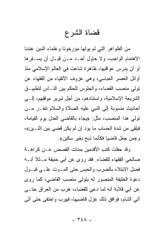 ‫ﻗﻀﺎﺓ ﺍﻟﺸﺭﻉ‬
‫ﻤﻥ ﺍﻟﻅﻭﺍﻫﺭ ﺍﻟﺘﻲ ﻟﻡ ﻴﻭﻟﻬﺎ ﻤﺅﺭﺨﻭﻨﺎ ﻭﻋﻠﻤﺎﺀ ﺍﻟﺩﻴﻥ ﻋﻨﺩﻨﺎ‬
‫ﺍﻻﻫﺘﻤﺎﻡ ﺍﻟﻭﺍﺠﺏ، ﻭﻻ ﺤﺎﻭل ﺃﺤـﺩ ﻤـﻥ ﻗﺒـل ﺃﻥ ﻴﺴـﻔﺭﻫﺎ‬
‫ﺃﻭ ﺃﻥ ﻴﺩﺭﺱ ﻋﻭﺍﻗﺒﻬﺎ، ﻅﺎﻫﺭﺓ ﺸﺎﻋﺕ ﻓﻲ ﺍﻟﻌﺎﻟﻡ ﺍﻹﺴﻼﻤﻲ ﻤﻨﺫ‬
‫ﺃﻭﺍﺌل ﺍﻟﻌﺼﺭ ﺍﻟﻌﺒﺎﺴﻲ، ﻭﻫﻲ ﻋﺯﻭﻑ ﺍﻷﺘﻘﻴﺎﺀ ﻤﻥ ﺍﻟﻔﻘﻬﺎﺀ ﻋﻥ‬
‫ﺘﻭﻟﻲ ﻤﻨﺼﺏ ﺍﻟﻘﻀﺎﺀ، ﻭﺍﻟﺠﻠﻭﺱ ﻟﻠﺤﻜﻡ ﺒﻴﻥ ﺍﻟﻨـﺎﺱ ﻟﺘﻁﺒﻴـﻕ‬
‫ﺍﻟﺸﺭﻴﻌﺔ ﺍﻹﺴﻼﻤﻴﺔ، ﻭﺍﺴﺘﻨﺎﺩﻫﻡ، ﻤﻥ ﺃﺠل ﺘﺒﺭﻴﺭ ﻤﻭﻗﻔﻬﻡ، ﺇﻟـﻰ‬
‫ﺃﺤﺎﺩﻴﺙ ﻤﻨﺴﻭﺒﺔ ﺇﻟﻰ ﺍﻟﻨﺒﻲ ﻋﻠﻴﻪ ﺍﻟﺼﻼﺓ ﻭﺍﻟﺴﻼﻡ ﺘﻨﻔـﺭ ﻤـﻥ‬
‫ﺘﻭﻟﻲ ﻫﺫﺍ ﺍﻟﻤﻨﺼﺏ، ﻤﺜل: »ﻴﺠﺎﺀ ﺒﺎﻟﻘﺎﻀﻲ ﺍﻟﻌﺩل ﻴﻭﻡ ﺍﻟﻘﻴﺎﻤﺔ،‬
‫ﻓﻴﻠﻘﻰ ﻤﻥ ﺸﺩﺓ ﺍﻟﺤﺴﺎﺏ ﻤﺎ ﻴﻭﺩ ﺇﻥ ﻟﻡ ﻴﻜﻥ ﻗﻀﻰ ﺒﻴﻥ ﺍﺜﻨـﻴﻥ«،‬
                ‫ﻭ»ﻤﻥ ﺠﻌل ﻗﺎﻀﻴﺎ ﻓﻜﺄﻨﻤﺎ ﺫﺒﺢ ﺒﻐﻴﺭ ﺴﻜﻴﻥ«.‬
                                        ‫‪‬‬
‫ﻭﻗﺩ ﺤﻔﻠﺕ ﻜﺘﺏ ﺍﻷﻗﺩﻤﻴﻥ ﺒﻤﺌﺎﺕ ﺍﻟﻘﺼﺹ ﻋـﻥ ﻜﺭﺍﻫـﺔ‬
‫ﺼﺎﻟﺤﻲ ﺍﻟﻔﻘﻬﺎﺀ ﻟﻠﻘﻀﺎﺀ. ﻓﻘﺩ ﺭﻭﻯ ﻋﻥ ﺃﺒﻲ ﺤﻨﻴﻔﺔ ﻤـﺜﻼ ﺃﻨـﻪ‬
     ‫ﹰ‬
‫ﻓﻀل ﺍﻻﺒﺘﻼﺀ ﺒﺎﻟﻀﺭﺏ ﻭﺍﻟﺤﺒﺱ ﺤﺘﻰ ﺍﻟﻤـﻭﺕ ﻋﻠـﻰ ﻗﺒـﻭل‬
‫ﺩﻋﻭﺓ ﺍﻟﺨﻠﻴﻔﺔ ﺍﻟﻤﻨﺼﻭﺭ ﻟﻪ ﺒﺘﻭﻟﻲ ﻤﻨﺼﺏ ﺍﻟﻘﺎﻀﻲ، ﻜﻤﺎ ﺭﻭﻯ‬
‫ﻋﻥ ﺃﺒﻲ ﻗﻼﺒﺔ ﺃﻨﻪ ﻟﻤﺎ ﺩﻋﻰ ﻟﻠﻘﻀﺎﺀ، ﻫﺭﺏ ﻤﻥ ﺍﻟﻌﺭﺍﻕ ﺤﺘـﻰ‬
‫ﺃﺘﻲ ﺍﻟﺸﺎﻡ، ﻓﻭﺍﻓﻕ ﺫﻟﻙ ﻋﺯل ﻗﺎﻀﻴﻬﺎ، ﻓﻬﺭﺏ ﻭﺍﺨﺘﻔﻰ ﺤﺘﻰ ﺃﺘﻰ‬


                       ‫- ٨٤٣ -‬
 