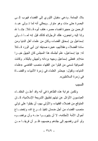 ‫ﺒﻼﺩ ﺍﻟﻴﻤﺎﻤﺔ. ﻭﺩﻋﻲ ﺴﻔﻴﺎﻥ ﺍﻟﺜﻭﺭﻱ ﺇﻟﻰ ﺍﻟﻘﻀﺎﺀ ﻓﻬﺭﺏ ﺇﻟـﻰ‬
‫ﺍﻟﺒﺼﺭﺓ ﺤﺘﻰ ﻤﺎﺕ ﻭﻫﻭ ﻤﺘﻭﺍﺭ. ﻭﻴﺤﻜﻲ ﺃﻨﻪ ﻟﻤﺎ ﺘـﻭﻟﻰ ﻋﺒـﺩ‬
‫ﺍﻟﺭﺤﻤﻥ ﺒﻥ ﺤﺠﻴﺭﺓ ﻗﻀﺎﺀ ﻤﺼﺭ، ﻫﺘﻑ ﺃﺒﻭﻩ ﻗـﺎﺌﻼ: »ﺇﻨـﺎ ﷲ‬
         ‫ﹰ‬
‫ﻭﺇﻨﺎ ﺇﻟﻴﻪ ﺭﺍﺠﻌﻭﻥ، ﻫﻠﻙ ﺍﻟﺭﺠل!« ﻜﺫﻟﻙ ﻗﻴل ﺇﻨﻪ ﻟﻤـﺎ ﺘـﻭﻟﻰ‬
‫ﺇﺴﻤﺎﻋﻴل ﺒﻥ ﺇﺴﺤﺎﻕ ﺍﻟﻘﻀﺎﺀ، ﻭﻜﺎﻥ ﻤﻥ ﻋﻠﻤﺎﺀ ﺃﻫل ﺍﻟﺩﻨﻴﺎ ﻭﻤﻥ‬
‫ﺴﺎﺩﺓ ﺍﻟﻔﻀﻼﺀ ﻭﻋﻘﻼﺌﻬﻡ، ﻫﺠﺭﻩ ﺼﺩﻴﻘﻪ ﺍﺒﻥ ﺃﺒﻲ ﺍﻟﻭﺭﺩ ﻗـﺎﺌﻼ‬
‫ﹰ‬
‫ﻟﻪ: »ﻴﺎ ﺇﺴﻤﺎﻋﻴل، ﻋﻠﻡ ﺃﺠﻠﺴﻙ ﻫﺫﺍ ﺍﻟﻤﺠﻠﺱ ﻜﺎﻥ ﺍﻟﺠﻬل ﺨﻴـﺭﺍ‬
 ‫‪‬‬
‫ﻤﻨﻪ!«. ﻓﻐﻁﻰ ﺇﺴﻤﺎﻋﻴل ﻭﺠﻬﻪ ﺒﺭﺩﺍﺌﻪ ﻭﺃﺠﻬﺵ ﺒﺎﻟﺒﻜﺎﺀ. ﻭﻜﺎﻨﺕ‬
‫ﺍﻟﺼﻭﻓﻴﺔ ﺘﺴﻤﻲ ﻤﻥ ﻗﺒﻠﻭﺍ ﻤﻥ ﺍﻟﻔﻘﻬﺎﺀ ﻤﻨﺼﺏ ﺍﻟﻘﺎﻀﻲ »ﻋﻠﻤﺎﺀ‬
‫ﺍﻟﺩﻨﻴﺎ«، ﻭﺘﻘﻭل: »ﻴﺤﺸﺭ ﺍﻟﻌﻠﻤﺎﺀ ﻓﻲ ﺯﻤﺭﺓ ﺍﻷﻨﺒﻴﺎﺀ، ﻭﺍﻟﻘﻀـﺎﺓ‬
                                   ‫ﻓﻲ ﺯﻤﺭﺓ ﺍﻟﺴﻼﻁﻴﻥ«.‬

                                                ‫ﺍﻟﺴﺒﺏ‬
‫ﻭﺘﻜﻤﻥ ﻏﺭﺍﺒﺔ ﻫﺫﻩ ﺍﻟﻅﺎﻫﺭﺓ ﻓﻲ ﺃﻨﻪ ﻭﻗﺩ ﺃﻋﻠـﻥ ﺍﻟﺨﻠﻔـﺎﺀ‬
‫ﺍﻟﻌﺒﺎﺴﻴﻭﻥ ﺍﻷﻭﺍﺌل ﻋﻥ ﻨﻴﺘﻬﻡ ﺘﻁﺒﻴﻕ ﺍﻟﺸﺭﻴﻌﺔ ﺍﻹﺴﻼﻤﻴﺔ، ﻜـﺎﻥ‬
‫ﺍﻟﻤﺘﻭﻗﻊ ﻤﻥ ﻓﻀﻼﺀ ﺍﻟﻔﻘﻬﺎﺀ، ﻭﺍﻷﻭﻟﻰ ﺒﻬﻡ، ﺃﻥ ﻴﻘﺒﻠﻭﺍ ﻋﻠﻰ ﺘﻭﻟﻲ‬
‫ﻤﻨﺼﺏ ﺍﻟﻘﻀﺎﺀ ﻤﻥ ﺃﺠل ﻀﻤﺎﻥ ﺘﻨﻔﻴﺫ ﺸـﺭﻉ ﺍﷲ، ﻭﺇﺨﻀـﺎﻉ‬
‫ﺃﺤﻭﺍل ﺍﻷﻤﺔ ﻷﺤﻜﺎﻤﻪ، ﻻ ﺃﻥ ﻴﺘﻬﺭﺒـﻭﺍ ﻤﻨـﻪ ﻭﺃﻥ ﻴﺭﻓﻀـﻭﻩ‬
‫ﻭﻟﻭ ﺃﺩﻯ ﺭﻓﻀﻬﻡ ﺇﻟﻰ ﺠﻠﺩﻫﻡ ﻭﺤﺒﺴﻬﻡ، ﻓﻠـﻭ ﺃﻥ ﻓﺭﻴ ﹰـﺎ ﻤـﻥ‬
      ‫ﻘ‬

                      ‫- ٩٤٣ -‬
 