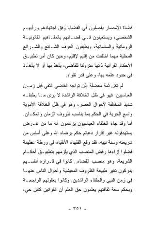 ‫ﻗﻀﺎﺓ ﺍﻷﻤﺼﺎﺭ ﻴﻔﺼﻠﻭﻥ ﻓﻲ ﺍﻟﻘﻀﺎﻴﺎ ﻭﻓﻕ ﺍﺠﺘﻬﺎﺩﻫﻡ ﻭﺭﺃﻴﻬـﻡ‬
‫ﺍﻟﺸﺨﺼﻲ، ﻭﻴﺴﺘﻌﻴﻨﻭﻥ ﻓـﻲ ﻗﻀـﺎﺌﻬﻡ ﺒﺎﻟﻤﻔـﺎﻫﻴﻡ ﺍﻟﻘﺎﻨﻭﻨﻴـﺔ‬
‫ﺍﻟﺭﻭﻤﺎﻨﻴﺔ ﻭﺍﻟﺴﺎﺴﺎﻨﻴﺔ، ﻭﻴﻁﺒﻘﻭﻥ ﺍﻟﻌﺭﻑ ﺍﻟﺸـﺎﺌﻊ ﻭﺍﻟﺸـﺭﺍﺌﻊ‬
‫ﺍﻟﻤﺤﻠﻴﺔ ﻤﻬﻤﺎ ﺍﺨﺘﻠﻔﺕ ﻤﻥ ﺇﻗﻠﻴﻡ ﻹﻗﻠﻴﻡ، ﻭﺤﻴﻥ ﻜﺎﻥ ﺃﻤﺭ ﺘﻁﺒﻴـﻕ‬
‫ﺍﻷﺤﻜﺎﻡ ﺍﻟﻘﺭﺁﻨﻴﺔ ﺫﺍﺘﻬﺎ ﻤﺘﺭﻭﻜﺎ ﻟﻠﻘﺎﻀﻲ، ﻴﺄﺨﺫ ﺒﻬﺎ ﺃﻭ ﻻ ﻴﺄﺨـﺫ‬
                             ‫ﹰ‬
                      ‫ﻓﻲ ﺤﺩﻭﺩ ﻋﻠﻤﻪ ﺒﻬﺎ، ﻭﻋﻠﻰ ﻗﺩﺭ ﺘﻘﻭﺍﻩ.‬
‫ﻟﻡ ﺘﻜﻥ ﺜﻤﺔ ﻤﻌﻀﻠﺔ ﺇﺫﻥ ﺘﻭﺍﺠﻪ ﺍﻟﻘﺎﻀﻲ ﺍﻟﺘﻘﻲ ﻗﺒل ﺯﻤـﻥ‬
‫ﺍﻟﻌﺒﺎﺴﻴﻴﻥ. ﻓﻬﻭ ﻓﻲ ﻅل ﺍﻟﺨﻼﻓﺔ ﺍﻟﺭﺍﺸﺩﺓ ﻻ ﻴﺭﻯ ﻤـﺎ ﻴﻁﺒﻘـﻪ‬
‫ﺸﺩﻴﺩ ﺍﻟﻤﺨﺎﻟﻔﺔ ﻷﺤﻭﺍل ﺍﻟﻌﺼﺭ، ﻭﻫﻭ ﻓﻲ ﻅل ﺍﻟﺨﻼﻓﺔ ﺍﻷﻤﻭﻴﺔ‬
‫ﻭﺍﺴﻊ ﺍﻟﺤﺭﻴﺔ ﻓﻲ ﺍﻟﺤﻜﻡ ﺒﻤﺎ ﻴﻨﺎﺴﺏ ﻅﺭﻭﻑ ﺍﻟﺯﻤﺎﻥ ﻭﺍﻟﻤﻜـﺎﻥ.‬
‫ﺃﻤﺎ ﻭﻗﺩ ﺠﺎﺀ ﺍﻟﺨﻠﻔﺎﺀ ﺍﻟﻌﺒﺎﺴﻴﻭﻥ ﻴﺯﻋﻤﻭﻥ ﺃﻨﻪ ﻤﺎ ﻤﻥ ﻏـﺭﺽ‬
‫ﻴﺴﺘﻬﺩﻓﻭﻨﻪ ﻏﻴﺭ ﺇﻗﺭﺍﺭ ﺩﻋﺎﺌﻡ ﺤﻜﻡ ﻴﺭﻀﺎﻩ ﺍﷲ ﻭﻋﻠﻰ ﺃﺴﺎﺱ ﻤﻥ‬
‫ﺸﺭﻴﻌﺘﻪ ﻭﺴﻨﺔ ﻨﺒﻴﻪ، ﻓﻘﺩ ﻭﻗﻊ ﺍﻟﻔﻘﻬﺎﺀ ﺍﻷﺘﻘﻴﺎﺀ ﻓﻲ ﻭﺭﻁﺔ ﻋﻅﻴﻤﺔ‬
‫ﻓﻀﻠﻭﺍ ﺇﺯﺍﺀﻫﺎ ﺭﻓﺽ ﺍﻟﻤﻨﺼﺏ ﺍﻟﺫﻱ ﻴﻠﺯﻤﻬﻡ ﺒﺘﻁﺒﻴـﻕ ﺃﺤﻜـﺎﻡ‬
‫ﺍﻟﺸﺭﻴﻌﺔ، ﻭﻫﻭ ﻤﻨﺼﺏ ﺍﻟﻘﻀﺎﺀ.. ﻜﺎﻨﻭﺍ ﻓﻲ ﻗـﺭﺍﺭﺓ ﺃﻨﻔﺴـﻬﻡ‬
‫ﻴﺩﺭﻜﻭﻥ ﺘﻐﻴﺭ ﻁﺒﻴﻌﺔ ﺍﻟﻅﺭﻭﻑ ﺍﻟﻤﻌﻴﺸﻴﺔ ﻭﺃﺤﻭﺍل ﺍﻟﻨﺎﺱ ﻋﻨﻬـﺎ‬
‫ﻓﻲ ﺯﻤﻥ ﺍﻟﻨﺒﻲ ﻭﺍﻟﺨﻠﻔﺎﺀ ﺍﻟﺭﺍﺸﺩﻴﻥ. ﻭﻜﺎﻨﻭﺍ ﺒﻌﻘﻭﻟﻬﻡ ﺍﻟﺭﺍﺠﺤـﺔ‬
‫ﻭﺒﺤﻜﻡ ﺴﻌﺔ ﺜﻘﺎﻓﺘﻬﻡ ﻴﻌﻠﻤﻭﻥ ﺤﻕ ﺍﻟﻌﻠﻡ ﺃﻥ ﺍﻟﻘﻭﺍﻨﻴﻥ ﻜﺎﺌﻥ ﺤﻲ،‬


                       ‫- ١٥٣ -‬
 