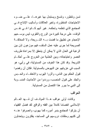 ‫ﺘﺴﻥ ﻭﺘﺘﻁﻭﺭ، ﻭﺘﻨﺴﺦ ﻭﻴﺴﺘﺒﺩل ﺒﻬﺎ ﻏﻴﺭﻫـﺎ، ﻋﻠـﻰ ﻀـﻭﺀ‬
‫ﺍﻻﺤﺘﻴﺎﺠﺎﺕ ﺍﻟﻤﺘﻁﻭﺭﺓ، ﻭﺘﻐﻴﺭ ﺍﻟﻌﻼﻗﺎﺕ ﻭﺃﺴﺎﻟﻴﺏ ﺍﻹﻨﺘﺎﺝ ﻓـﻲ‬
‫ﺍﻟﻤﺠﺘﻤﻊ ﺍﻟﺫﻱ ﺘﻨﻅﻤﻪ ﻭﺘﺤﻜﻤﻪ. ﻏﻴﺭ ﺃﻨﻬﻡ ﻜـﺎﻨﻭﺍ ﻓـﻲ ﻨﻔـﺱ‬
‫ﺍﻟﻭﻗﺕ، ﻋﻠﻰ ﺩﺭﺠﺔ ﻜﺒﻴﺭﺓ ﻤﻥ ﺍﻟﻭﺭﻉ ﻭﺍﻟﺘﻘﻭﻯ، ﻟﻴﺱ ﺒﻭﺴـﻌﻬﻡ‬
‫ﺍﻹﺤﺠﺎﻡ ﻋﻥ ﺘﻁﺒﻴﻕ ﻤﺎ ﻗﻀﺕ ﺒـﻪ ﺍﻟﺸـﺭﻴﻌﺔ، ﻭﻻ ﺍﻟﻤﺨﺎﻟﻔـﺔ‬
‫ﺍﻟﺼﺭﻴﺤﺔ ﻟﻤﺎ ﺠﺭﻯ ﻋﻠﻴﻪ ﻋﻤل ﺍﻟﺴﻠﻑ، ﻓﻬﻡ ﻤﻭﺯﻋﻭﻥ ﺇﺫﻥ ﺒﻴﻥ‬
‫ﺍﻟﺭﻏﺒﺔ ﻓﻲ ﺍﻟﻌﺩل ﺍﻟﺫﻱ ﻻ ﻴﻤﻜﻥ ﺃﻥ ﻴﺘﺤﻘﻕ ﺇﻻ ﺒﻤﺭﺍﻋﺎﺓ ﻅﺭﻭﻑ‬
‫ﺍﻟﻌﺼﺭ ﻭﺍﺤﺘﻴﺎﺠﺎﺘﻪ، ﻭﺒﻴﻥ ﺍﻟﺨﺸﻴﺔ ﻤﻥ ﺍﻟﺨﺭﻭﺝ ﻋﻠـﻰ ﺃﺤﻜـﺎﻡ‬
‫ﺍﻟﺸﺭﻴﻌﺔ. ﻭﻗﺩ ﻜﺎﻥ ﻫﺫﺍ ﺍﻟﺨﻭﻑ ﻤﻥ ﺍﻟﻤﺴﺌﻭﻟﻴﺔ، ﻓﻲ ﺭﺃﻴﻲ، ﻫﻭ‬
‫ﺍﻟﺴﺒﺏ ﻓﻲ ﻋﺯﻭﻓﻬﻡ ﻋﻥ ﺍﻟﻨﻬﻭﺽ ﺒﺎﻟﻤﺴﺌﻭﻟﻴﺔ. ﻓﻜﺎﻥ ﺃﻥ ﺭﻓﻀﻭﺍ‬
‫ﻗﺒﻭل ﺍﻟﺤﻜﻡ ﺒﻴﻥ ﺍﻟﻨﺎﺱ، ﻭﺁﺜﺭﻭﺍ ﺍﻟﻬﺭﺏ ﻭﺍﻻﺨﺘﻔـﺎﺀ ﻭﺍﻟﺤـﺒﺱ‬
‫ﻭﺍﻟﺠﻠﺩ ﻋﻠﻰ ﻗﺒﻭل ﺍﻟﻤﻨﺼﺏ، ﻭﺭﺩﺩﻭﺍ ﻤﻥ ﺍﻷﺤﺎﺩﻴﺙ ﺍﻟﻤﻨﺴـﻭﺒﺔ‬
              ‫ﺇﻟﻰ ﺍﻟﻨﺒﻲ ﻤﺎ ﻴﺒﺭﺭ ﻫﺫﺍ ﺍﻟﺘﻨﺼل ﻤﻥ ﺍﻟﻤﺴﺌﻭﻟﻴﺔ.‬

                                               ‫ﺍﻟﻌﻭﺍﻗﺏ‬
‫ﻭﻜﺎﻨﺕ ﺃﻭﻟﻰ ﻋﻭﺍﻗﺏ ﻫـﺫﺍ ﺍﻟﻤﻭﻗـﻑ ﺃﻥ ﺸـﻬﺩ ﺍﻟﻌـﺎﻟﻡ‬
‫ﺍﻹﺴﻼﻤﻲ ﺍﻨﻔﺼﺎﻤﺎ ﻜﺎﻤﻼ ﺒﻴﻥ ﺍﻟﻔﻘﻪ ﻭﺍﻟﻭﺍﻗﻊ. ﻟﻘﺩ ﻓﻀل ﺍﻟﻔﻘﻬﺎﺀ‬
                                   ‫ﹰ‬     ‫‪‬‬
‫ﺃﻥ ﻴﺘﺭﻜﻭﺍ ﺍﻟﻤﺠﺘﻤﻊ ﻴﺩﺒﺭ ﺃﻤﻭﺭﻩ ﻜﻤﺎ ﻴﻬﻭﻯ، ﻭﺍﻨﺼﺭﻓﻭﺍ ﻋﻨـﻪ‬
‫ﺇﻟﻰ ﻜﺘﺒﻬﻡ ﻭﺤﻠﻘﺎﺕ ﺩﺭﻭﺴﻬﻡ ﻓﻲ ﺍﻟﻤﺴﺎﺠﺩ، ﻴﻔﻜﺭﻭﻥ ﻭﻴﺘﺤﺩﺜﻭﻥ‬

                      ‫- ٢٥٣ -‬
 