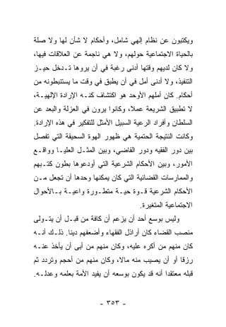 ‫ﻭﻴﻜﺘﺒﻭﻥ ﻋﻥ ﻨﻅﺎﻡ ﺇﻟﻬﻲ ﺸﺎﻤل، ﻭﺃﺤﻜﺎﻡ ﻻ ﺸﺄﻥ ﻟﻬﺎ ﻭﻻ ﺼﻠﺔ‬
‫ﺒﺎﻟﺤﻴﺎﺓ ﺍﻻﺠﺘﻤﺎﻋﻴﺔ ﺤﻭﻟﻬﻡ، ﻭﻻ ﻫﻲ ﻨﺎﺠﻤﺔ ﻋﻥ ﺍﻟﻌﻼﻗﺎﺕ ﻓﻴﻬﺎ،‬
‫ﻭﻻ ﻜﺎﻥ ﻟﺩﻴﻬﻡ ﻭﻗﺘﻬﺎ ﺃﺩﻨﻰ ﺭﻏﺒﺔ ﻓﻲ ﺃﻥ ﻴﺭﻭﻫﺎ ﺘـﺩﺨل ﺤﻴـﺯ‬
‫ﺍﻟﺘﻨﻔﻴﺫ، ﻭﻻ ﺃﺩﻨﻰ ﺃﻤل ﻓﻲ ﺃﻥ ﻴﻁﺒﻕ ﻓﻲ ﻭﻗﺕ ﻤﺎ ﻴﺴﺘﻨﺒﻁﻭﻨﻪ ﻤﻥ‬
‫ﺃﺤﻜﺎﻡ. ﻜﺎﻥ ﺃﻤﻠﻬﻡ ﺍﻷﻭﺤﺩ ﻫﻭ ﺍﻜﺘﺸﺎﻑ ﻜﻨـﻪ ﺍﻹﺭﺍﺩﺓ ﺍﻹﻟﻬﻴـﺔ،‬
‫ﻻ ﺘﻁﺒﻴﻕ ﺍﻟﺸﺭﻴﻌﺔ ﻋﻤﻼ، ﻭﻜﺎﻨﻭﺍ ﻴﺭﻭﻥ ﻓﻲ ﺍﻟﻌﺯﻟﺔ ﻭﺍﻟﺒﻌﺩ ﻋﻥ‬
                                 ‫ﹰ‬
‫ﺍﻟﺴﻠﻁﺎﻥ ﻭﺃﻓﺭﺍﺩ ﺍﻟﺭﻋﻴﺔ ﺍﻟﺴﺒﻴل ﺍﻷﻤﺜل ﻟﻠﺘﻔﻜﻴﺭ ﻓﻲ ﻫﺫﻩ ﺍﻹﺭﺍﺩﺓ.‬
‫ﻭﻜﺎﻨﺕ ﺍﻟﻨﺘﻴﺠﺔ ﺍﻟﺤﺘﻤﻴﺔ ﻫﻲ ﻅﻬﻭﺭ ﺍﻟﻬﻭﺓ ﺍﻟﺴﺤﻴﻘﺔ ﺍﻟﺘﻲ ﺘﻔﺼل‬
‫ﺒﻴﻥ ﺩﻭﺭ ﺍﻟﻔﻘﻴﻪ ﻭﺩﻭﺭ ﺍﻟﻘﺎﻀﻲ، ﻭﺒﻴﻥ ﺍﻟﻤﺜـل ﺍﻟﻌﻠﻴـﺎ ﻭﻭﺍﻗـﻊ‬
‫ﺍﻷﻤﻭﺭ، ﻭﺒﻴﻥ ﺍﻷﺤﻜﺎﻡ ﺍﻟﺸﺭﻋﻴﺔ ﺍﻟﺘﻲ ﺃﻭﺩﻋﻭﻫﺎ ﺒﻁﻭﻥ ﻜﺘـﺒﻬﻡ‬
‫ﻭﺍﻟﻤﻤﺎﺭﺴﺎﺕ ﺍﻟﻘﻀﺎﺌﻴﺔ ﺍﻟﺘﻲ ﻜﺎﻥ ﻴﻤﻜﻨﻬﺎ ﻭﺤﺩﻫﺎ ﺃﻥ ﺘﺠﻌل ﻤـﻥ‬
‫ﺍﻷﺤﻜﺎﻡ ﺍﻟﺸﺭﻋﻴﺔ ﻗـﻭﺓ ﺤﻴـﺔ ﻤﺘﻁـﻭﺭﺓ ﻭﺍﻋﻴـﺔ ﺒـﺎﻷﺤﻭﺍل‬
                                      ‫ﺍﻻﺠﺘﻤﺎﻋﻴﺔ ﺍﻟﻤﺘﻐﻴﺭﺓ.‬
‫ﻭﻟﻴﺱ ﺒﻭﺴﻊ ﺃﺤﺩ ﺃﻥ ﻴﺯﻋﻡ ﺃﻥ ﻜﺎﻓﺔ ﻤﻥ ﻗﺒـل ﺃﻥ ﻴﺘـﻭﻟﻰ‬
‫ﻤﻨﺼﺏ ﺍﻟﻘﻀﺎﺀ ﻜﺎﻥ ﺃﺭﺍﺫل ﺍﻟﻔﻘﻬﺎﺀ ﻭﺃﻀﻌﻔﻬﻡ ﺩﻴﻨﺎ. ﺫﻟـﻙ ﺃﻨـﻪ‬
            ‫ﹰ‬
‫ﻜﺎﻥ ﻤﻨﻬﻡ ﻤﻥ ﺃﻜﺭﻩ ﻋﻠﻴﻪ، ﻭﻜﺎﻥ ﻤﻨﻬﻡ ﻤﻥ ﺃﺒﻰ ﺃﻥ ﻴﺄﺨﺫ ﻋﻨـﻪ‬
‫ﺭﺯﻗﺎ ﺃﻭ ﺃﻥ ﻴﺼﻴﺏ ﻤﻨﻪ ﻤﺎﻻ، ﻭﻜﺎﻥ ﻤﻨﻬﻡ ﻤﻥ ﺃﺤﺠﻡ ﻭﺘﺭﺩﺩ ﺜﻡ‬
                            ‫ﹰ‬                   ‫ﹰ‬
‫ﻗﺒﻠﻪ ﻤﻌﺘﻘﺩﺍ ﺃﻨﻪ ﻗﺩ ﻴﻜﻭﻥ ﺒﻭﺴﻌﻪ ﺃﻥ ﻴﻔﻴﺩ ﺍﻷﻤﺔ ﺒﻌﻠﻤﻪ ﻭﻋﺩﻟـﻪ.‬
                                              ‫‪‬‬


                       ‫- ٣٥٣ -‬
 